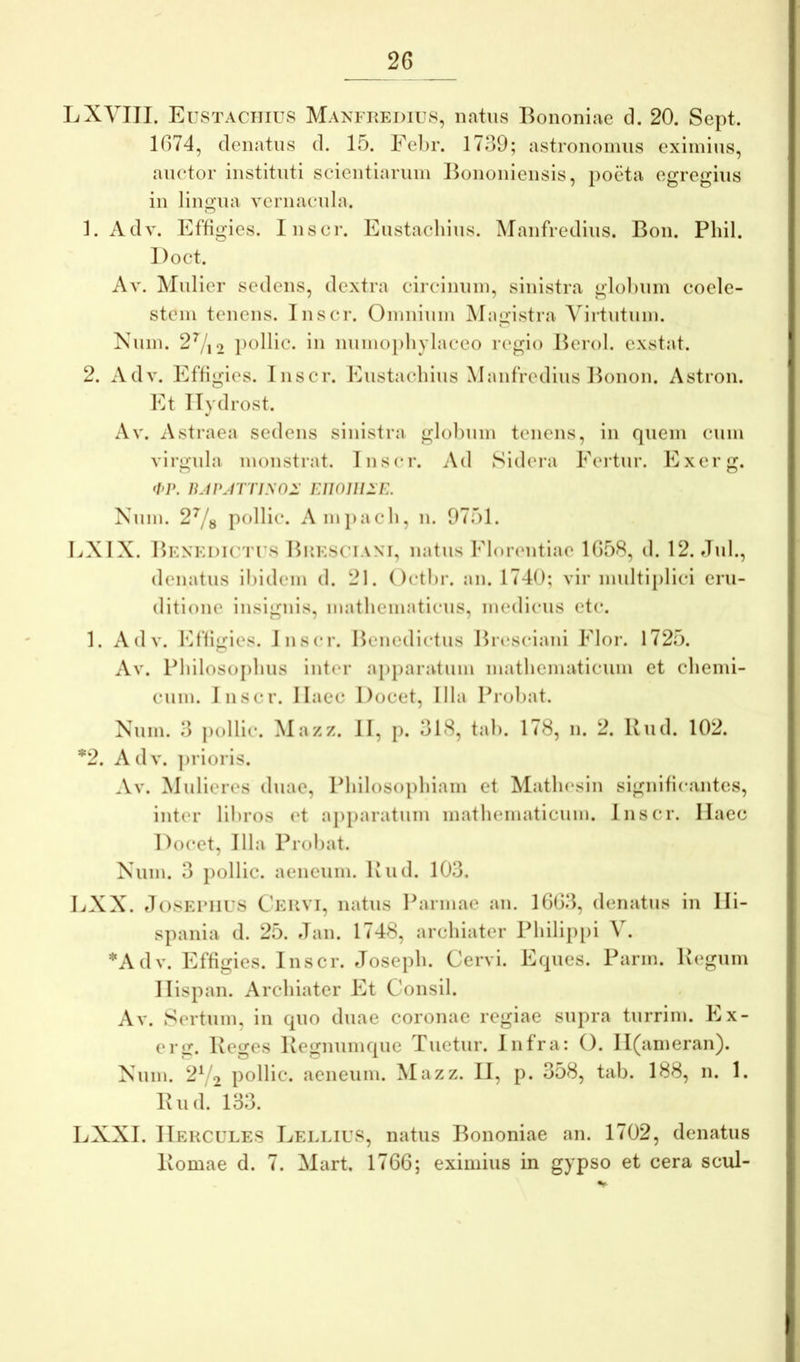 LXYIII. Eustachius Manfkedilvs, natus Bononiae cl. 20. Sept. 1674, (lenatiis d. 15. Fel)r. 1739; astrononius eximius, auctor instituti scientiarum Bononiensis, poeta egregius in lingua vernacula. 1. Adv. Effigies. Inscr. Eustachius. Manfredius. Bon. Pliil. Doct. Av. Mulier sedens, dextra circinum, sinistra glohum coele- stem tenens. Inscr. Omnium Magistra Virtutum. Kum. 2^12 pollic. in numoi)hylaceo regio Berol. exstat. 2. Adv. Effigies. Inscr. Eustachius Manfredius Bonon. Astron. Et Ilvdrost. •/ Av. Astraea sedens sinistra glohum tenens, in quem cum virgula monstrat. Inscr. Ad Sidera Eertur. Exerg. •I>]\ 1L1PMTiy02: FAlOUllE. Num. 2^8 pollic. Amj)ach, n. 9751. LXIX. Bexedictts Hiiksciani, natus Florentiae 1658, d. 12. dul., denatus ihidem d. 21. Octhr. an. 1740; vir multiplici eru- ditione insignis, mathematicus, medicus etc. 1. Adv. Efligies. inscr. Benedictus Bicsciani Flor. 1725. Av. Philosophus inter ap})aratum mathematicum et chemi- cum. Inscr. Haec Docet, Illa Prohat. Nnm. 3 pollic. Mazz. II, p. 318, tah. 178, n. 2. Rud. 102. *2. Adv. ])i’ioris. Av. Mulieres duae. Philosophiam et Math(‘sln significantes, inter lihros et apparatum mathematicum. Inscr. Haec Docet, Illa Prohat. Xum. 3 pollic. aeneum. Rud. 103. LXX. tlo.SEPilUS CEiiVi, natus Parmae an. 1663, denatus in Hi- spania d. 25. Jan. 1748, archiater Philippi V. *Adv. Effigies. Inscr. Joseph. Cervi. Eques. Parm. Regum Hispan. Archiater Et Consil. Av. Sertum, in quo duae coronae regiae supra turrim. Ex- ei’g. Reges Regnumque Tuetur. Infra: O. H(ameran). Xum. 2Vo pollic. aeneum. Mazz. II, p. 358, tab. 188, n. 1. Rud.^133. LXXI. IIekcules Lellius, natus Bononiae an. 1702, denatus Romae d. 7. Mart, 1766; eximius in gypso et cera scul-