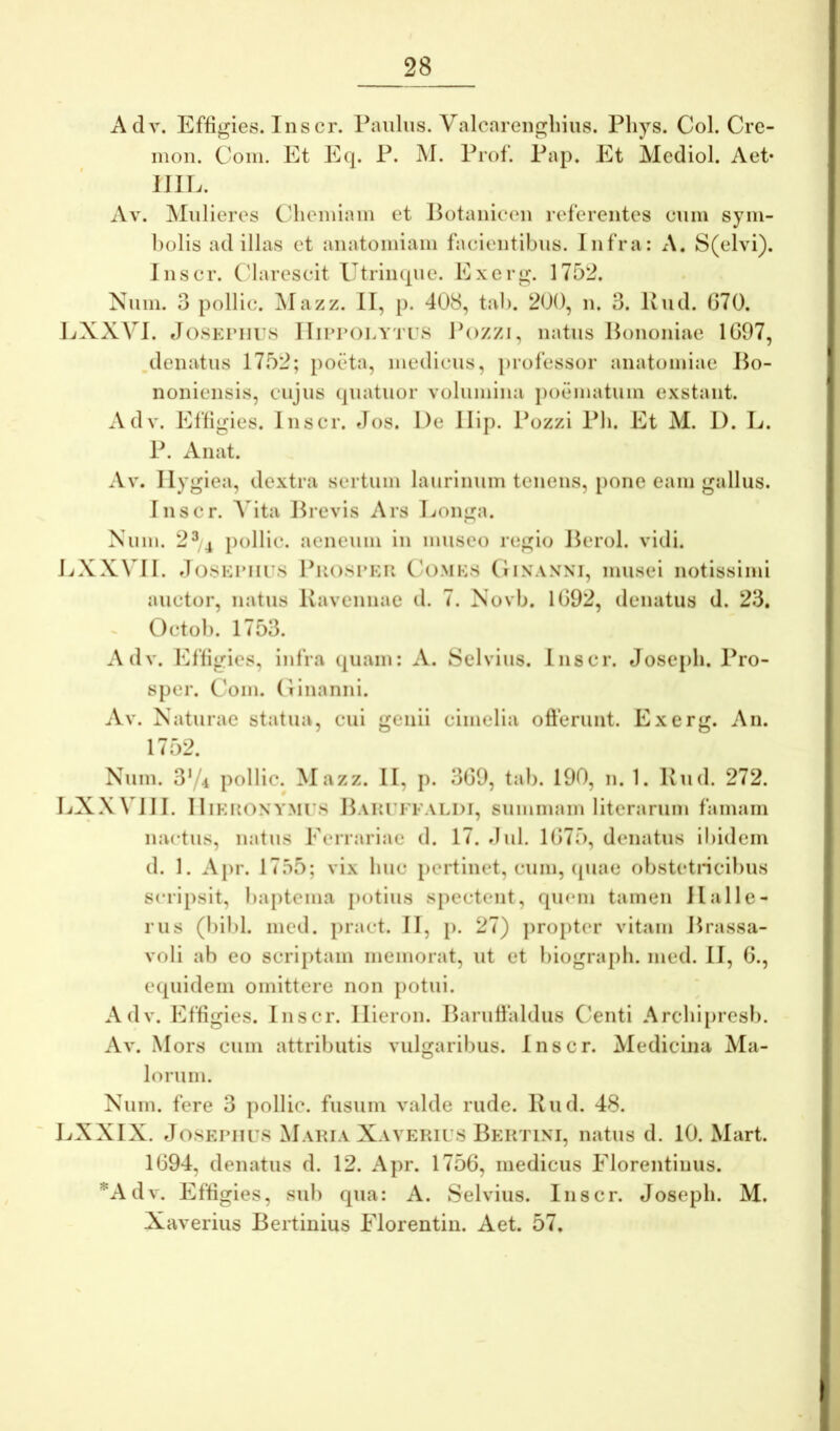 Adv. Effigies. Inscr. Paulus. Valcarengliius. Pliys. Coi. Cre- inon. Coni. Et Eq. P. M. Prof. Pap. Et Mediol. Aet* JJIL. Av. ^Iiilieres Clicmiain et lUitanicon referentes cum sym- bolis ad illas et anatomiam facientibus. Infra: x\. S(elvi). Jnscr. Clarescit Utrinque. Exerg. 1752. Num. 3 pollic. ]\Iazz. II, p. 408, tab. 200, n. 3. Piid. 070. EXXVI. tJosKriius IIinroLYTi s Pozzi, natus Hononiae 1G97, deiiatus 1752; poeta, medicus, i)rofessor anatomiae Po- nonieiisis, cujus quatuor volumina poematum exstant. Adv. Effigies. Inscr. Jos. De Ilip. Pozzi Pb. Et M. I). L. P. Anat. Av. Ilygiea, dextra sertum laurinum tenens, [)one eam gallus. Inscr. A ita Previs Ars Longa. Num. 2^4 pollic. aeneum in museo regio Perol. vidi. LXXVII. J(38Ki’iirs PiiosrKR C'OMKs (Iinaxni, musei notissimi auctor, natus Kavennae d. 7. Novb. 1092, denatus d. 23, Octob. 1753. Adv. Effigies, infra quam: A. Selvius. Inscr. Josepli. Pro- sper. Com. (linanni. Av. Naturae statua, cui genii cimelia ofterunt. Exerg. An. 1752. Num. 3y.i pollic. Mazz. II, p. 309, tab. 190, n. 1. Kud. 272. LXXVIII. IliKRONYMrs PAitrFFALDi, suiniuam literaruiu famam nactus, natus Ferrariae d. 17. dul. 1075, denatus iliidem d. 1. Aj)r. 17.55; vix huc pertinet, cum, ({uae obstetneibus scripsit, baptema potius spectent, quem tamen IIalie- nis (bibi. mcd. pract. II, p. 27) jiropter vitam Prassa- voli ab eo scriptam memorat, ut et biograpli. med. II, 0., equidem omittere non potui. Adv. Effigies. Inscr. Ilieron. Paruffaldus Centi Arcbijircsb. Av. Mors cum attributis vulgaribus. Inscr. Medicina Ma- lorum. Num. fere 3 pollic. fusum valde rude. Kud. 48. LXXIX. JosEPiiFS Maria Xavekif.s Pektini, natus d. 10. Mart. 1094, denatus d. 12. Apr. 1750, medicus Florentinus. 'Adv. Effigies, sub qua: A. Selvius. Inscr. Josepli. M, Xaverius Pertinius Florentin. Aet. 57.