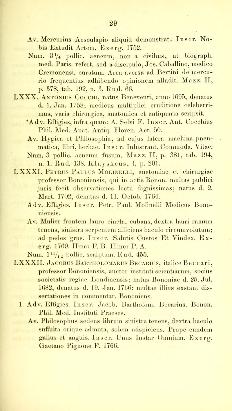 Av. Mercurius Aesculapio aliquid demonstrat.. Inscr. No- bis Extudit Artem. Exerg. 1752. Num. 3‘/4 pollic. aeneum, non a civibus, ut biograph. med. Paris, refert, sed a discipulo, Jos. Caballino, medico Cremonensi, curatum. Area aversa ad Bertini de mercu- rio frequentius adhibendo opinionem alludit. Mazz. II, p. 378, tab. 192, n. 3. Pud. 66. LXXX. Antonius Cocchi, natus Beneventi, anno 1695, denatus d. 1. Jan. 1758; medicus multiplici eruditione celeberri- mus, varia chirurgica, anatomica et antiquaria scripsit. *Adv. Effigies, infra quam: A. Selvi F. Inscr. Ant. Coccinus Pliil. Med. Anat. iVntiq. Floren. Aet. 50. Av. Hygiea et Philosophia, ad cujus latera machina pneu- matica, libri, herbae. Inscr. Inlustrant. Commoda. Yitae. Num. 3 pollic. aeneum fusum. Mazz. II, p. 381, tab. 194, n. 1. Rud. 138. Kluyskeus, f, p. 201. LXXXI. Petrus Paui.us Molinelli, anatomiae et chirurgiae professor Bononiensis, qui in actis Bonon. multas publici juris fecit observationes lectu dignissimas; natus d. 2. Mart. 1702, denatus d. II. Octob. 1764. Adv. Effigies. Inscr. Petr. Paul. Molinelli Medicus Bono- niensis. Av. Mulier frontem lauro cincta, cubans, dextra lauri ramum tenens, sinistra seipentem alliciens baculo circumvolutum; ad pedes grus. Inscr. Salutis Custos Et Vindex. Ex- erg. 1769. Hinc: E.B. Illinc: P. A. Num. l*Vi2 ic. scalptum. Rud. 455. LXXXII. Jacobus BAU/nioi.OMAEUS Becarius, italice Beccari, professor Bononiensis, auctor instituti scientiarum, socius societatis regiae* Ijondinensis; natus Bononiae d. 25. Jul. 1682, denatus d. 19. Jan. 1766; midtae illius exstant dis- sertationes in commentar. Bononiens. 1. Adv. Effigies. Inscr. Jacob. Bartholon). Becarius. Bonon. Phil. Med. Instituti Praeses. Av. Philosophus sedens librum sinistra tenens, dextra baculo suffulta orique admota, solem adspieuens. Prope eundem gallus et anguis. Inscr. Unus Instar Omnium. Exerg. Gaetano Pignone F. 1766,