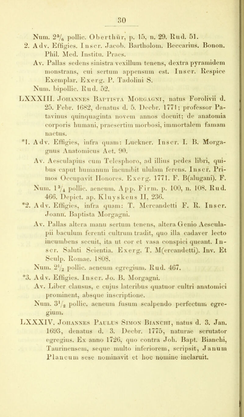 Nnm. pollic. 01)ertliur, p. 15, ii. 29. Iviul. 51. 2. Adv. Ef'lii»'ies. liiscM’. flacoi). Hartlioloin. Hcccariiis. Boiion. O l^hil. Med. Iiistitu. J^ia(‘s. Av. Pallas sedens sinistra vexillnin tenens, dextra pyrainidein monstrans, eni sertnin a[)[)ensnin est. Inser. Respice Exemplar. Exer^. P. Tadolini S. Nnm. hipollie. Iviid. 52. liXXXI II. JoiiAXNKs Rai'1’ista M()U(;a(;ni, natus Forolivii d. 25. Eebr. K)(S2, d(‘natiis d. 5. I)(‘el)r. 1771; professor Pa- tavinus ([iiimpiaglnta nov(‘in annos doenit; de anatomia corporis lunnani, praesertim morbosi, immortalem famam nactns. *1. Adv. Efligies, infra (piam: Enckner. Inscr. I. R. Morga- gnus Anatomicus A(*t. 90. Av. Aesculapius cnm 'fclesphoro, ad llllns pedes libri, (pii- bns caput biimannm incumbit nlnlain ferens. Inscr. Pri- mos (Iccnpavit ll()nor(*s. Exerg. 1771. F. H(alngani). E. Nnm. 1^/4 j)oHlc. aeneum. App. Elrin. p. 100, n. 108. Riid. 4GG. l)(‘pict. ap. Klnyskens II, 23G. *2. Adv. Elligics, infra (jiiam: T. Mercandetti E. R. Inscr. doann. Baptista Morgagni. Av. Pallas altera mann sertnin tenens, altera (lenio Aescula- pii bacnlnm ferenti cnltrnm tradit, (pio illa cadaver lecto incumbens secuit, ita iit cor et vasa cons})lci (picant. In- scr. Saluti Scientia. Exerg. T. M(ercandetti). Inv. Et Scnlj). Romae. 1808. Nnm. 2Y2 Jiollic. aeneum egregium. Riid. 4G7. *3. Adv. Effigies. Inscr. Jo. B. Morgagni. Av. Liber clansiis, e cnjns lateribus (piatuor cultri anatomici prominent, abs(pie inscriptione. Nnm. 3*/.2 pollic. aeneum fusum scalpendo perfectum egre- gium. LXXXIV. JonANNES Paulus Simon Bianchi, natus d. 3. Jan. 1G93, denatus d. 3. Decbr. 1775, naturae scrutator egregius. Ex anno 172G, (pio contra Job. Bapt. Biancbi, Taiirinensem, seipie multo inferiorem, scripsit, Janum Plancum sese nominavit et hoc nomine inclaruit.
