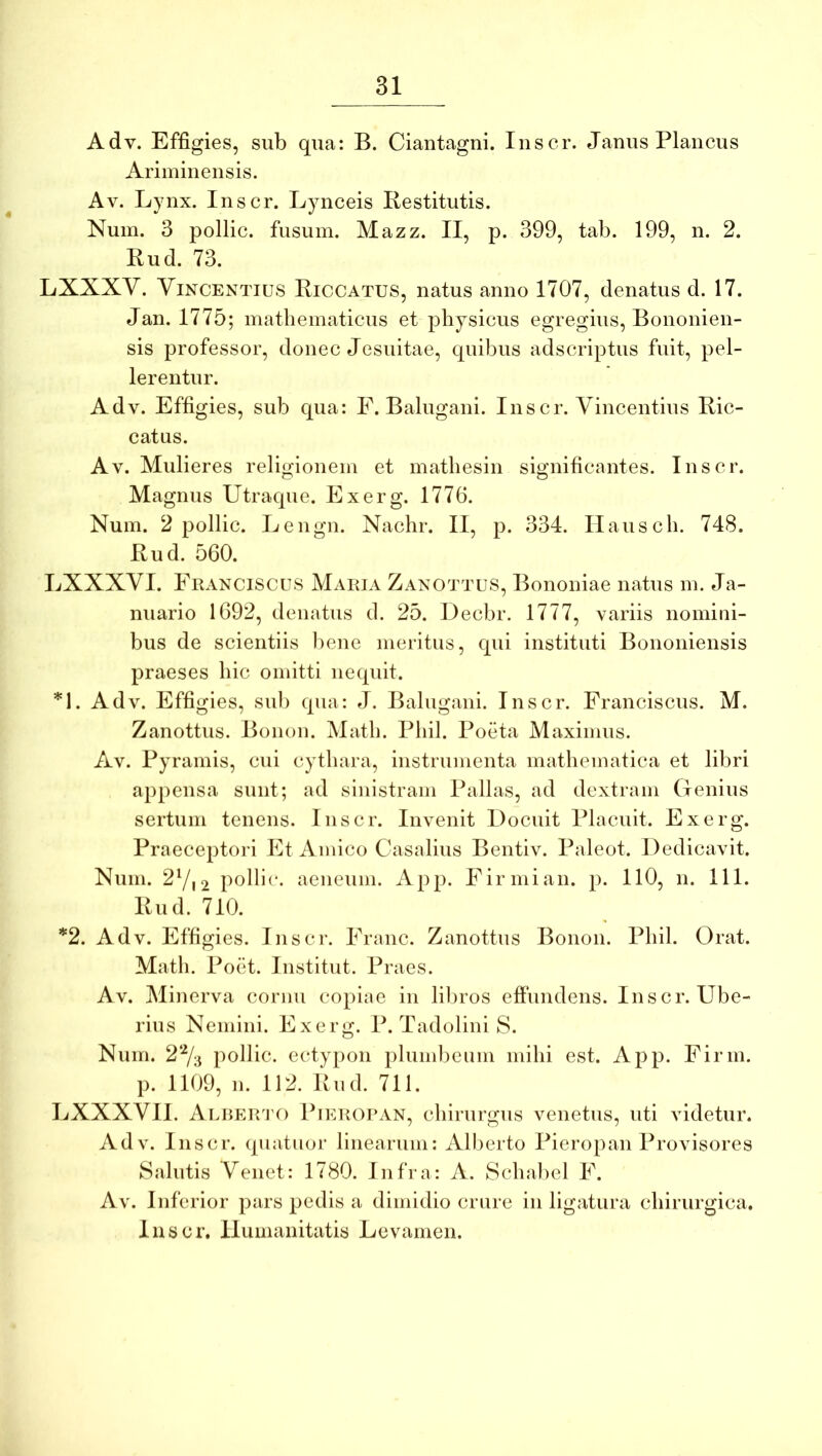 Adv. Effigies, sub qua: B. Ciantagni. Inscr. Janus Plancus Ariminensis. Av. Lynx. Inscr. Lynceis liestitutis. Num. 3 pollic. fusum. Mazz. II, p. 399, tab. 199, n. 2. Bud. 73. LXXXV. ViNCENTius Biccatus, natus anno 1707, denatus d. 17. Jan. 1775; mathematicus et physicus egregius, Bononien- sis professor, donec Jesuitae, quibus adscriptus fuit, pel- lerentur. Adv. Effigies, sub qua: F. Balugani. Inscr. Vincentius Bic- catus. AV. Mulieres religionem et mathesin significantes. Inscr. Magnus Utraque. Exerg. 1776. Num. 2 pollic. Lengn. Nachr. II, p. 334. Ilausch. 748. Bud. 560. LXXXVI. Francisclis Maria Zanottus, Bononiae natus m. Ja- nuario 1692, denatus cl. 25. Decbr. 1777, variis nomini- bus de scientiis l)ene meritus, qui instituti Bononiensis praeses hic omitti nequit. *1. Adv. Effigies, sui) qua: J. Balugani. Inscr. Franciscus. M. Zanottus. Bonon. Math. Phil. Poeta Maximus. Av. Pyramis, cui cythara, instrumenta mathematica et libri appensa sunt; ad sinistram Pallas, ad dextram Genius sertum tenens. Inscr. Invenit Docuit Placuit. Exerg. Praeceptori Et Amico Casalius Bentiv. Paleot. Dedicavit. Num. 27i2 pollic. aeneum. App. Firmi an. p. 110, n. 111. Bud. 710. *2. Adv. Effigies. Iiisci*. Franc. Zanottus Bonon. Phil. Orat. Math. Poet. Institut. Praes. Av. Minerva cornu copiae in lil)ros effundens. Inscr. Ube- rius Nemini. Exerg. P. Tadolini S. Num. 2% pollic. ectypon plumbeum mihi est. App. Firin. p. 1109, n. 112. Bud. 711. LXXXVII. ALREiri'0 Pieropan, chirurgus venetus, uti videtur. Adv. Inscr. (piatuor linearum: Alberto Pieropan Provisores Salutis Venet: 1780. Infra: A. Schabel F. Av. Inferior pars pedis a dimidio crure in ligatura chirurgica. Inscr. Humanitatis Levamen.