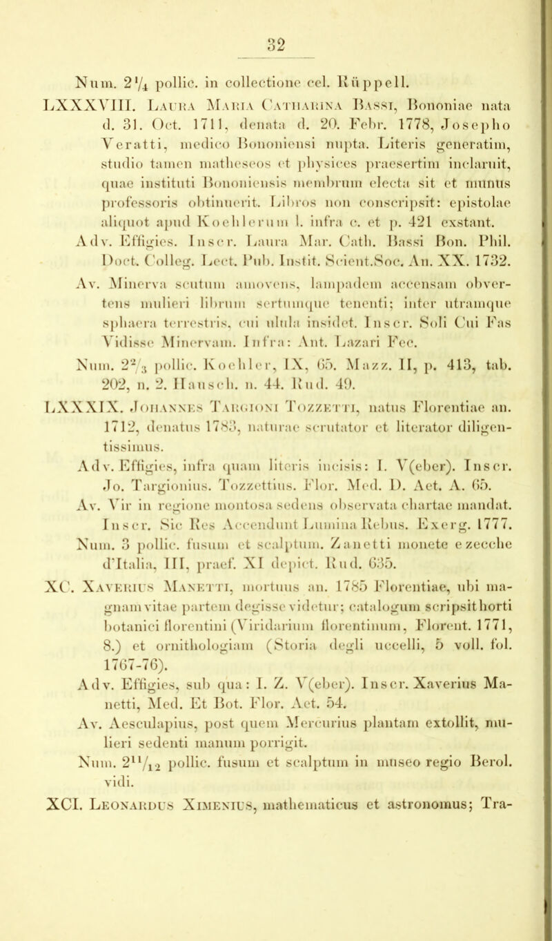 Num. 2‘/4 pollic. in collectione cel. Kuppell. LXXX\ III. Laui{A ^Iaima ('a i uahina Bassi, Bononiae nata (1. 31. Oct. 1711, denata d. 20. Febr. 1778, Josej)ho Veratti, medico Bononiensi nupta. Literis «reneratiin, studio tamen matlu*s(‘os i't pliysices praesertim inclaruit, cpiae instituti Bononiensis membrum electa sit et iminiis jn-ofessoris obtinuerit. Lil>ros non conscripsit: epistolae ali(piot apnd Koeblerum 1. infra c. et p. 421 exstant. Adv. Llti^ies. Jnsci\ Lanra Mar. (/atb. Bassi Bon. Pbil. Doct. ('ollei^. Lect. Bnb. Instit. Scient.Soc. An. XX. 1732. Av. Minerva sentum amovens, lampadem accensam obver- tens mulieri lil)rnm seiduimpie tenenti; inter utraimpn' spbaera tiorestrls, cni nbda insidet. Inscr. Soli Cbii Fas Vidisse Minervam. Infra: Ant. Lazari Fec. Xiim. 2'^ pollic. lvo('blei‘, IX, (if). Mazz. II, j). 413, tab. 202, n. 2. Ilanscb. n. 44. Knd. 40. LXXXIX. JoiiANNKs 4'ak(;i()XI Tozzktti, natus Florentiae an. 1712, denatns 178d, naturae scrutator et literator dilij^en- tissimus. A d V. Effigies, infra (piam literis Incisis: I. V(eber). Inscr. do. Targionius. Tozzettius. Flor. Mml. 1). Act. A. (F). Av. \4r in 1*0^:10110 montosa sedens observata cliartae mandat. Inscr. Sic Kes Accendunt Lumina Bebiis. Exerg. 1777. Xum. 3 pollic. fusum et scalptum. Zanetti monete e zecclie d’Italia, III, praef. XI depict. Biid. 035. XC\ XAVKHirs Manktti, mortuus au. 1785 Florentiae, ubi ma- gnam vitae partem degisse vid(‘tur; catalogum sci*ipsithorti botanici llorcntini (Viridarium llorentinum, Florent. 1771, 8.) et ornithologiam (Storia degli uccelli, 5 vull. fol. 1707-76). Adv. Effigies, sui) (pia: I. Z. V(eber). Inscr. Xaveriiis Ma- netti, ^led. Et Bot. Flor. Aet. 54. Av. Aesculapius, post (piem Mercurius plantam extollit, mu- lieri sedenti manum porrigit. Xum. 2'Vi2 pollic. fusum et scalptum in museo regio Berol. vidi. XCI. Leonahdus Ximemus, mathematicus et astronomus; Tra-
