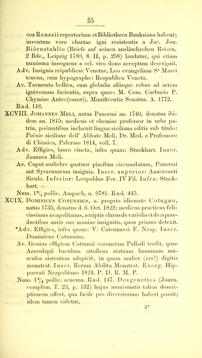 §5 cos Reus sii repertorium et Bibliotheca Banksiana habent; inventum vero chartae igni resistentis a Jac. Jon. Biornstahlio (Briefe auf seinen auslandischen Reisen, 2 Bde., Leipzig 1780, 8. II, p. 258) laudatur, qui etiam numisma insequens a cel. viro dono acceptum descripsit. Adv. Insignia reipublicae Venetae, Leo evangelium S'^‘ Marci tenens, cum hypographe: Respublica Veneta. Av. Tormenta bellica, cum globulis aliisque rebus ad artem ignivomam facientia, supra quae: M. Com. Carburio P. Chymiae Antec(essori). Munificentia Senatus. A. 1772. Rud. 118. XCVIII. JoHANNES Melt, iiatus Panoriiii an. 1740, denatus il)i- dem an. 1815; medicus et chemiae professor in urbe pa- tria, poematibus inclaruit lingua siciliana editis sub titulo: Poesie siciliane dell’ Abbate Meli, Dr. Med. e Professore di Chimica, Palermo 1814, voll. 7. Adv. Effigies, lauro cincta, infra quam: Stuckhart. Inscr. Joannes Meli. Av. Caput muliebre quatuor piscibus circumdatum, Panormi aut Syracusarum insignia. Inscr. superior: Anacreonti Siculo. Inferior: Leopoldus Fer. IV Fil. Infra: Stuck- hart. — Num. 1% pollic. Ampach, n. 9781. Rud. 443. XCIX. Dominicus Cotunnius, s. proprio idiomate Cotugno, natus 1735, denatus d. 6. Oct. 1822; medicus practicus feli- cissimus neapolitanus, scriptis clarusdevariolis et de aquae- ductibus auris suo nomine insignitis, quos primus detexit. *Adv. Effigies, infra quam: V. Catennacci F. Neap. Inscr. Dominicus Cotunnius. Av. Genius effigiem Cotuimii coronatam Palladi tradit, quae Aesculapii baculum attollens statuam humanam mu- scidos sistentem adspicit, in quam mulier (ars?) digitis monstrat. Inscr. Rerum Abdita Monstrat. Exerg. Ilip- [)ocrati Neapolitano 1824. P. I). R. M. P. Num. P/4 pollle. aeneum. Rud. 147. Desgenettes (Jourii. complem. T. 23, p. 132) hujus numismatis talem descri- ptionem oftert, qua facile }>ro diversissimo haljeri possit; idem tamen videtur.