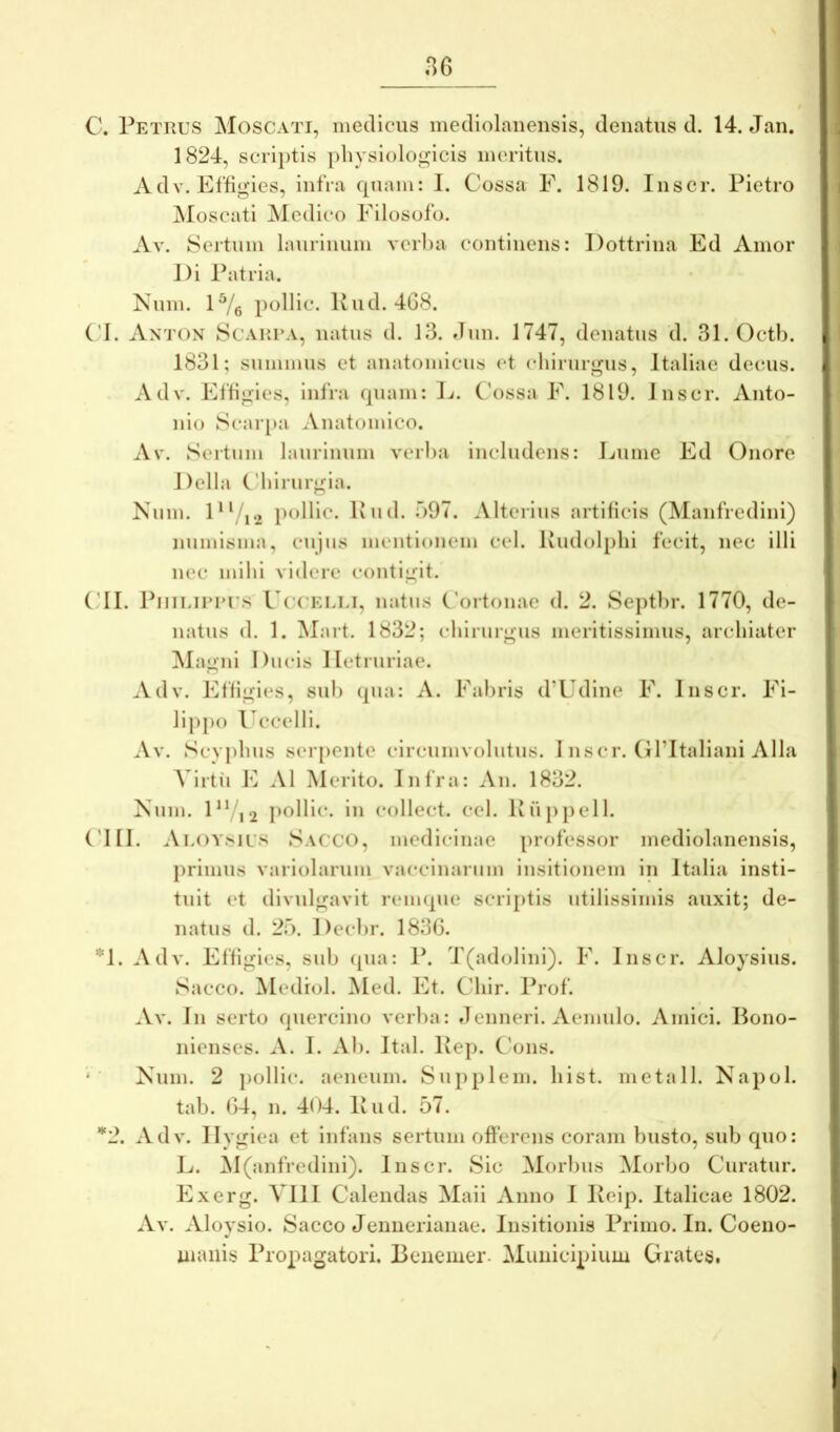 C. Petrus Moscati, medicus mecliolanensis, denatus d. 14. Jan. 1824, scrii)tls physlolo«^icis meritus. Adv. Effigies, infra quam: I. Cossa E. 1819. Iiiscr. Pietro ]\Ioscati Medico Filosofo. Av. Sertum laurinum verba continens: Dottrina Ed Amor J)i Patria. Num. 1^/g polllc. Pud. 4G8. ('I. Axton Scar.ra, natus d. 13. Jun. 1747, denatus d. Sl.Octb. 1831; summus et anatomicus <‘t chirurgus, Italiae decus. Adv. Effigies, infra quam: L. C'ossa F. 1819. Jnscr. Anto- nio Scar[>a Anatomico. Av. Sertum laurinum verba includens: Liiine Ed Onore Delia Chirurgia. Nnin. D‘/i2 pollic. Pud. 397. .Mterins artificis (Manfredini) numisma, cujus mentionem cel. Pudol[)lii fecit, nec illi nec mihi videre contigit. ('II. PiiiLiurus CcuELLi, natus Cortonae d. 2. Septl)r. 1770, de- natus d. 1. ]\Iart. 1832; chirurgus meritissimus, archiater ]MagnI Ducis lletruriae. Adv. Effigies, sub qua: A. Fabris d’Udine F. Inscr. Fi- lippo Uccelli. Av. Scyphus seiq)ente circumvolutus. I nscr. Gl’Italiani Alia Virtii E AI Merito. Infra: An. 1832. Kum. DVi2 pellit*- Ir collect. cel. Pup})cll. ('III. Aloysils Sacco, medicinae professor mediolanensis, j)rimus variolarum vaccinaium insitionem in Italia insti- tuit et dividgavit reimpie scriptis utilissimis auxit; de- natus d. 25. I)ecl)r. 1836. *1. Adv. Effigies, sub ([ua: P. T(adolini). F. Inscr. Aloysius. Sacco. Medrol. ^led. Et. Chir. Prof. Av. In serto quercino verba: denneri. Aemulo. Amici. Bono- nienses. A. I. Ab. Ital. Pep. Cons. Num. 2 pollic. aeneum. Supplem. hist. metiill. Napol. tab. 64, n. 404. Pud. 57. *2. Adv. Ilygiea et Infans sertum offerens coram busto, sidj quo: E. M(anfredini). Inscr. Sic Morbus Morbo Curatur. Exerg. VIII Calendas Maii Anno I Peip. Italicae 1802. Av. Aloysio. Sacco Jenuerianae. Insitionis Primo. In. Coeno- uiaiiis Propagatori. Benemer. Municipium Grates.