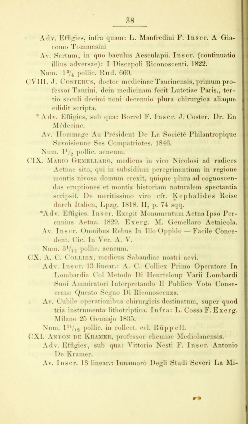 Adv. Efficies, infra qnain: E. Manfredini F. Inscr. A Gia- coino Toininasini Av. Scrtnm, in qno bacnlns Aescnlapii. Inscr. (continuatio illius adversae): 1 Discepoli Kiconoscenti. 1822. Niiin. l ^4 pollic. Iviid. GGO. CVIII. J. Cos rKurs, doctor medicinae Tanrinensis, primum pro- fessor Taurini, dein medicinam fecit Lutetiae Paris., ter- tio seculi decimi noni d(‘cennio plura clnrurgica aliaque edidit scripta. A d V. Effigies, sui) qua: Horrei F. I nscr. J. Coster. Dr. En ]\Iedccine. Av. 11 (nnmage Au Ibesident De La Societe Philantropique Savoisienne 8es Ca)inpatriotes. 184G. Nmn. 1 */.2 pollic. aeneum. C’IX. Mauio (iKMELi.AUo, mcdicus in vico Xicolosi ad radices Aetna(‘ sito, (pii in subsidium |)eregrinantium in regione montis nivosa domum ('rexit, ([uicpie plura ad cognoscen- das eru[)tiones et montis bistoriam naturalem spectantia scripsit. De meritissimo viro cfr. Kepbalides Keise durcb Italien, Lpzg. 1818. II, p. 74 s(pp *^Vdv. Effigies. Inscr. Exegit ^lonumentum Aetna I|)so Per- ennius Aetna. 182!b Exerg. M. Gemellaro Aetnicola. Av. Inscr. Omnibus Pebus In IlloOjipido — Facile Conce- dent. C4c. In \ ei*. A. y. Num. 3Vi2 pf>lld*- aeneum. CX. A. C’. ('oLUKX, medicus Sabaudiae nostri aevi. Adv. Inscr. 13 linear.: A. (’. C\)lllex Primo Operatore In Lombardia ('ol Metodo Di Ilenrteloup Varii Lombardi Suoi Ammiratori Interpretando II Publico Voto Conse- crano (Juesto Segno Di Pieonoscenza. Av. C'ubile operationibus chirurgicis destinatum, super quod tria instrumenta litbotriptica. Infra: L. Cossa F. Exerg. ^lilano 25 Gennajo 1835. Xum. D' 12 pollic. in collcct. c(‘l. Iv(i[)[)ell. C'XI. An'I'ON de KitAMEU, professor clieiniae Mediolanensis. Adv. EfGgies, sub qua: Vittorio Xesti F. Inscr. Antonio De Kramer. Av. Inscr. 13 linear.: Iniiamoro Degli Studi Severi La Mi-