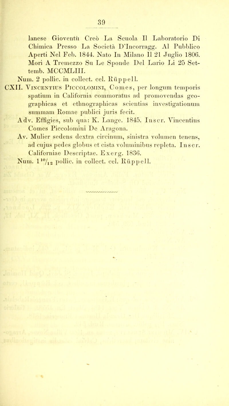 lanese Gioventu Creo La Scuola II Laboratorio Di Chimica Presso La Societa D’Incorrao:o:. AI Pubblico Aperti Nel Feb. 1844. Nato In Milano II 21 Jiiglio 1806. Mori A Tremezzo Su Le Sponde Del Lario Li 25 Set- temb. MCCMLIII. Niiin. 2 pollic. in collect. cel. Kiippell. CXII. Yixcentius Piccolomini, Comes, per longum temporis spatinm in California commoratus ad promovendas geo- graphicas et etlinograpliicas scientias investigationnm snmmain Pomae publici jnris fecit. Adv. Effigies, snb cpia: K. Lange. 1845. Inscr. Vincentius Comes Piccolomini De Arairona. Av. Mulier sedens dextra circinum, sinistra volumen tenens, ad cnjus pedes globns et cista voluminibus repleta. Inscr. Californiae Descriptae. Exerg. 1836. Num. L%2 pollic. in collect. cel. Kuppell.