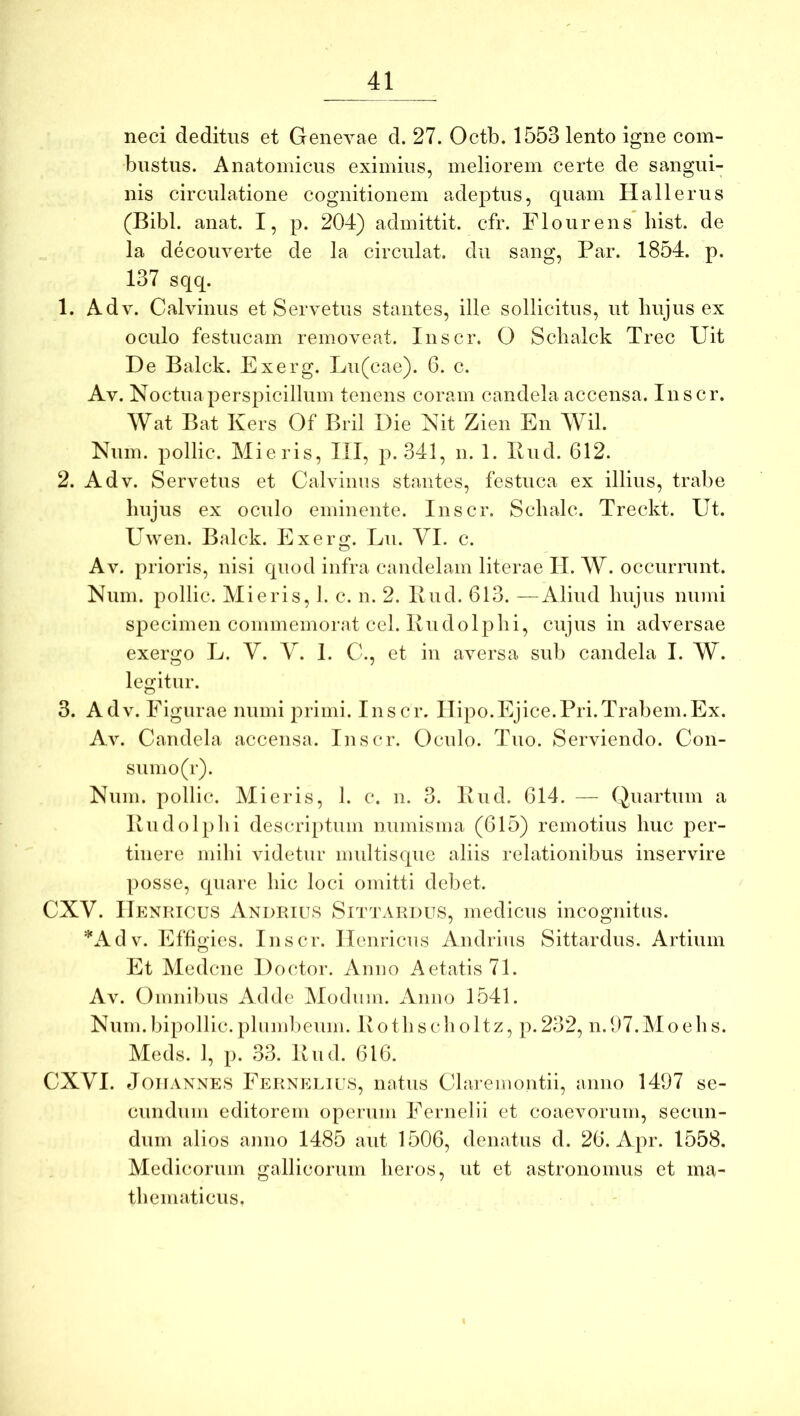 neci deditus et Genevae d. 27. Octb. 1553 lento igne com- bustus. Anatomicus eximius, meliorem certe de sangui- nis circulatione cognitionem adeptus, quam Ha 11 e rus (Bibi. anat. I, p. 204) admittit, cfr. Flo urens liist. de la decouverte de la circulat, du sang. Par. 1854. p. 137 sqq. 1. Ad V. Calvinus et Servetus stantes, ille sollicitus, ut hujus ex oculo festucam removeat. Inscr. O Scbalck Trec Uit De Balck. Exerg. Lu(cae). 6. c. Av. Noctuaperspicillum tenens coram candela accensa. Inscr. Wat Bat Kers Of Bril Die Nit Zien En Wil. Num. pollic. Mieris, III, p. 341, n. 1. Pud. 612. 2. Adv. Servetus et Calvinus stantes, festuca ex illius, trabe hujus ex oculo eminente. Inscr. Sclialc. Treckt. Ut. Uwen. Balck. Exerg. Lu. VI. c. Av. prioris, nisi quod infra candelam literae II. W. occurrunt. Num. pollic. Mieris, 1. c. n. 2. Bud. 613. —Aliud hujus muni specimen commemorat cel. Ivudolphi, cujus in adversae exergo L. V. V. 1. C., et in aversa sub candela I. W. legitur. 3. Adv. Figurae numi j:)rimi. Inscr. ITipo.Ejice.Pri.Trabem.Ex. Av. Candela accensa. Inscr. Oculo. Tuo. Serviendo. Con- sumo (r). Num. pollic. Mieris, 1. c. n. 3. Pud. 614. — Quartum a Pudolphi descriptum numisma (615) remotius huc per- tinere milii videtur nmltisque aliis relationibus inservire posse, quare hic loci omitti debet. CXV. ITp:nricus Andrius Sn^rARDUs, medicus incognitus. *Adv. Effigies. Inscr. Ilenricus Andrius Sittardus. Artium Et Medcnc Doctor. Anno Aetatis 71. Av. Oinnilnis Adde Mochini. Anno 1541. Num.bipollic. plumbeum. Pothscholtz, ]i.232, n.07.Moehs. Meds. 1, p. 33. Pud. 616. CXVI. JoHANNES Fernelius, iiatus Clareinoiitii, anno 1497 se- cundum editorem operum Fernelli et coaevorum, secun- dum alios anno 1485 aut 1506, denatus d. 26. Apr. 1558. Medicorum gallicorum heros, ut et astronomiis et ma- thematicus.