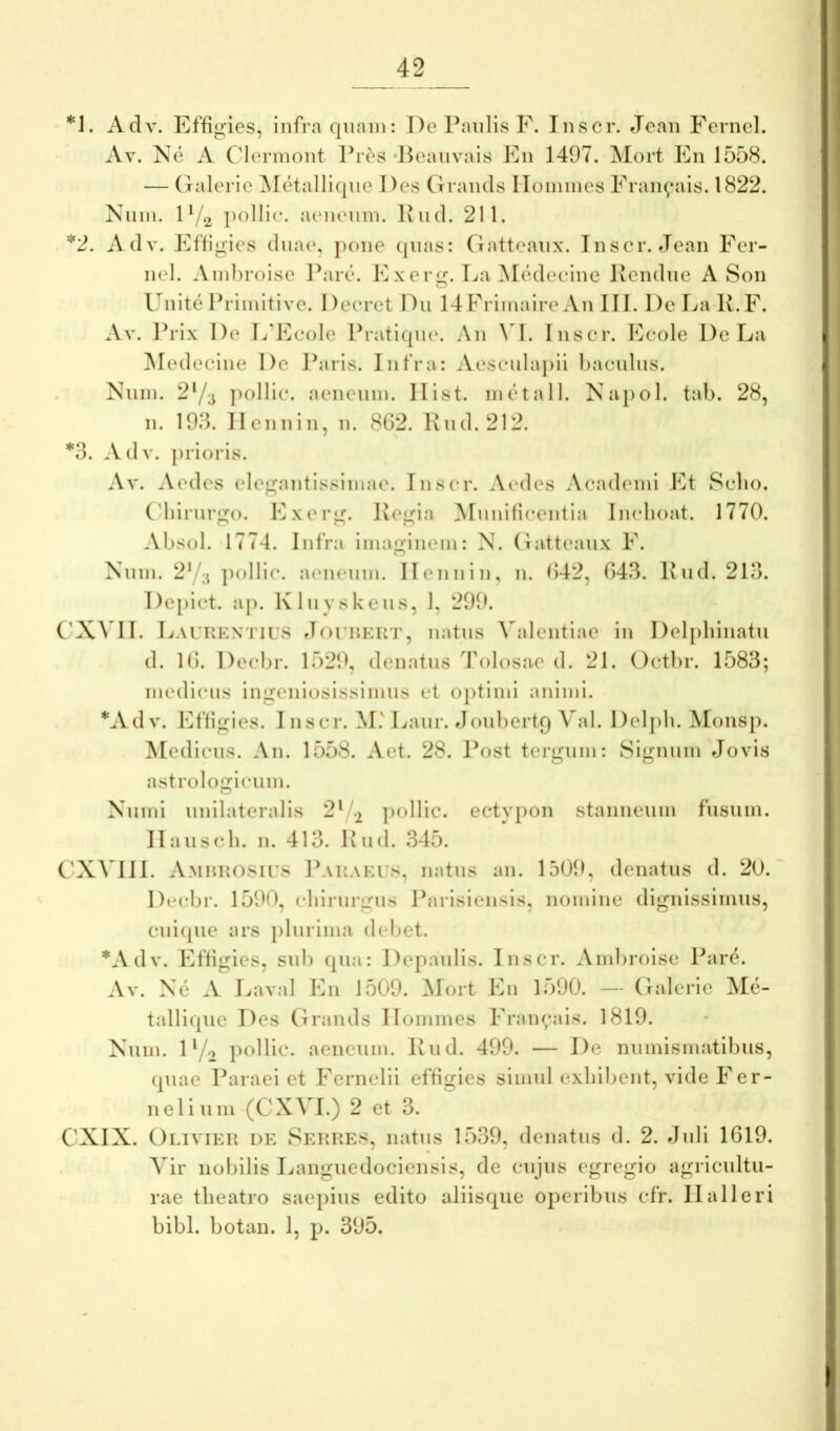 Adv. Effigies, infra quam: De Paulis F. Inscr. eJeaii Fernel. Av. Ne A Clermoiit Pres •Heaiivais Fn 1497. ^lort Fn 1558. — Galerie ]\Ietalli(|ue Des Graiuls IToinmes Fraii^*ais. 1822. Niim. D/2 aeneum. Iviul. 211. *2. Adv. Effigies dmu', pone (pias: (iatteanx. Inscr. Jean Fer- nel. Amhroise Pare*. Fxerg. TjaM(‘deeine Keiidne A Son Unite Primitive. Deeret Dii 14Frimaire An III. De Iva Iv.F. Av. Prix De L‘Feole Pratiipu'. An \ I. Inscr. Fcole De Fa Aledecine De l^iris. Infra: Aesculapii haculns. Niim. 2‘/;j }H)Hic. aeneum. Ilist. m(‘tall. Napol. tab. 28, n. 193. llennin, n. 8G2. Knd. 212. *3. Adv. prioris. Av. Aedes elegantissimae. Inscr. AcmIcs Academi Ft Sebo. Cdnrnrgo. Fxerg. Kegia Munificentia Ineboat. 1770. Absol. 1774. Infra imaginem: N. (iatteanx F. Nnm. 2Y;j pollic. aeneum. llennin, n. f>42, 043. I\ud. 213. De[)ict. ap. Klnvskeiis, 1, 299. C'X\ II. Faukkn'I’IUS dnriiKUT, natus \alentiae in Delpbinatu d. 10. Decbr. 1529, denatus Tolosae d. 21. Octbr. 1583; medicus ingeniosissimus et ojitimi animi. *Adv. Effigies. 1 nscr. M.' Laur. doubertq Val. Delpb. Monsj). Medicus. An. 1558. Aet. 28. Post tergum: Signum Jovis astrologiciim. Nuini unilateralis 2^/2 ])ollic. ectyiion stanneum fusum. llaus(*b. n. 413. Piid. 345. CXVIII. Amuuosu^s Pauaets, natus an. 1509, denatus d. 20. Decbr. 1590, eliirnrgns Parisiensis, nomine dignissimus, cni(pie ars plurima debet. *Adv. Effigies, snl) qua: Dejianlis. Inscr. Ambroise Par(^. Av. Ne A Laval Fn 1509. Alort Fn lo90. — Galerie AI(i- talli([iie Des Grands Homines Fraii(;ais. 1819. Nnm. D/o pollic. aeneum. Ivnd. 499. — De numismatibus, quae Paraei et Fernelii efHgies simul exhibent, vide Fer- neli uni (CXAI.) 2 et 3. CXIX. Oliviek de Sep.res, natus 1539, denatus d. 2. Jnli 1019. Vir nobilis Langiiedociensis, de cujus egregio agricultu- rae theatro saepius edito aliisque operibus cfr. 11 ali eri bibi, botan. 1, p. 395.