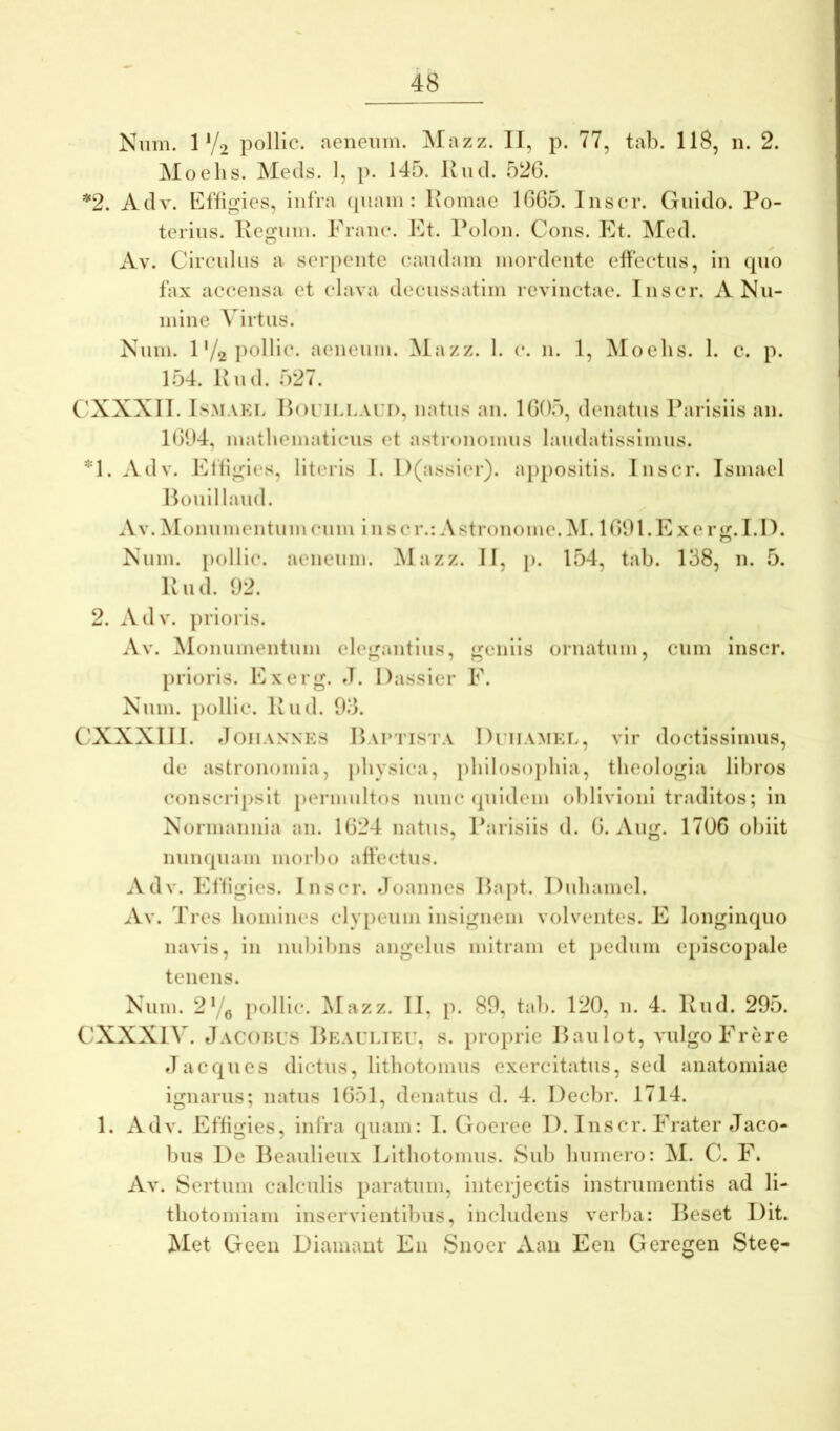 Nnm. 1 V2 polllc. aeneum. Mazz. II, p. 77, tab. 118, n. 2. Moehs. Metis. 1, p. 145. liud. 526. *2. AtlA^ Eflignes, infra tpiain : Koinae 1665. Inscr. Giiido. Po- terins. Ivegnin. Prane. Et. Polon. Cons. Et. Med. Av. Circnliis a serpente eaudain mordente effectus, in tpio fax accensa et clava decussatim revinctae. Inscr. A Nu- mine Virtus. Num. 1'/2 aeneum. Mazz. 1. c. n. 1, Moehs. 1. c. p. 1.54. Ivud. 527. C'XXXII. IsMAKL Horii.LAri), natus an. 1605, denatus Parisiis an. 1(51)4, mathematicus et astronomiis laudatissimus. *1. Adv. Efligies, literis I. D(assier). a})positis. Inscr. Ismael Honillaud. Av. Monumentum cum i n s c r.: Astronome. M. 1691. E x e r t;. 1.1). Num. polIic. aeneum. Mazz. II, }>. 154, tab. 138, n. 5. Pud. 92. 2. Adv. prioris. Av. Monumentum elegantius, geniis ornatum, cum inscr. prioris. Exerg. J. Dassier F. Num. pollic. Pud. 93. ('XXXIII. doiiANNKS Paptista Diiiamet, vir doctissimus, de astronomia, [ihysica, philosophia, theologia libros conscripsit permultos nunc (piidem oblivioni traditos; in Normannia an. 1624 natns, Parisiis d. 6. Aug. 1706 obiit nunquam morbo affectus. Adv. Effigies. Inscr. doannes Papt. Duhamel. Av. Tres homines clypeum insignem volventes. E longinquo navis, in nnbibns angelus mitram et jiedum episcopale tenens. Num. 2Yq pollic. Mazz. II, p. 89, tab. 120, n. 4. Pud. 295. CXXXIV. JaCohus Peaulieu, s. proprie Panlot, vulgo Frere d aeques dictus, lithotomiis exercitatus, sed anatomiae ignarus; natus 1651, denatus d. 4. Decbr. 1714. 1. Adv. Effigies, infra quam: I. Goeree 1). Inscr. Frater Jaco- bus De Peanlieiix Lithotomiis. Sub humero: M. C. F. Av. Sertum calculis paratum, interjectis instrumentis ad li- thotomiam inservientibus, includens verba: Peset l)it. Met Geen Diamant En Snoer Aaii Een Geregen Stee-