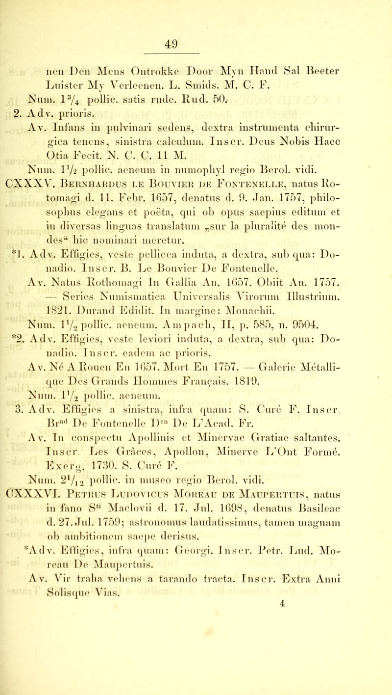 lien Den Mens Ontrokke Door Myn ITand Sal Beeter Lnister My Yerleenen. L. Smids. M. C. F. Nuin. 1^4 pollic. satis rude. Bud. 5().- 2. Adv. prioris. Av. Infans in pulvinari sedens, dextra instrumenta chirur- gica tenens, sinistra calculum. Inscr. Deus Nobis Haec Otia Fecit. N. C. C. 11 M. Num. Vji pollic. aeneum in numophyl regio Berol. vidi. CXXXV. Beknhaudus le Bouvier de Fontenelle, natus Bo- tomagi d. 11. Felir. 1657, denatus d. 9. Jan. 1757, philo- sophus elegans et poeta, qui ob opus saepius editum et in diversas linguas translatum ,,sur la pluralite des mon- des“ hic nominari meretur. *1. Adv. Effigies, veste pellicea induta, a dextra, sub qua: Do- nadio. lusci-. B. Le Bouvier De Fontenelle. Av. Natus Bothomagi In Gallia An. 1657. Obiit An. 1757. — Series Numismatica Universalis Virorum Illustrium. 1821. Diirand Edidit. In margine: Monachii. Num. 5R'iicnm. Ainpach, II, p. 585, n. 9504. *2. Adv. Effigies, veste leviori induta, a dextra, sub qua: Do- nadio. Inscr. eadem ac pi-ioi-is. Av. Ne ABouen En 1657. Mort En 1757. — Galerie Metalli- que Des Grands Homines Francais. 1819. Num. F/i pollic. aeneum. 3. Adv. Effigi('s a sinistra, infra quam: S. Cure F. Inscr. Br’’'^ De Fontenelle 1)^ De L’Acad. Fr. Av. In cons[)ectn Apollinis et Minervae Gratiae saltantes. Inscr. Les Graces, Ajiollon, Minerve L’Ont Forme. Exerg. 1730. S. Cure F. Nnm. 2 Vi 2 poHic. in museo regio Berol. vidi. CXXXVI. Betuus Ludovicus Moi^eau de MAUPEirruis, natus in fano S*^' Maclovii d. 17. Jul. 1698, denatus Basileae d. 27. Jid. 1759; astronomus laudatissimus, tamen magnam oh ambitionem saepe derisus. *A(lv. Effigies, infra quam: Georgi. Inscr. Petr. Lud. Mo- reau De Maupertuis. Av. Vir traha vehens a tarando ti-acta. Inscr. Extra Anni Solisque Vias. 4