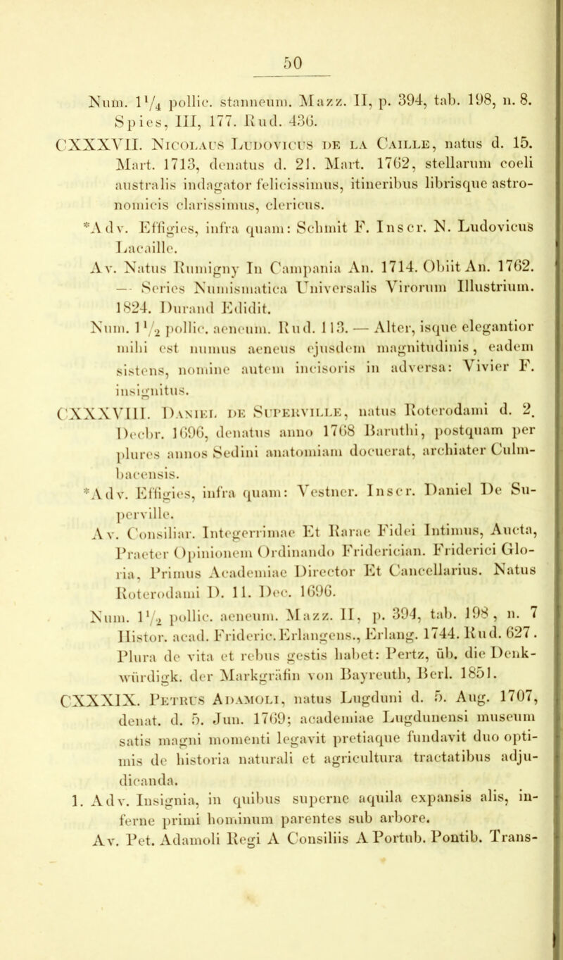 Niim. 1^/4 pollic. staiiiieuiii. Mazz. II, p. 394, tab. 198, n. 8. S})ies, lil, 177. Kiid. 43(J. CXXXVII. Nicolaus liUDovicus de la Caille, natus d. 15. Mart. 1713, donatus d. 21. Mart. 17G2, stellarum coeli australis inda^^ator felicissimus, itineribus libriscpie astro- nomicis clarissimus, clericus. *.\dv. Efligies, infra (piam: Scbmit F. Inscr. N. LudovicuS Lacaille. Av. Natus liumlgny Tn Cbiinjianla An. 1714. Obiit An. 1702. — - Series Numismatica Univeisalis Virorum Illustrium. 1824. Durand bblidit. Num. 1 ‘ 2 pollic. aeneum. Ivud. 113. — Alter, iscpic elegantior mihi est numus aeneus ('jusdem magnitudinis, eadem sistens, nomine autem incisoris in adversa: Vivier F. insl<;nitus. ('XXXVIII. Daniei, de Suueuville, natus Koterodami d. 2. Decbr. 1090, donatus anno 1708 Barutbi, postquam per plures annos Sedini anatomiam docuerat, archiater Culm- bacensis. *Adv. Ffligles, infra (piam: Vestner. Inscr. Daniel De Su- ])erville. A v. ('onslliar. Integerrimae Kt Karae Fidei Intimus, Aucta, Praeter Opinionem Ordinando Friderician. Friderici Glo- ria, Primus Academiae Director Et Cancellarius. Natus Koterodami D. 11. D(‘c. 1090. Num. 1^2 pollic. aeneum. ^lazz. II, p. 394, tab. 198, 11. 7 Ilistor. acad. Frideric.Erlangens., Erlang. 1744. Kud. 027 . Plura de vita et rebus gestis babet: Pertz, ub. die Denk- wiirdigk. der !Markgrafin von Payreutb, Perl. 1&51. CXXXIX. p ETHUS Adam(jli, natus Lugduni d. 5. Aug. 1707, denat. d. 5. elun. 1709; academlae Lugdunensi museum satis magni momenti legavit pretia(pie fundavit duo opti- mis de historia naturali et agricultura tractatibus adju- dicanda. 1. Adv. Insignia, in (piibus superne a(piila expansis alis, in- ferne primi bominuin parentes sub arbore. Av. Pet. Adamoli Pegi A Consiliis A Portub. Pontib. Trans-