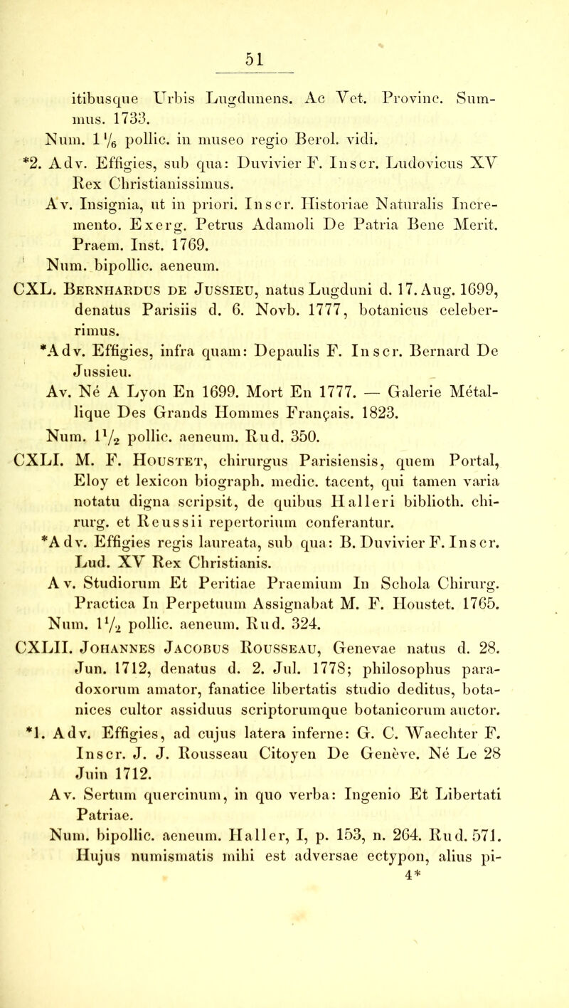 itibusqiie Urbis Lugdimens. Ac Yet. Pro vine. Sum- mus. 1733. Nuiu. 1'/g pollic. iu museo regio Berol. vidi. *2. Adv. Effigies, sub qua: Duvivier F. luscr. Ludoviciis XV Rex Cbristianissimus. Av. Insignia, ut iu priori. luscr. Historiae Naturalis Incre- mento. Exerg. Petrus Adamoli De Patria Bene Merit. Praem. lust. 1769. * Num. bipollic. aeneum. CXL. Bernhardus de Jussieu, natus Lugduni d. 17.Aug. 1699, denatus Parisiis d. 6. Novb. 1777, botanicus celeber- rimus. *Adv. Effigies, infra quam: Depaulis F. Inscr. Bernard De Jussieu. Av. Ne A Lyon En 1699. Mort En 1777. — Galerie Metal- lique Des Grands Homines Fran^ais. 1823. Num. H/2 pollic. aeneum. Rud. 350. CXLI. M. F. Houstet, chirurgus Parisiensis, quem Portal, Eloy et lexicon biograpb. medie, tacent, qui tamen varia notatu digna scripsit, de quibus Halleri bibliotli. clii- rurg. et Reus sii repertorium conferantur. *Adv. Effigies regis laureata, sub qua: B. Duvivier F. Ins cr, Lud. XV Rex Christianis. A V. Studiorum Et Peritiae Praemium In Schola Chirurg. Practica In Perpetuum Assignabat M. F. Houstet. 1765. Num. U/2 pollic. aeneum. Rud. 324. CXLII. JoHANNES Jacobus Rousseau, Genevae natus d. 28. Jun. 1712, denatus d. 2. Jul. 1778; philosophus para- doxorum amator, fanatice libertatis studio deditus, bota- nices cultor assiduus scriptorumque botanicorum auctor. *1. Adv. Effigies, ad cujus latera inferne: G. C. Waechter F. Inscr. J. J. Rousseau Citoyen De Geneve. Ne Le 28 Juin 1712. Av. Sertum quercinum, in quo verba: Ingenio Et Libertati Patriae. Num. bipollic. aeneum. Haller, I, p. 153, n. 264. Rud. 571. Hujus numismatis mihi est adversae ectypon, alius pi- 4*