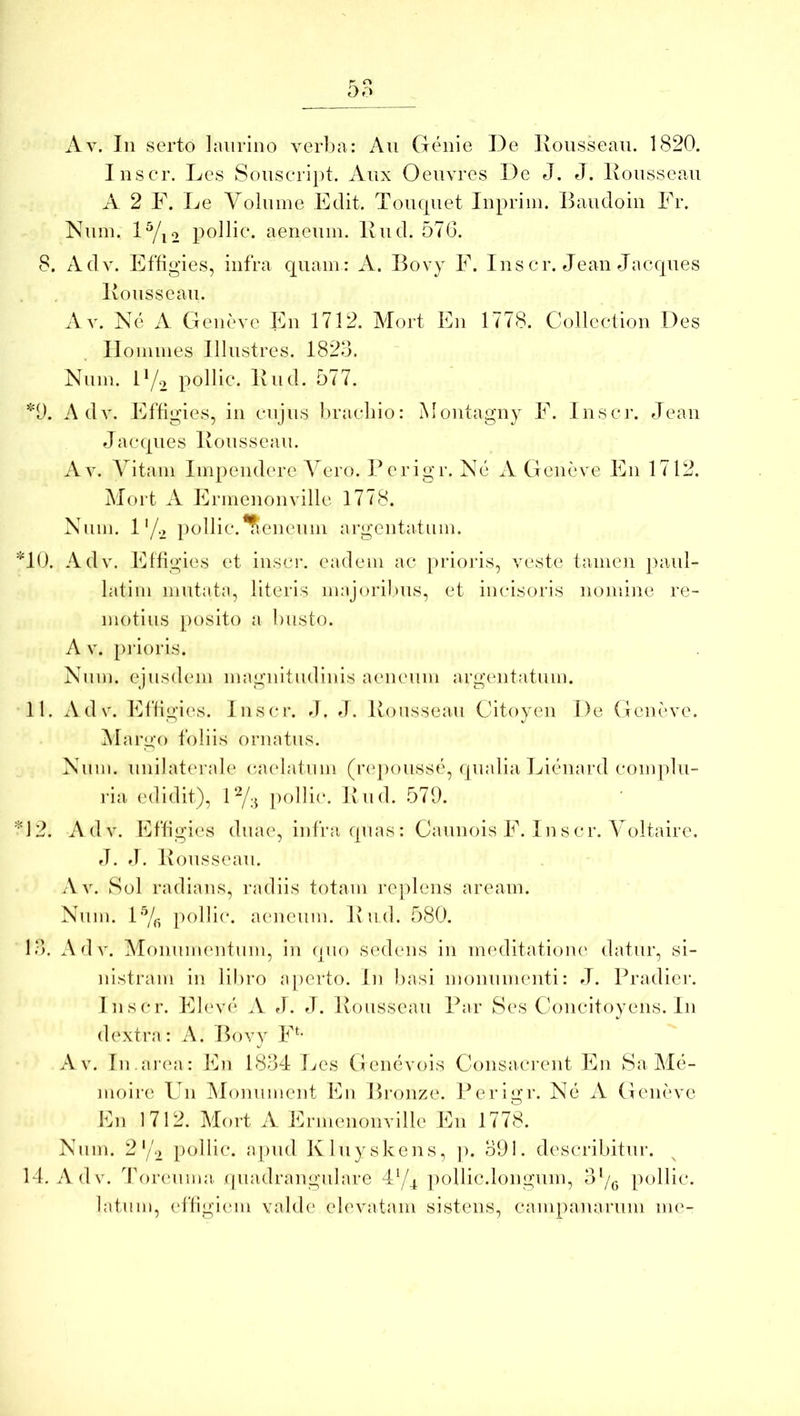 Av. In serto laurino verba: An Genie De lionssean. 1820. Inscr. Les Sonseript. Aiix Oenvres De J. J. Konssean A 2 F. Le Volnme Edit. Tonqnet Inpriin. Bandoin Fr. Nnin. D/i2 pollic. aenenm. Ivnd. 576. 8. Adv. Effigies, infra qnain: A. Bovy F. Ins cr. Jean Jacqnes Bonssean. Av. Ne A Geneve En 1712. Mort En 1778. Collection Des lloniines Illustres. 1823. Niiin. D/2 pollic. Iviid. 577. *1). Adv. Effigies, in cnjns l)raeliio: Montagny F. Inscr. Jean Jacqnes Bonssean. Av. Vitam Impendere Vero. Berigr. Ne A Geneve En 1712. Mort A Ermenonville 1778. Nnm. 1'/2 pollic.*?ienenm argentatum. *10. Adv. Fffigies et inscr. eadem ac [)i’ioj‘is, veste tamen ])anl- latim mntata, literis majoribus, et incisoris nomine re- motius [)osito a bnsto. A V. piaoris. Nnm. ejusdem magnitudinis aenenm argentatum. 11. Adv. Effigies. Insci*. »1. fJ. Bonssean Citoyen De Geneve. INIargo foliis ornatus. Nnm. nnilaterale csudatnm (r(q)onsse, qnalia Lienard complu- ria edidit), l‘Y;^ ])olli(*. Bnd. 579. 'B2. Adv. Effigies dnae, infra qnas: Cannois F. 1 nscr. Voltaire. fb J. Bonssean, A V. Sol radians, radiis totam replens aream. Nnm. 1'Yj- ])ollic. aenenm. Bnd. 580. l.‘>. Adv. Monumentum, in qno sedens in imnlitatioiu' datur, si- nistram in libro aperto. In l)asi monumenti: J. Pradier. Inscr. Eleve A J. J. Bonssean Par Ses Goncitoyens. In dextra: A. Bovy F^- Av. In.arcni: Fn 1834 Les Genevois Gonsacrent En Sa Ale- moire Un Alonnment Fn Bronze. Periixr. Ne A Geneve O Fn 1712. Mort A Ermenonville En 1778. Nnm. 2‘/2 pollic. apnd Klnyskens, p. 391. describitur. 14. Adv. 4\)renma. qnadrangnlare 4‘G imllic.longnm, pollic. latnm, effigiem valde elevatam sistens, canipanarnm im^-
