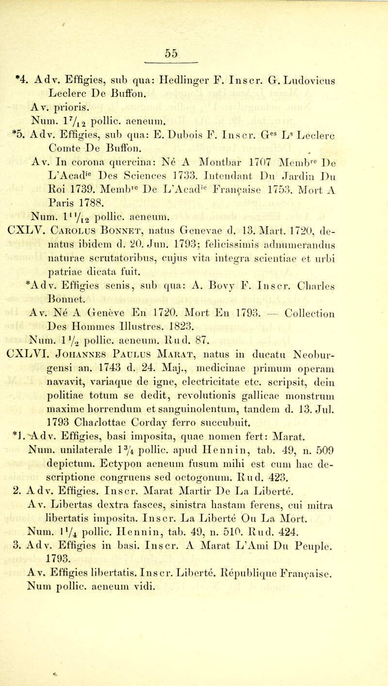 *4. Adv. Effigies, siib qua: Hedlinger F. Inscr. G. Ludovicus Leclerc De Buffon. Av. prioris. Num. lVi2 pollic. aeneum. *5. Adv. Effigies, sub qua: E. Diibois F. Inscr. G®® Leclerc Comte De Buffon. 0 Av. In corona quercina: Ne A Montbar 1707 Memb^® De L’Acad'° Des Sciences 1733. Intendant Dn Jardiii Du Boi 1739. Memb^® De L’Acad'® Francaise 1753. Mort A Paris 1788. Num. I^yi2 pollic. aeneum. CXLV. Carolus Bonnet, natus Genevae d. 13. Mart. 1720, de- natus ibidem d. 20. Jun. 1793; felicissimis adnumerandus naturae scrutatoribus, cujus vita integra scientiae et urbi patriae dicata fuit. *Adv. Effigies senis, sub qua: A. Bovy F. Inscr. Charles Bonnet. Av. Ne A Geneve En 1720. Mort En 1793. — Collection Des Homines Illustres. 1823. Num. 1 y.2 pollic. aeneum. Bud. 87. CXLVI. JoHANNES Paulus Marat, natus in ducatu Neobur- gensi an. 1743 d. 24. Maj., medicinae primum operam navavit, variaque de igne, electricitate etc. scripsit, dein politiae totum se dedit, revolutionis gallicae monstrum maxime horrendum et sanguinolentum, tandem d. 13. Jul. 1793 Charlottae Corday ferro succubuit. *J. Adv. Effigies, basi imposita, quae nomen fert: Marat. Num. unilaterale 1% pollic. apud Hennin, tab. 49, n. 509 depictum. Ectypon aeneum fusum mihi est cum hac de- scriptione congruens sed octogonum. Bud. 423. 2. Adv. Effigies. Inscr. Marat Martir De La Liberte. Av. Libertas dextra fasces, sinistra hastam ferens, cui mitra libertatis imposita. Inscr. La Liberte Ou La Mort. Num. I pollic. Hennin, tab. 49, n. 510. Bud. 424. 3. Adv. Effigies in basi. Inscr. A Marat L’Aini Du Peuple. 1793. Av. Effigies libertatis. Inscr. Liberte. Bepublique Francaise. Num pollic. aeneum vidi.