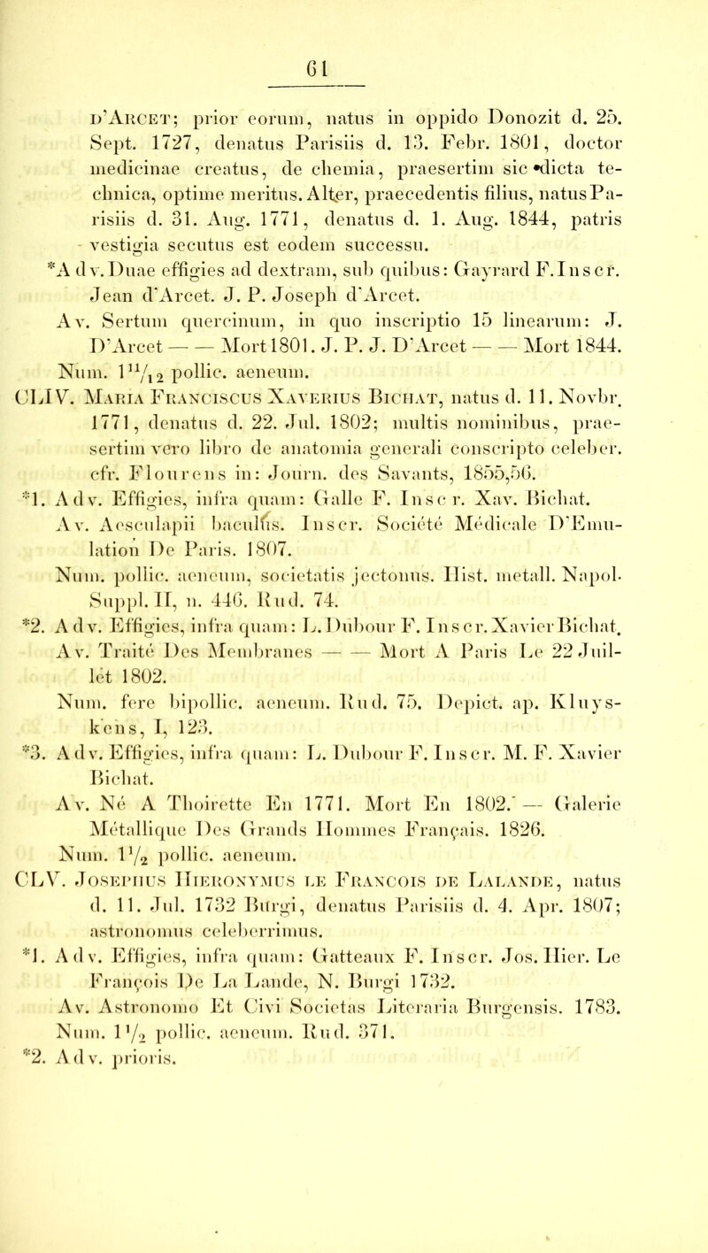 Gl d’Arcet; prior eorum, natus in oppido Donozit d. 25. Sept. 1727, denatus Parisiis d. 13. Febr. 1801, doctor medicinae creatus, de chemia, praesertim sic *dicta te- clniica, optime meritus. Alter, praecedentis filius, natusPa- risiis d. 31. Aug. 1771, denatus d. 1. Aug. 1844, patris - vestiiicia secutus est eodem successu. ‘■''A dv.Duae effigies ad dextram, sub quil)us: Gayrard F.Inscr. Jean d'Arcet. J. P. Josepli d'Arcet. Av. Sertum quercinum, in quo inscriptio 15 linearnm: J. l)’Arcet MortlSOl. J. P. J. D’Arcet Mort 1844. Num. FYi2 ^lenenm. CLIV. Maria Franciscus Xayerius Biciiat, natns d. 11. Novbr 1771, denatus d. 22. Jul. 1802; multis nominibus, prae- sertim vero libro de anatomia generali conscripto celeber, cfr. Flourens iu: Journ. des Savaiits, 1855,50. 1. Adv. Effigies, infra qnam: Galle F. In sci*. Xav. Bicbat. Av. Aesculapii bacuKis. Inscr. Socitde Medicale D’Emu- lation De Paris. 1807. Num. pollic. aeneum, societatis jectouus. Ilist. metall. Napob Suppl.lt, n. 440. Ivud. 74. *2. A dv. Effigies, infra quam: L. I luliour F. Ius cr.XavierBicbat. A V. Traite Des iMemlnaines Mort A Paris Le 22Juil- let 1802. Num. fere Inpollic. aeneum. Bud. 75. Depict. ap. Kluys- kens, I, 123. *3. Adv. Effigies, iidVa quam: L. Duliour F. Inscr. M. F. Xavier Bicliat. Av. Ne A Tboirette En 1771. Mort En 1802.'— Galerie Mcdalliquc Des Grands Ilommes Fran^ais. 1826. Nnm. IY2 pollic. aeneum. CLV. JosERiius Hieronymus lk Francois de Balande, natus d. 11. Jul. 1732 Burgi, denatus Parisiis d. 4. Apr. 1807; astronomiis celelierrimus. ■‘4. Adv. Effigies, liifiai (puim: Gatteaux F. Inscr. Jos. Ilier. Le Francois De La Laude, N. Burgi 1732. Av. Astrouomo Et Civi Societas Literaria Burgensis. 1783. Num. IY2 pollic. aeneum. Bud. 371. ‘^2. Adv. ])Horis.