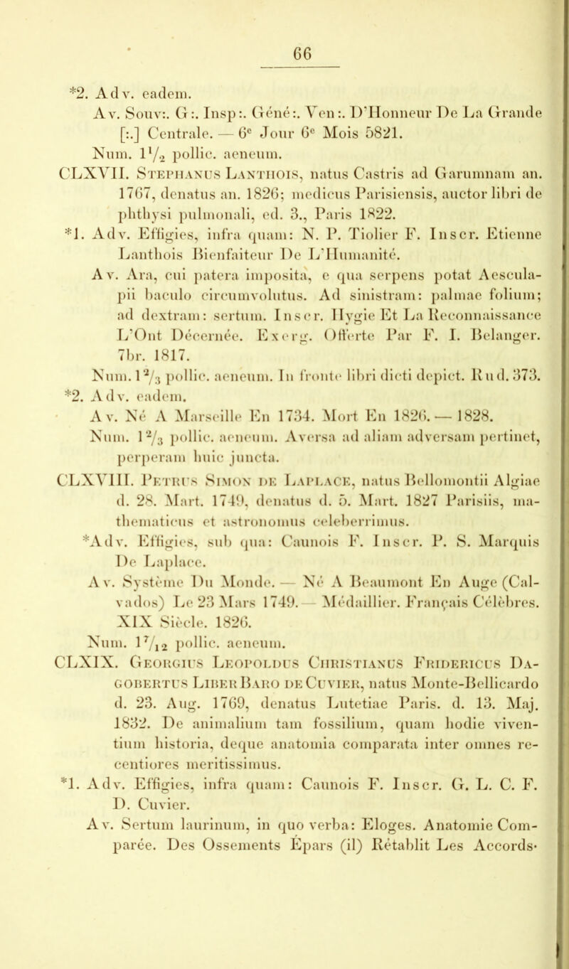 *2. Adv. eadem. Av. Souv:. Ct Insp:. (lene:. VenDdioniieur De La (Tiaiide [:.] Centrale. — 6® Jonr 6® Mois 5821. Niim. D/.2 pollic. aeneum. CLXVII. Stepiiamjs Lantiiois, natus Castris ad Garumnam an. 1767, denatus an. 1826; medicus Parisiensis, auctor libri de phtliysi pulmonali, ed. 3., Paris 1^22. *1. Adv. Eftlgies, infra quam: N. P. Tiolier F. Inscr. Ftienne Eanthois Jb(*nfaitenr De J./dInmanite. A V. Ara, cui })atera imposita, e qua serpens potat Aescula- pii baculo circumvolutus. Ad sinistram: palmae folium; ad dextram: sertum. lus(*r. IIvjifie Et Jja Kecouuaissauce r./’Out Deceruee. FxiMg. (Iderte Par F. I. Pelauger. 7br. 1817. Niim.r^/ij pollic. aeneum. Iu IVoutc libri dicti depict. lvud.373. *2. Adv. eadem. Av. Ne A Marseille Eu 1734. Mort Eu 1826.—1828. Niim. r-^/y j)oHlc. a(‘U(*iim. Av(*rsa ad aliam adversam pertinet, perperam bule juncta. CEXVIII. J^ETHi s SiMox i)K Laplack, natus P(*ilomoutll Alglae d. 28. Mart. 1746, denatus d. 5. Mart. 1827 ibirisiis, ma- tbematicus et astronomiis celeberrimus. *Adv. Eftigies, sub (pui: Cauuois F. luscr. P. 8. Manpiis De I.<a[)lace. A V. Systeme Du Monde.— Ne A Peaumout Eu Auge (Cal- vados) I^e 23 Mars 1749.— Medaillier. Frauyais Celebres. XIX 8iecle. 1826. Num. lVi2 p^>llic- aeneum. CLXIX. OEouGirs Leopoldus Ciiiustiaxus Fridehices Da- GORERTUS Lirer Hap.o deCuvier, natus Moute-Belllcardo d. 23. Aug. 1769, denatus Lutetiae Paris, d. 13. Maj. 1832. De aulmalium tam fossilium, quam bodle viven- tium historia, deque auatomia comparata inter omnes re- ceutlores meritissimus. ^1. Adv. Effigies, infra quam: Cauuois F. luscr. G. L. C. F. D. Cuvier. Av. Sertum laurinum, lii quo verba: Eloges. Auatomie Com- parce. Des Ossemeuts Epars (il) Retablit Les Accords-