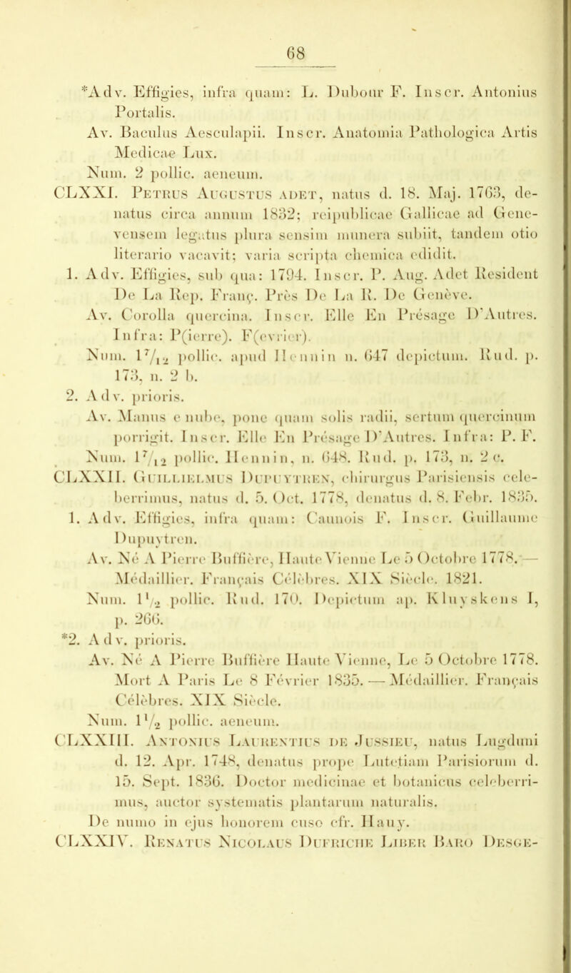 G8 *Adv. Effigies, infra quam: ]v. Diilnnu* F. Iiiscr. Antonius Portalis. Av. Baculus Aesculapii. Ius er. Anatoinla Pathologica Artis ISIedicae Lux. Nuin. 2 pollic. aeneum. CLXXI. Petku.s Au(i ustus a det, natus d. 18. Maj. iTGd, de- natiis circa annum 18G2; rei[)ul)licae Gnllicae ad (lene- vensem legiitus })lnra sensim munera snhilt, tandem otio literario vacavit; varia scri])ta clnunica edidit. 1. Adv. Effigies, snl) (pia: 1794. Inscr. P. Aug. Adet Pesident De La Kep. Eraiq*. Pri*s De La K. De Geneve. Av. C'orolla quercina. Inscr. Elie En Preisage DWntres. Infra: P(ierre). E(evri(‘r). Xum. pollic. apud II(‘nnin n. G47 depictum. Uud. j). 174, n. 2 1). 2. Adv. prioris. Av. Manus e uuIh*, pone (piam solis radii, sertum (piercinum porrigit. Inscr. IGle lAi Priisage D'Autres. Infra: P. E. Xnm. D j ) pollic. llennin, n. G48. Knd. [>. 17G, n. 2 c. C4.<XXII. GuiEEiEEMUS DLT’UV'ruEX, chirurgus Parisiensis cele- herrimns, natus d. 5. ( )ct. 1778, denatus d. 8. F(*hr. 18od. 1. Adv. Effigies, infra (piam: Chuinois E. Inscr. Gnillanmc I liqiuvtren. Av. Xi3 A Piem* Biiffirre, I laute Vienne Ee d (Ictohre 1778.— Medailli(*r. Eraiq*ais C(4M)res. XIX Si(*cl(*. 1821. Nnm. D .2 pollic. Iviid. 170. Deiiictnm ap. Klii vsk(ins I, p. 2GG. *2. A d V. prioris. Av. Xc* A Jherre Biiflicre 1 laiite Vienne, Le 5 Octohre 1778. Mort A Paris Le 8 Eevrier 1835. — M(idailli(*r. Eran^ais CVl(*bres. XIX 8i<'*cle. Nnm. D 2 pollic. aeneum. CliXXIII. Antonius Laurentius de Jussieu, natus Lugduni d. 12. .V})!’. 1748, denatus projie Lutetiam Parisiorum d. 15. Se})t. 183G. Doctor medicinae et hotaniens celeherri- nuis, auctor systematis plantarum naturalis. De nnmo in ejns honorem enso cfr. Ilany. C'LXXIV. IvENATUs Nicolaus Dufriciie Lirer Paro Des(;e-
