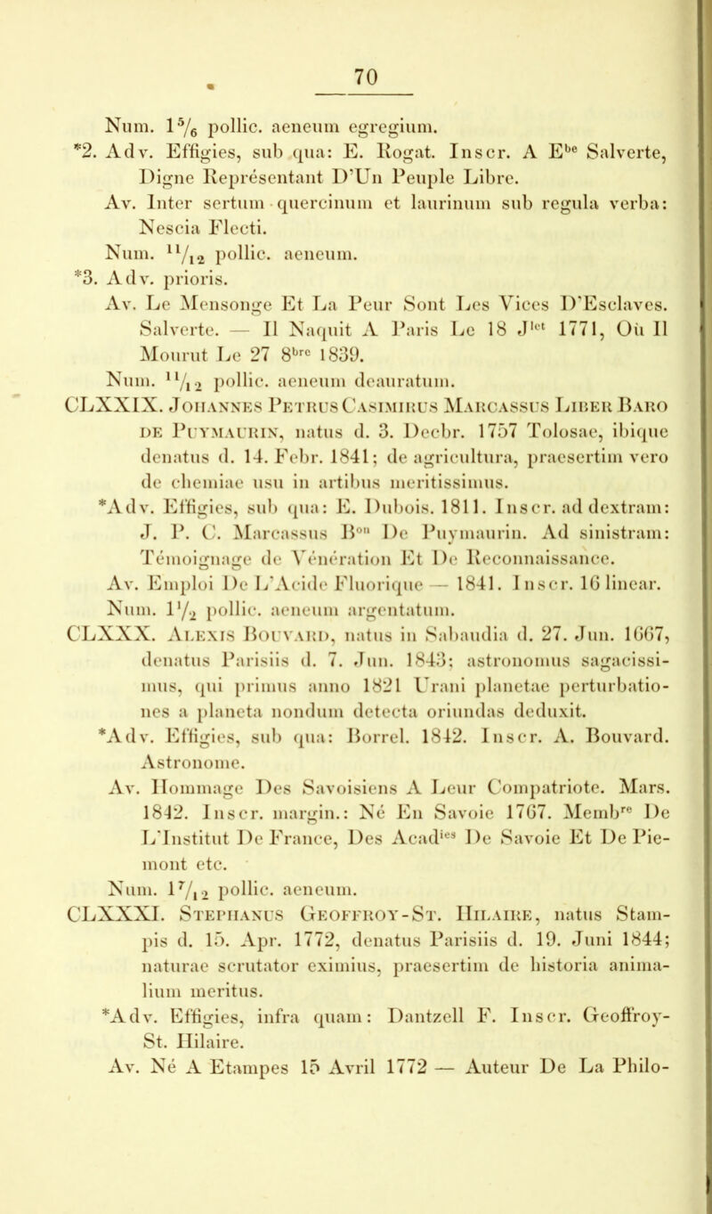 Niim. 1^/g pollic. aeneum egregium. ^2. Adv. Effigies, sub qua: E. Kogat. Inscr. A E^® Salverte, Digne Kepresentant D’Un Peuple Libre. Av. Inter sertum • quercinum et laurinum sub regula verba; Kescia Electi. Num. ^7i2 pollit^* aeneum. *3. Adv. prioris. Av. Le Mensonge Et La Peiir Sont Les Vices I)’Esclaves. Salverte. — II Nacpiit A lb\ris Le 18 «J'®‘ 1771, Oii 11 Mourut Le 27 8^'’® 1839. Kum. pollic. aeneum deauratum. CLXXIX. JoiIANNES PeTHUSCa81MII{U8 MaHCA88U8 LlIiEll BaUO DE Pi YMAUHix, iiatiis d. 3. Decbr. 1757 Tolosae, ibique denatus d. 14. Febr. 1841; de agricultura, praesertim vero de cbemiae usu in artibus meritissimus. *Adv. Effigies, sub (pia: E. Dubois. 1811. 1 nscr. ad dextram: J. P. C/. Marcassus IP De Puvmaurln. Ad sinistram: T(jinoijjiume de AT*iu‘ration Et De Keconnaissance. Av. Emploi De L’Acide Fluoricpie— 1841. Inscr. IGlinear. Xum. iy.2 pollic. aeneum argentatum. CLXXX. Alexis Polvaui), natus in Sabaudia d. 27. fJun. 1GG7, denatus Parisiis d. 7. Jun. 1843; astronomiis sagacissi- mus, (pii primus anno 1821 Urani jilanetae perturbatio- nes a iilaneta nondum detecta oriundas deduxit. *Adv. Effigies, sui) (pia: Horrei. 1842. Inscr. A. Bouvard. Astronome. Av. llommage Des Savoisiens A Leur Compatriote. Mars. 1812. Inscr. margin.: X(3 En Savoie 17G7. Memb'’® De LTnstitut DeFrance, Des Acad*®^ De Savoie Et De Pie- mont etc. * Xum. lVi2 pollic. aeneum. CLXXXI. Stepiiaxus Geofekoy-St. IIilaike, natus Stam- pis d. 15. Apr. 1772, denatus Parisiis d. 19. Juni 1844; naturae scrutator eximius, praesertim de historia anima- lium meritus. *Adv. Effigies, infra quam: Dantzell F. Inscr. Geoffroy- St. llilaire. Av. Ne A Etampes 15 Avril 1772 — Auteur De La Philo-