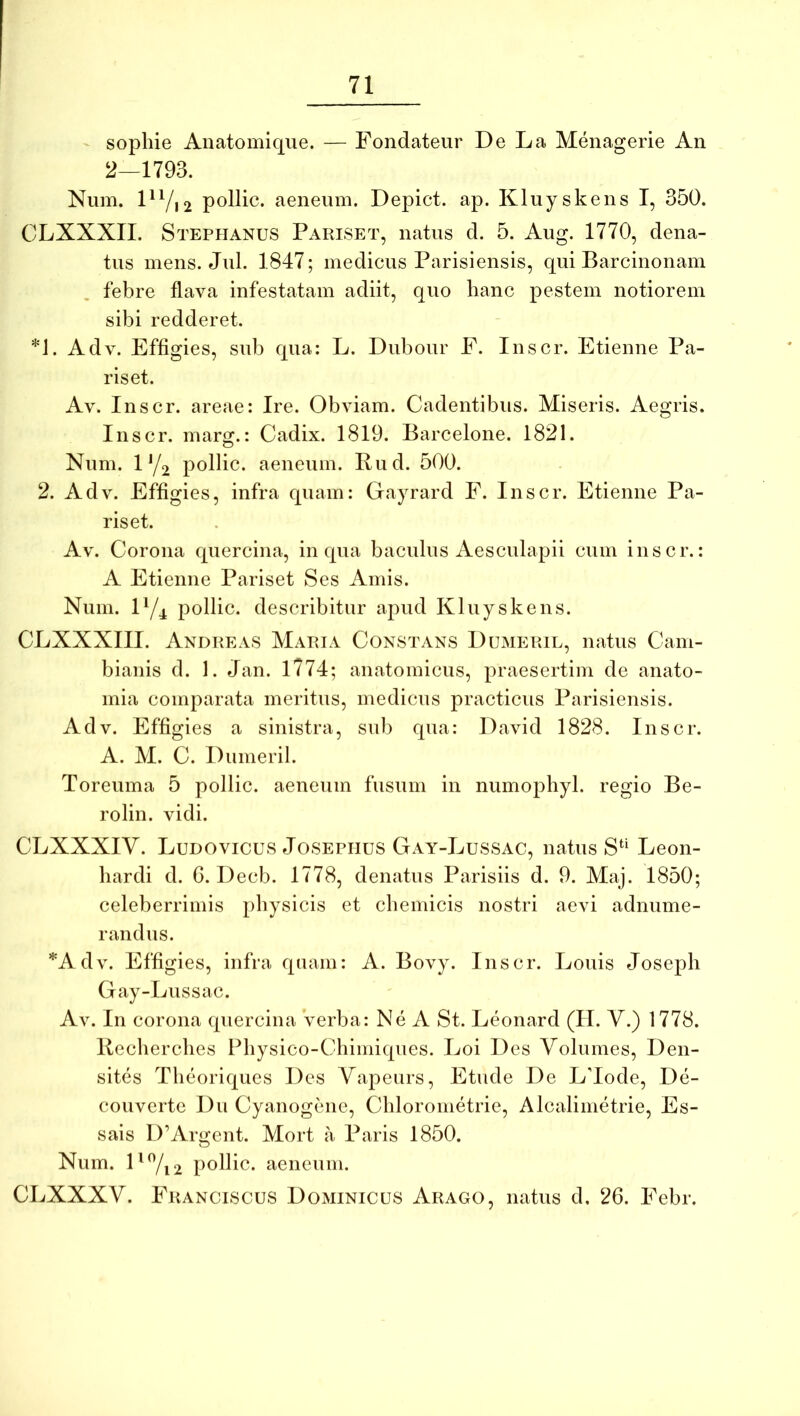 - sophie Anatomique. — Fondateur De La Menagerie An 2—1793. Num. DVi2 pollic. aeneum. Depict. ap. Kluyskens I, 350. CLXXXII. Stephanus Pariset, natus d. 5. Aug. 1770, dena- tus mens. Jul. 1847; medicus Parisiensis, qui Barcinonam febre flava infestatam adiit, quo hanc pestem notiorem sibi redderet. *1. Adv. Effigies, sub qua: L. Dubour E. Inscr. Etienne Pa- riset. Av. Inscr. areae: Ire. Obviam. Cadentibus. Miseris. Aegris. Inscr. marg.: Cadix. 1819. Barcelone. 1821. Num. 0/2 pollic. aeneum. Rud. 500. 2. Adv. Effigies, infra quam: Gayrard E. Inscr. Etienne Pa- riset. Av. Corona quercina, in qua baculus Aesculapii cum inscr.: A Etienne Pariset Ses Amis. Num. ly^ pollic. describitur apud Kluyskens. CLXXXIII. Andre AS Maria Constans Dumeril, natus Cam- bianis d. 1. Jan. 1?74; anatomicus, praesertim de anato- mia comparata meritus, medicus practicus Parisiensis. Adv. Effigies a sinistra, sui) qua: David 1828. Inscr. A. M. C. Dumeril. Toreuma 5 pollic. aeneum fusum in numophyl. regio Be- rolin. vidi. CLXXXIV. Ludovicus JosEPHus Gay-Lussac, natus Leon- liardi d. G. Decb. 1778, denatus Parisiis d. 9. Maj. 1850; celeberrimis physicis et chemicis nostri aevi adnume- randus. *Adv. Effigies, infra quam: A. Bovy. Inscr. Louis Joseph Gay-Lussac. Av. In corona quercina verba: Ne A St. Leonard (II. V.) 1778. Recherches Physico-Chimiques. Loi Des Volumes, Den- sites Theoriques Des Vapeurs, Etude De LTode, De- couverte Du Cyanogene, Chlorometrie, Alcalimetrie, Es- sais D’Argent. Mort a Paris 1850. Num. D%2 pollic. aeneum. CLXXXV. Eranciscus Dominicus Arago, natus d. 26. Eebr.