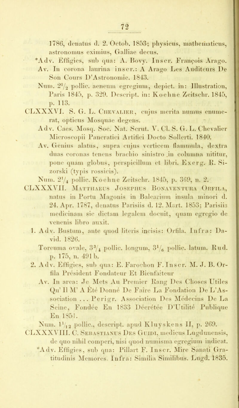 178G, deiuitus d. 2. Oetol). 1853; ])liysicns, inathcmaticns, astroiiomus eximius, (lalliae decus. *Adv. EfliiJi:ies, sui) (jua: A. Hovy. lusei*. Fraii^ois Arago. Av. Iu coroua lauriua iuscr.: A Arago Les Auditeurs De 8()ii Cours I)’Astr()uoiuie. 1843. Nuiu. 2‘/2 pollic. aeneum egregium, depict. iu: Illustratiou, l^iris 1845, p. 320. Descript. iu: Koeliue Zeitsclir. 1845, p. 113. CLXXXA I. S. (1. L. CdiEVALiKi:, cujus merita uumus euume- rat, opticus ^loscpiae d(‘geus. Adv. Caes. Mos((. Soc. Nat. vScrut. W C'l. 8. (i. D. ('hevalier Microscopii Faucraticd Artifici Docto 8ollerti. 1840. Av. (leuius alatus, su[)ra (Mijus verticem flammula, dextra duas coronas tcuuMis hracliio siuistio .iu columua nititur, ])ou(‘ (piam globus, perspicillum et libri. Exerg. Iv. 8i- zorsUi (tyi)is rossicis). Num. 2’^4 pollic. Koeliue Zeitsclir. 1845, j). 300, ii. 2. CLXXXVJl. Mattiiakis »Ic)SHriirs Honaventika Oukila, natus iu Ibirtu ]\ragouis iu Balearium insula minori d. 24. Apr. 17H7, deiiatus Parisiis d. 12. Mart. 1853; Jbirisiis medicinam sic dictam legalem docuit, (piam egregio de venenis libro auxit. 1. Adv. Bustum, aiite (piod literis incisis: ()i4ila. Infra: Da- vid. 1820. Toreuma ovale, 3^ ^ pollic. longum, 3‘/q [lollie. latum. Kiid. [). 175, 11. 401 1). 2. Adv. Eftigies, sub (pia: E. Earocboii E. Iiiscr. M. d. B. Or- fila Jbesident Eondat(*ur lOt J5ienfaiteur Av. Jii area: de Mets Au lb*emier Kaiig Des ('lioses Utiles (^if II M' A Et(!‘ Donne De Fairi' La Fondation De La\s- sociation ... i^erigr. Associatioii Des Mcidecins De T.(a 8eine, Foiid(*c En 1833 DtA‘ret(*e I)'Utilit(3 Ibibliqiie En 1851. Num. lVi2 pollic., descript. ajiud Kluyskeiis II, [). 260. CLXXXVIII. C. 8Kn vSTiANrs Des Otidi, medicus T^ugdunensis, de cpio nihil comperi, nisi (piod numisma egregium indicat. *Adv. Ettigies, sui) rpia: Pillart F. Inscr. ^lire Sanati Ora- titudinis ^Memores, Infra: Similia Similibus. Eugd. 1835.