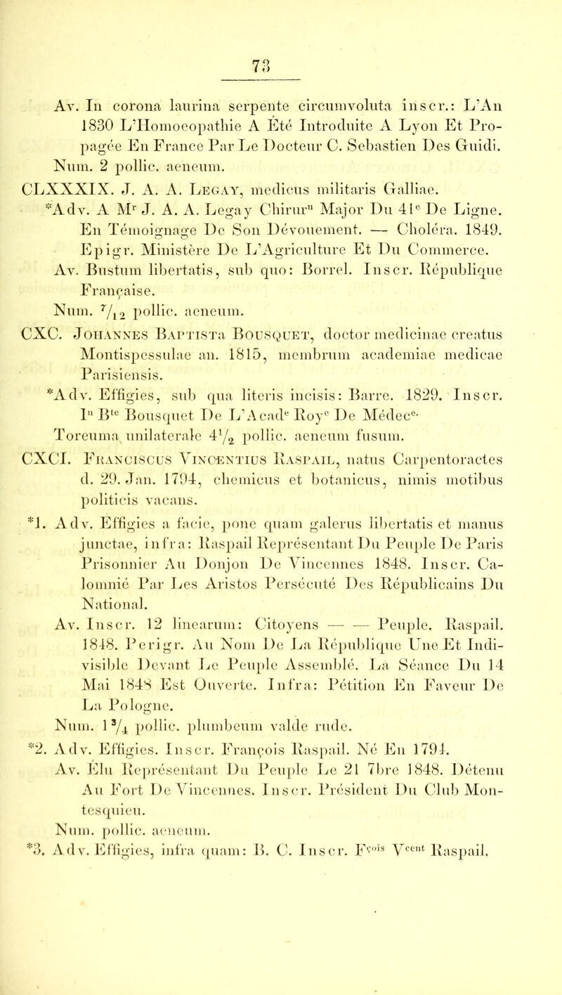 78 Ay. In corona laurina serpente circninvolnta inscr.: L’An 1830 L’Homoeopatliie A Ete Introduite A Lyon Et Pro- pagee En France Par Le Docteur C. Sebastien Des Guidi. Niim. 2 pollic. aeneum. CLXXXIX. J. A. A. Legay, medicus militaris Galliae. ^'Adv. A J. A. A. Legay Chirur” Alajor Du 4P De Ligne. En Tenioi«:na<xe De Son Devonement. — Cholera. 1849. Epigr. Ministere De L’Agriculture Et Du Commerce. Av. Bustum libertatis, sub quo: Borrel. Inscr. Republique Francaise. Num. ^/j2 pollic. aeneum. CXC. JouANNES BAPTTSTa Bousqeet, doctor inediciuae creatus Montispessulae an. 1815, membrum academiae medicae Parisiensis. ^Adv. Effigies, sid) qua literis incisis: Barre. 1829. Inscr. 1'* B‘® Bousquet De LbAcad^ Roy® De Medec®- Toreuma^ unilaterale 47^ pollic. aeneum fusum. CXCI. Fraxciscus Vinc^entius Raspail, natus Carpentoractes d. 29. dan. 1794, cliemicus et botanicus, nimis motibus })oliticis vacans. *1. Adv. Effigies a facie, pone quam galerus libertatis et manus junctae, infra: Raspail Representant Du Peuple De Paris Prisonnier Au Donjon De A^incennes 1848. Inscr. Ca- lomnie Par Les Aristos Persecute Des Republicains Du National. Av. Inscr. 12 linearum: Citoyens — ■— Peuple. Raspail. 1818. Perigr. Au Nom De La Republique Une Et Indi- visible Devant Le Peuple Assemble. Im Seaiice Du 14 Mai 1848 Est Onveate. Infra: Petition En Faveur De La Pologne. Num. 1 7-1 t)ollic. plumbeum valde rude. '‘'2. Adv. Effigies. Inscr. Fraiqmis Raspail. Ne En 179-1. Av. Elu Representant Du Peuple he 21 7bre 1848. Detenu Au Fort De Vincenues. Inscr. President Du Club Mon- tesquieu. Num. pollic. aeneum. *3, AdV. Effigies, infra (piam: B. C. Inscr. Fy’'® yccnt Itaspail.