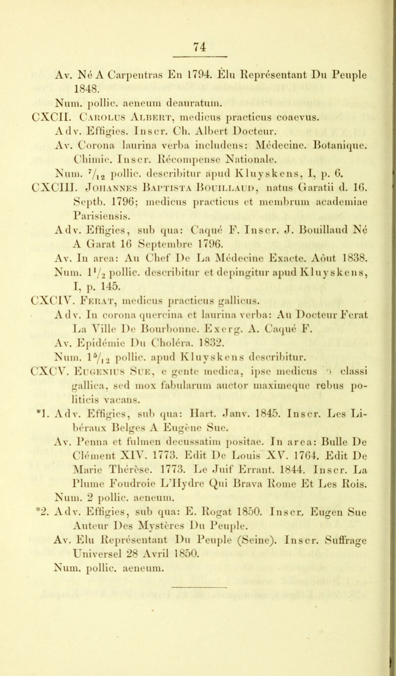 Av. Ne A Car2:»entias En 1794. Elii Representant Du Peiiple 1848. Nuin. pollic. aeneum deanratiun. CXCII. Cakolus Albkiit, medicus practicns coaevus. Adv. Effigies. Inscr. Cli. Albert Docteur. Av. Corona laurina verl)a includens: Medecine. Rotanique. Cdiimie. Inscr. Recompense Nationale. Num. pollic. desci-ibitur apud Kluyskens, 1, p. G. CXCllJ. JoiiANNivS Jku‘TiSTA RoriLLAi i), iiatiis (laratii d. IG. Septi). 179G; medicus practicns et membrum academiae Rarisiensis. Adv. EIGgies, sub qua: Caque E. Inscr. J. Boidllaud Ne A Clarat IG Septembre 179G. Av. In area: Au Cbef De J.(a Medecine Exacte. Aout 1838. Num. D/2 pollic. describitur et depingitur apud Kluyskens, I, p. 145. CXC4V. Ekuat, medicus j)racticus gallicus. • Adv. Iu corona (pierclna et laurina verba: Au I)octeur Ferat La A ille De Hourbonne. Exerg. A. Cacpie F. Av. Epidtunie Du ('liolera. 1832. Num. IV12 pcllic. apud Kluyskens describitur. C’XC'V. Ei’(;knii’s Suk, c gente medica, ipse medicus classi gallica, sed mox fabularum auctor maximeque rebus po- liticis vacans. *1. Adv. Effigies, sub qua: Ilart. Janv. 1845. Inscr. I^es Li- beraux Relides A Eugene Sue. Av. Penna et fulmen decussatim positae. In area: Rulle De Clement XIV. 1773. Edit De Louis X\^. 17G4. Edit De Clarie Therese. 1773. Ee Juif Errant. 1844. Inscr. La Plume Foudroie L’IIydre (^ui Rrava Rome Et Les Rois. Num. 2 pollic. aeneum. *2. Adv. Effigies, sub qua: E. Rogat 1850. Inscr. p]ugen Sue Auteur Des Mysteres Du Peuple. Av. Elu Representant Du Peuple (Seine). Inscr. Suffrage Universel 28 Avril 1850. Num. pollic. aeneum.