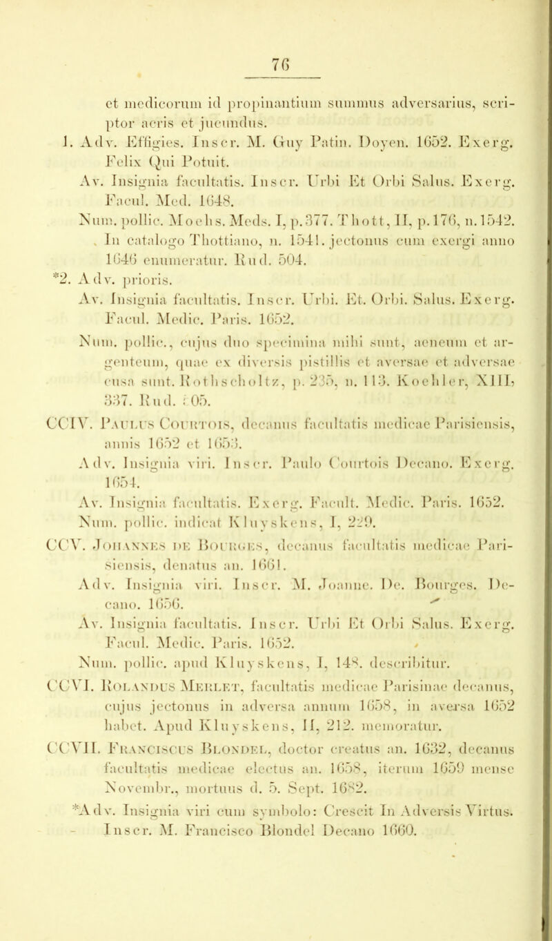 7G et mcdieoruni itl pro[)lua.iitliiin siimimis adversarius, scri- ptor acris et jucundus. J. Adv. Effigies. Iiiscr. ]\I. Guy Patlii. Doyeii. 1G52. Exerg. Eelix (Jui Potuit. Av. Insignia facultatis. Inscr. Url)i Et Orl)i Salus. Exerg. Ea cui. Med. 1G48. Nuiu. pollic. ^Toelis. Meds. 1, p.377. Tliott, II, p.l7G, n.l542. , Iu catalogo 44iottiano, n. 1541. jectonus cum exergl anno 1G4G enumeratur. Ivud. 504. *2. Adv. prioris. .Vv. Insignia facultatis. Inscr. L rl)i. Et. Orl)i. Salus. Exerg. Eacul. Medi(*. Paris. 1G52. Num. pollic., cujus duo specimina mihi sunt, aeneum et ar- gamteum, ([iuu‘ ex diversis pistillis (4 aversa(* et adversae cusa sunt. 1\othscholtz, p. 235, n. Ilo. Koehl<‘i', XI lE o37. P u d. 05. CC'I\ . Patias Corirrois, decanus facultatis medicae Pai’isiensis, annis 1G52 et 105.3. Adv. Insignia viri. Inser. Paulo ('ouilois Decano. Exerg. 105-1. Av. Insignia facultatis. Exerg. Eacult. INIedic. Paris. 1052. o o Num. f)ollic. indient Kluvskens, I, 2i:'!f CCA5 doiiAXNTS DK l)OTU(;i-:s, decanus facultatis medicae Pari- siensis, denatus an. 1001. Adv. Insignia viri. Inscr. M. rloannc. De. Pourges. De- O O cano. lO.oO. Av. Insignia facultatis. Inscr. Urhl Et ()rhi Salus. Exerg. Facul. ]\Iedic. Paris. 1052. / Num. [)ollic. a})ud Kluyskens, I, 14^. descrihitur. C'C \ I. Potandus Meutkt, facultatis medicae Parisinae decanus, cujus jectonus in adversa annum 1058, in ave.rsa 1052 habet. Apud Kluyskens, II, 212. memoratur. C'C'VII. Fkanciscts Ptondet, doctor creatus an. 1032, decanus facultatis medicae electus an. 1058, iterum 1059 mense Novembr., mortuus d. 5. Sept. 1082. *Adv. Insignia viri cum svmbolo: Crescit In Adversis Virtus. O V Inscr. M. Francisco lUondel Decano 1000.