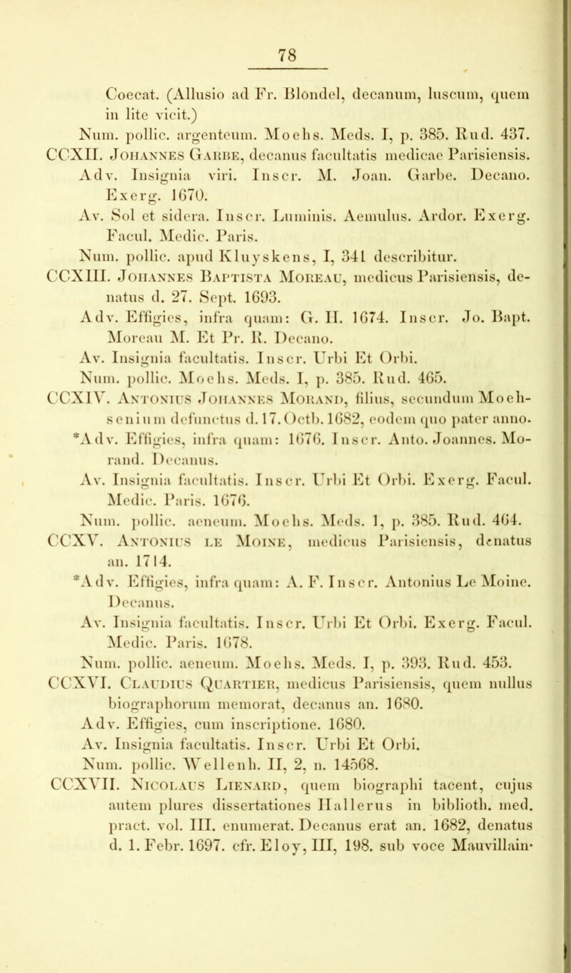 I ✓ Coecat. (Allusio ad Fr. Bloiulel, decanum, luscum, quem in lite vicit.) Kum. pollic. argenteum. Moelis. Meds. I, p. 385. Rud. 437. GCXII. JoHANNES Gahhe, decaiius facultatis medicae Parisiensis. Adv. Insignia viri. Inscr. M. eToan. Garbe. Decano. Exerg. 1G70. Av. Sol et sidera. Inscr. Luminis. Aemidus. Ardor. Exerg. Facul. Medie. Paris. Num. pollic. apud Kluyskens, I, 341 describitur. CCXlll. JoiiANNES IbvPTiSTA MoKEAU, lucdicus Parisieiisis, de- natus d. 27. Sept. 1693. Adv. Effigies, infra quam: G. II. 1674. Inscr. Jo. Rapt. Moreau ^I. Et Pr. R. Decano. Av. Insignia facultatis. Inscr. Urbi Et Orbi. Num. pollic. Moebs. Meds. I, p. 385. Rud. 465. eeXIV. Antonius Joiiannes Mohand, filius, secundum Moeli- senium defunctus d. 17.()ctb. 1682, eodem (pio pater anno. “'Adv. Effigies, infra (piam: 1676. Inscr. Anto. Joannes. Mo- rand. Decanus. Av. Insignia facultatis. Inscr. l^rbi Et Orbi. Exerg. Facul. jMcdic. Paris. 1676. Num. pollic. aeneum. Moebs. Meds. 1, p. 385. Rud. 464. CX'XV. Antonius le Moine, medicus Parisiensis, denatus an. 1714. *Adv. Effigies, infra quam: A. F. Inscr. Antonius Le Moine. Decanus. Av. Insignia facultatis. Inscr. Urlii Et (4rl)i. Exerg. Facul. Medie. Paris. 1678. Num. pollic. aeneum. Moebs. Meds. I, p. 393. Rud. 453. CC'XVI. Claudius Quartiek, medicus Parisiensis, quem nullus biograpborum memorat, decanus an. 1680. Adv. Effigies, cum inscriptione. 1680. Av. Insignia facultatis. Inscr. Urbi Et Orbi. Num. pollic. Mei lenii. II, 2, n. 14568. CCXVII. Nicolaus Lienard, quem biograpbi tacent, cujus autem plures dissertationes II ali erus in bibliotb. med. pract. vol. III. enumerat. Decanus erat an. 1682, denatus d. l.Febr. 1697. cfr. Eloy, III, 198. sub voce Mauvillain*