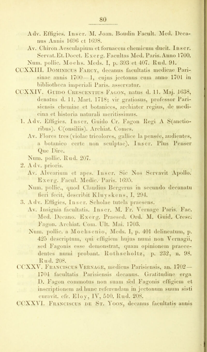 1. Adv. Effigies. Ilis er. M. Joan. Hoiidin Faeult. ^led. Dcca- mis Annis 1G90 et UiOS. Av. Cliiron Aesenlapiiiin et fornaeein elieinienin ducit. Inscr. Servat.Et. Docet. Exerg\ Eacnltas ^led. Paris. Anno 1700. Nnin. pollic. ^loelis. Meds. I, ]). 303 et 407. Kud. 91. CCXXllI. Dominicus Earcy, decanus facultatis medicae Parl- sinae annis 1700—1, ciijns jectonus cnin anno 1701 in l)ibliotlieca iiniieriall Paris, asservatur. CCXXIV. (luiDO Ckesckntujs Eacon, natus d. 11. Maj. 1G38, denatns d. 11. Mart. 1718; vir gratiosus, jirofessor Pari- siensis chemiae et hotanices, archiater regius, de medi- cina et historia naturali meritissimus. Adv. Dffigles. Inscr. (liiido Cr. Fagon Regi A S(anctio- rihns). ('(onsllils). Archlat. Comes. Av. Flores tres (violae trlcolor(‘s, gallice la [lensee, audientes, a botanico certe non scnljitae). Inscr. Plns Penser (Jne Dlrt‘. Nnin. [)oHic. Riid. 207. .Vdv. prioris. Av. Alvearium et apes. Inscr. Sic Nos Servavit Apollo. Exerg. Facul. Medie. Paris. IGOf). Nnin. pollic., (piod Claiidins I>erg(*rns in secundo decanatu fieri fecit, describit Klnvskens, I, 204. Adv. lAfigies. Inscr. Scholae tutela [)raesens. Av. Insignia facultatis. Inscr. M. Fr. A^ernagc Paris. Fac. Med. Decano. Exerg. Pra(*sed. ()rd. M. (Inid. Ciesc. Fagon. Archiat. (’om. Ult. Mai. 1703. Nnin. pollic. a Moehsenio, Meds. I, p. 401 delineatum, p. 425 descri[)tum, (pii effigiem hnjns nnmi non Vernagii, sed Fagonis esse demonstrat, (piam o[>inionem praece- dentes nnmi probant, llothscholtz, p. 232, n. 98. R n (1. 20S. C'C'XXV. Fkanciscus \ EUNAGK, medlcus Parlslensls, an. 1702 — 1704 facultatis Parisiensis decanus. Gratitiidine erga I). Fagon commotus non suam sed Fagonis effigiem et inscriptionem ad hnne referendam in jectonnm suum sisti curavit, cfr. Eloy, 15 , 510. Rud. 208. CCXXVI. FuANCisci'8 DE 8t. Yoon, decanus facultatis annis o O.