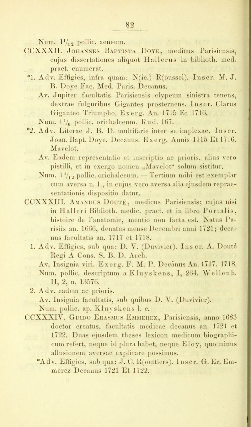 Niim. lVi2 pollic. aeneinii. CCXXXII. J OH ANNES Baptista Doye, medicus Parisleiisis, cujus dissertationes alicpiot Ilallerus iii biblioth. med. pract. enumerat. *]. Adv. Effigies, infra quam: N(ic.) I\(oussel). Inscr. M. eJ. Doye Eae. ^led. Paris. Decanus. Av. fJupiter facultatis Parisiensis clyi)cuni sinistra tenens, dextrae fulguribus Gigantes i)rosternens. Inscr. Clarus (liganteo Tiiumplio. Exerg. An. 1715 Et 171(3. Xum. 1'/^ pollic. oriclialceum. Rud. U37. *2. Adv. Eiterae J. B. 1). multifarie inter se implexae. Inscr. Joan. Bapt. Doye. Decanus. Exerg. Annis 1715Etl7lG. ]\Iavelot. Av. Eadem representatio et inscriptio ac prioris, alius vero pistilli, et in exergo nomen «Mavelot*^ solinn sistitur. Xum. 1 '/,2 i)oHic. oriclialc(‘um. — Tertium mihi est (‘xeiii[)lar cum aversa n. 1., in cujus vero aversa alia ejusdem reprae- sentationis (lisj)ositio datur. CCXXXIII. Amandes I)ol'1'K, medicus Ibirisiensis; cujus nisi in Ilalleri Biblioth. medie, pract. et in libro Portalis, histoire de ranatomie, mentio non facta est. Xatus Pa- risiis an. U‘)G(), denatus immse Decembri anni 1721; deca- nus facultatis an. 1717 et 1718. 1. Adv. Effigies, sub (pia: 1). V. (Duvlvier). Inscr. A. Doute Regi A Cons. S. B. I). Arch. Av. Insignia viri. Exerg. E. M. P. Decanus An. 1717. 1718. Xum. pollic. descriptum aKluyskens, I, 2G4. AN cllenh. II, 2, n. 1357G. 2. Adv. eadem ac piioris. Av. Insignia facultatis, sub quibus D. Y. (Duvivler). Xum. pollic. ap. Kluyskens 1. c. CCXXXIV. Guido Ehasmi:8 Emmehez, Parisiensis, anno 1G83 doctor creatus, facultatis medicae decanus an 1721 et 1722. Duas ejusdem theses lexicon medicum biographi- cum refert, neque id plura habet, neque Eloy, quo minus allusionem aversae explicare possimus. *Adv. Effigies, sub qua: J. C. R(oettiers). Inscr. G. Er. Em- merez Decanus 1721 Et 1722.