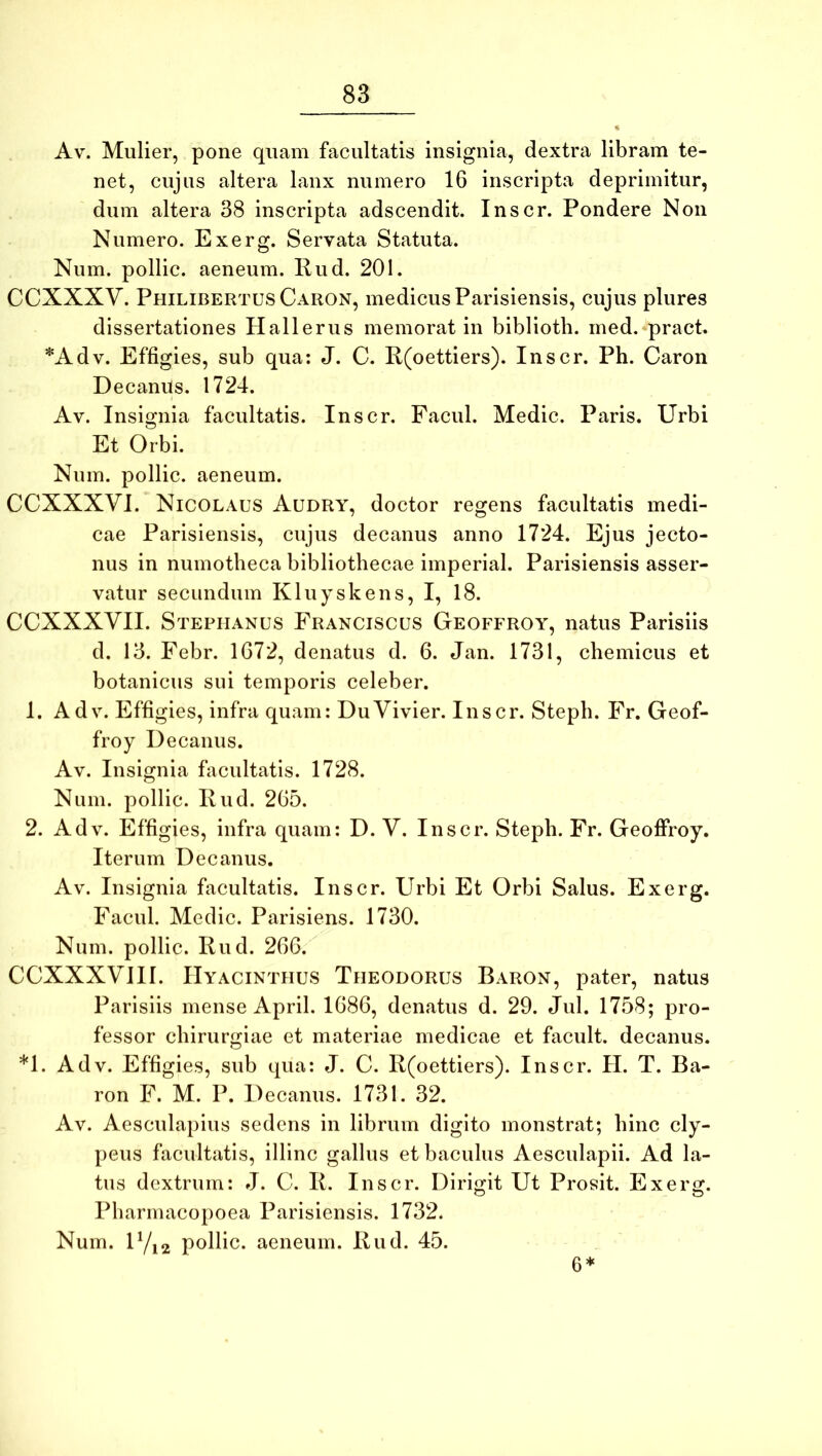Av. Mulier, pone quam facultatis insignia, dextra libram te- net, cujus altera lanx numero 16 inscripta deprimitur, dum altera 38 inscripta adscendit. Inscr. Pondere Non Numero. Exerg. Servata Statuta. Num. pollic. aeneum. 11 ud. 201. CCXXXV. Philibertus Caron, medicus Parisiensis, cujus plures dissertationes Hallerus memorat in biblioth. ined. pract. *Adv. Effigies, sub qua: J. C. R(oettiers). Inscr. Ph. Caron Decanus. 1724. Av. Insignia facultatis. Inscr. Facul. Medie. Paris. Urbi Et Orbi. Num. pollic. aeneum. CCXXXVI. Nicolaus Audry, doctor regens facultatis medi- cae Parisiensis, cujus decanus anno 1724. Ejus jecto- nus in numotheca bibliothecae imperial. Parisiensis asser- vatur secundum Kluyskens, I, 18. CCXXXVII. Stephanus Franciscus Geoffroy, natus Parisiis d. 13. Febr. 1672, denatus d. 6. Jan. 1731, chemicus et botanicus sui temporis celeber. 1. Adv. Effigies, infra quam: DuVivier. Inscr. Steph. Fr. Geof- froy Decanus. Av. Insignia facultatis. 1728. Num. pollic. IIud. 265. 2. Adv. Effigies, infra quam: D. V. Inscr. Steph. Fr. Geoffroy. Iterum Decanus. Av. Insignia facultatis. Inscr. Urbi Et Orbi Salus. Exerg. Facul. Medie. Parisiens. 1730. Num. pollic. Rud. 266. CCXXXVIII. Hyacinthus Theodorus Baron, pater, natus Parisiis mense April. 1686, denatus d. 29. Jul. 1758; pro- fessor chirurgiae et materiae medicae et facult. decanus. *1. Adv. Effigies, sub qua: J. C. R(oettiers). Inscr. H. T. Ba- ron F. M. P. Decanus. 1731. 32. Av. Aesculapius sedens in librum digito monstrat; hinc cly- peus facultatis, illinc gallus et baculus Aesculapii. Ad la- tus dextrum: J. C. R. Inscr. Dirigit Ut Prosit. Exerg. Pharmacopoea Parisiensis. 1732. Num. D/12 pollic. aeneum. Rud. 45. 6*