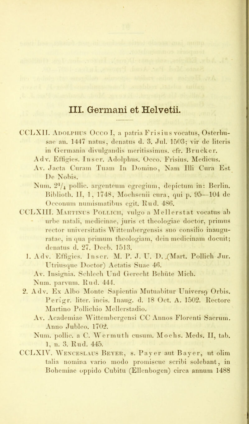 III. Germani et Helvetii. C'C'LXII. Adolpiius Occo I, a patria Fris ius vocatus, Ostcrliu- sae au. 1447 natus, dcuatus (1. 3. Jul. 1503; vir de literis iu (lerinauia divulgandis lueiitissliiuis. cfr. Brucker. Adv. Flfigies. Inscr. Adolplius. Occo. Frisius. Medicus. A\. dacta Curam 4'uam lii Domino, Xam Illi C5ira Fst De Nohis. Num. 2^/4 [)ollic. argenteum egregium, depictum in: Hcrlin. Hii)liotl). II, 1, 174-*^, Moeliseiiii cura, qui p. 95—104 de Occouum numlsmatll)us egit. Ivud. 480. C'C'LXIII. I^ili.icii, vulgo a Mellerstat vocatus ab urbe natali, medicinae, juris et theologiae doctor, ])rimus rector universitatis \\'ittend)crgensis suo consilio inaugu- ratae, iu (pia primum theologiam, dein medicinam docuit; deiiatus d. 27. Decb. 1513. 1. Adv. Ffligies. Inscr. M. F. J. U. I). ^Mart. Pollicli Jur. l^trius(pie Doctor) Aetatis Suae 40. Av. Insignia. Scblecb Und Gerecht Bebute Midi. Kuin. parvum. Ivud. 444. 2. Adv. Fx Albo Monte Sapientia Mutuabitur Universq Orbis. Perigr. liter, incis. Inaug. d. I8 Oct. A. 1502. Pectore Martiuo Pollicbio Mellerstadio. Av. Academiae M ittembergeiisi CC Annos Florenti Sacrum. Anno Jubleo. 1702. Xum. pollic. a C. A\ ermutb cusum. Moehs. Aleds. II, tab. 1, n. 3. Pud. 445. CCJ.(X1V. M EXCESLAUS Beyer, s. Pa ver aut Bayer, ut olim talia nomina vario modo promiscue scribi solebant, in Bobemiae oppido Cubitu (Ellenbogen) circa annum 1488