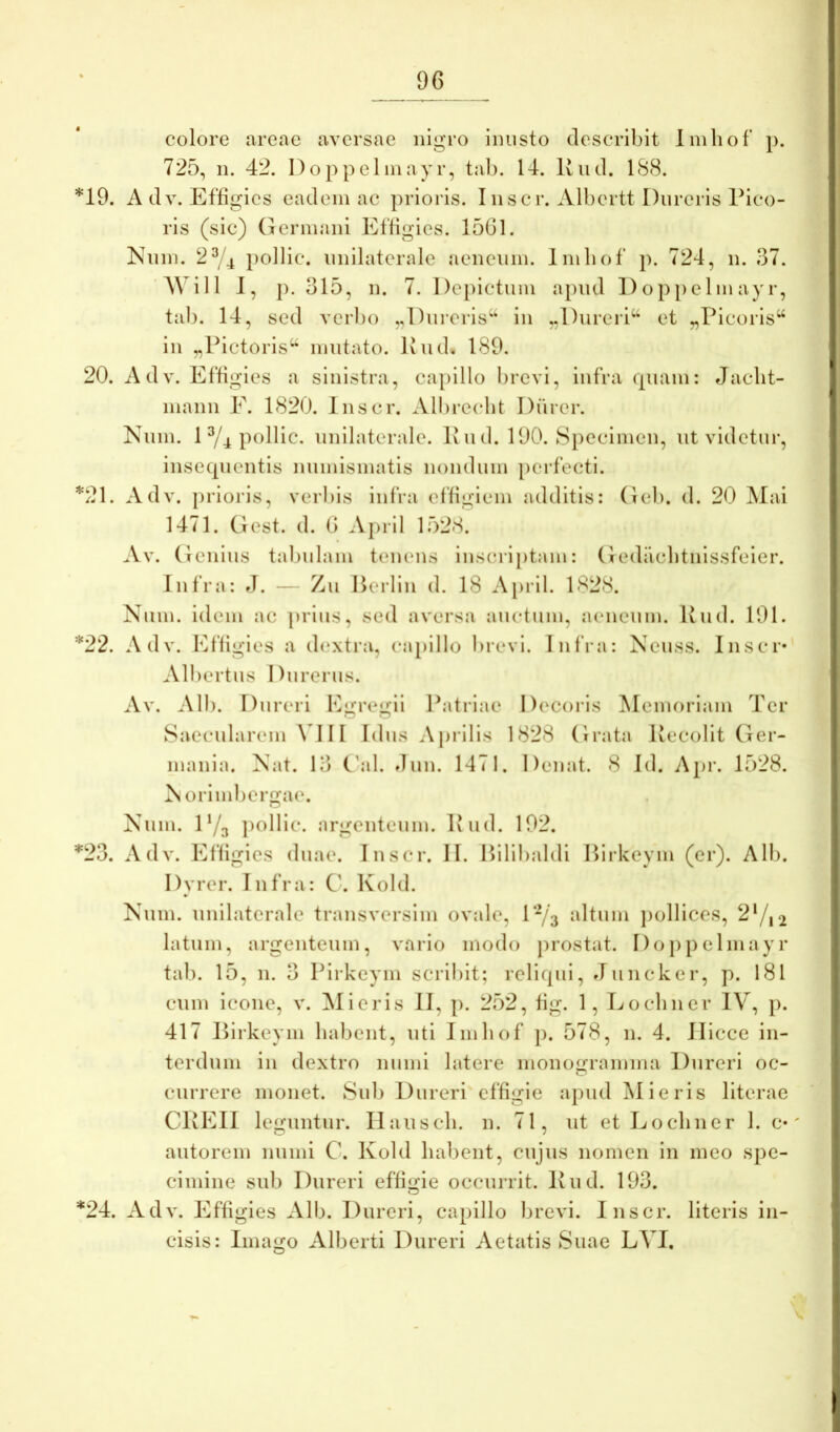 colore areae aversae nigro inusto describit linliof p. 725, 11. 42. Doppelinayr, tab. 14. Uud. 188. 19. A dv. Effigies eadem ac prioris. Inscr. Albcrtt Dureris Pico- ris (sic) Germani Effigies. 1561. Nnm. 2^4 polIic. unilaterale aeneum. Imliof p. 724, ii. 37. A\ ill 1, p. 315, 11. 7. Depictum apud Doppelinayr, tab. 14, sed verbo „Dureris‘“ in „Dureri‘‘ et „Picoris“ in „Pictoris*^ mutato. Iviid. 189. 20. Adv. Effigies a sinistra, capillo lircvi, infra quam: Jaclit- mann E. 1820. Inscr. Albrecht Durer. Num. 1 ^4 pollic. unilaterale. P u d. 190. Specimen, ut videtur, insequentis numismatis nondum perfecti. 21. Adv. prioris, verliis infra effigiem additis: Geb. d. 20 Mai 1471. Gest. d. 6 April 1528. Av. Genius talmlam tenens inscri[)tam: Gediicbtnissfeier. Infra: J. — Zu Berlin d. 18 April. 1828. Num. idem ac prius, sed aversa auctum, aeneum. Rud. 191. *22. Adv. Effigies a d(*xtra, capillo brevi. Infra: Neuss. Inscr* Albertus Durerus. Av. Alb. Dureri Egregii Patriae Decoris Memoriam Ter Saecularem \III Idus Aprilis 1828 Grata Recolit Ger- mania. Nat. 13 C'al. dun. 1471. Denat. 8 Id. Apr. 1528. Norimbergae. Num. D/a pollic. argenteum. Rud. 192. *23. Adv. Effigies duae. Inscr. II. Hilibaldi Pii-keym (er). Ali). Dyrer. Infra: C. Kold. Num. unilaterale transversim ovale, P^/3 altum pollices, 2‘/,2 latum, argenteum, vario modo prostat. Do})pelmayr tal). 15, n. 3 Pirkeym scribit; reliqui, Juncker, p. 181 cum icone, v. Micris II, p. 252, fig. 1, Locliner IV, p. 417 Rirkeym habent, uti Imbof }). 578, n. 4. Jlicce in- terdum in dextro muni latere inonoforamina Dureri oc- currere monet. Sid> Dureri effigie apud Mieris literae CREll leguntur. Hausch. n. 71, ut et Locliner 1. c*' autorem muni C. Kold habent, cujus nomen in meo spe- cimine sub Dureri effigie occurrit. Rud. 193. *24. Adv. Effigies Alb. Dureri, capillo brevi. Inscr. literis in- cisis: Imago Alberti Dureri Aetatis Suae LVI.