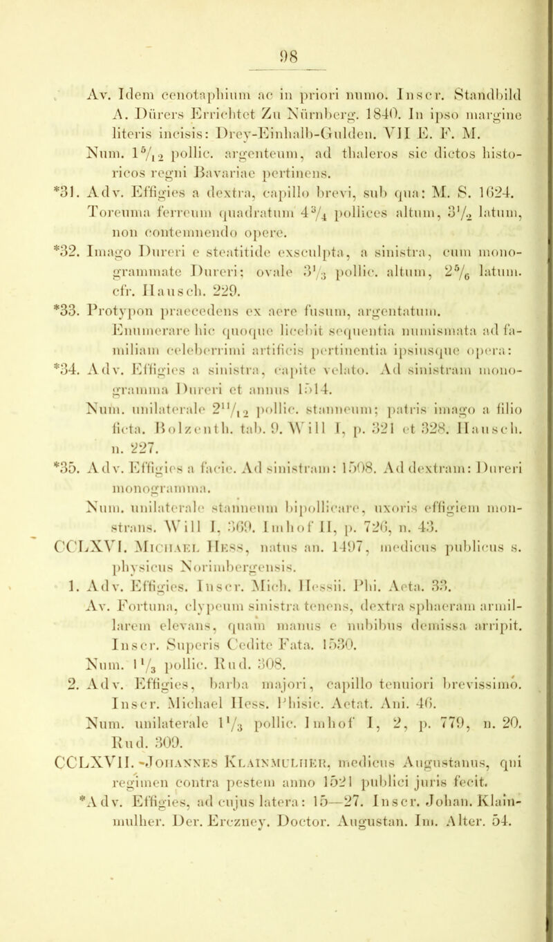 «I 98 / Av. Idem cenotnpliiuiu ac in priori mimo, liiscr. Standbild A. Diirers Errlchtet Zu Niindierg’. 1840. In ipso margine literis incisis: Drey-Kinlialli-Gnlden. AAI E. F. M. Nmn. lVi2 pollic. a)‘gentenm, ad tlialeros sic dictos histo- ricos regni Bavariae pertinens. *31. Adv. Efligies a dextra, capillo lirevi, sui) qua: M. 8. 1()24. ToiTuma ferreum (piadratum'4^/^ pollices altum, 37-2 latum, nou coutemuendo opere. *32. Imago Dureri e steatltide exsculpta, a sinistra, cum mouo- grammate Dureri; ovale 3^3 })olllc. altum, 2^0 hitum. clr. Ilausch. 229. *33. Protypon iiraecedens ex aere fusum, argeutatum. Enumerare hic (piofpie licchit se([uentla numismata ad fa- miliam celehcri-imi artificis p(‘rtliieutia Ipsiuscpie o[uM;i: *34. Adv. f^fligies a sinistra, capite velato. Ad sinistram mono- gramma I)ui‘eri et annns ir>14. Kuin. unilaterale 2^7i2 pollic. stanneum; patias imago a filio ficta. Holzenth. tah. 9. \\ i 11 l, [). 321 et 328. Ilausch. 11. 227. *35. Adv. Effliiles a facie. Ad sinistram: 1308. Ad d(‘xtram: Dureri O monogramma. Xum. unilaterale stanneum hipollicare, uxoris effigiem mon- strans. AVill I, .*)09. Imhof II, p. 72<), n. 43. CCLXVI. MiciiAKi. IIkss, natus au. 1497, medicus pul)ri(;us s. physicus Norimhergeiisis. 1. Adv. Effigies. Ius(*r. Midi. II(\ssii. Phi. Aeta. 33. Av. Fortuna, clypeum sinistra tenens, dextra sjihaeram armll- larein elevans, quam manus e nuhlhus demissa, arripit, liiscr. Superis Cedite Fata. 13,30. Xum. 1 Yg pollic. Pud. 308. 2. Adv. lAfigies, harha majori, capillo tenuiori hrevlsslmo. Inscr. Michael Hess. Ehisic. Aetat. Aiii. 40. Xum. unilaterale 1'/7 pollic. Imhof I, 2, p. 779, n. 20. Pud. 309. CCLXVlI. •doiiAXNKS KlainmuLIIEPv, medicus Augustanus, qui regimen contra pestem anno 1521 publici juris fecit. ''‘Adv. Effigies, ad cujus latera: 13—27. Inscr. Johaii. Klaiii- mulher. Der. Erczney. Doctor. Augustan. Im. Alter. 54.
