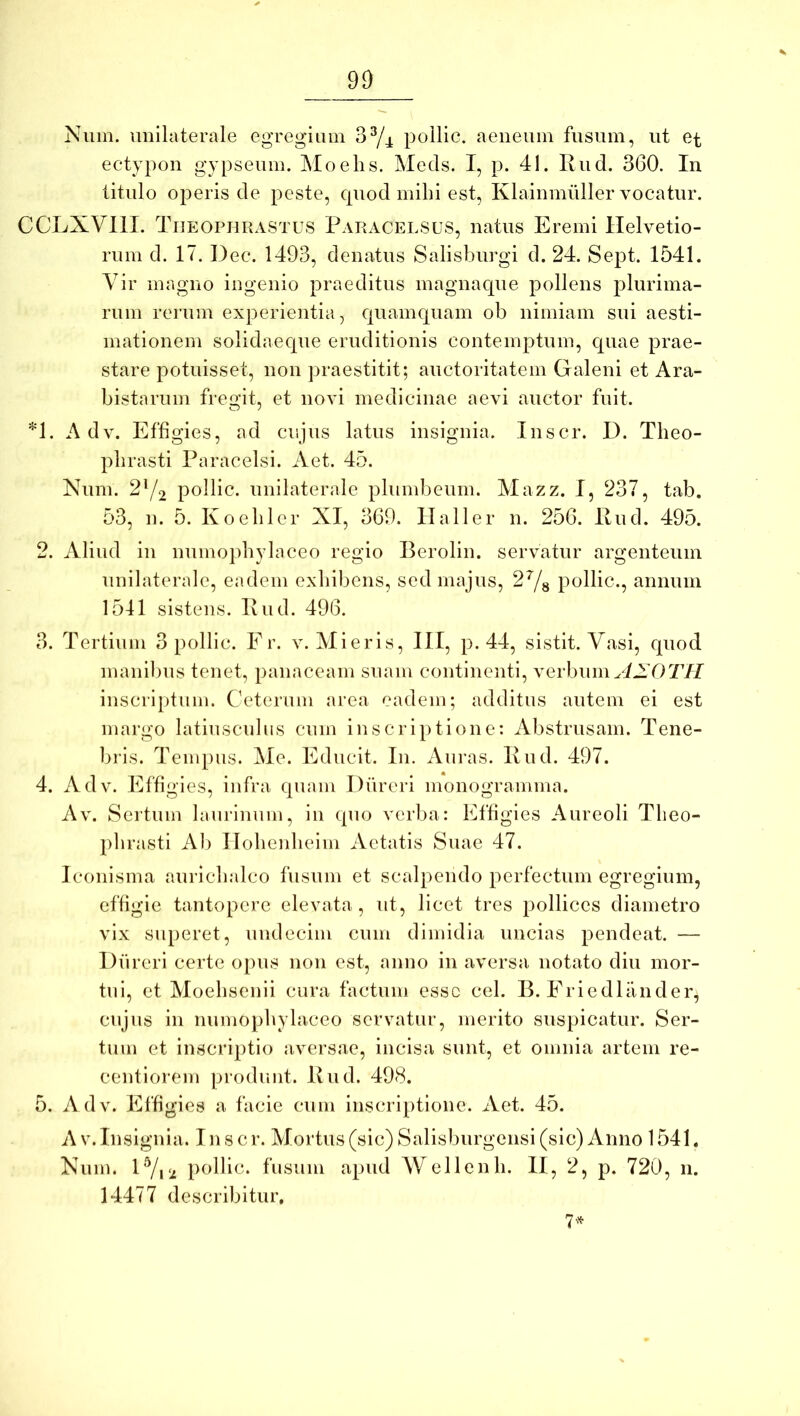 Niiin. unilaterale egregium 3^^ pollic. aeneum fusum, ut et ectypon gypseum. Moelis. Meds. I, p. 41. Rud. 360. In titulo operis de peste, cpiod mihi est, Klainmuller vocatur. CCLXVllI. Theophrastus Paracelsus, natus Eremi Helvetio- rum d. 17. Dec. 1493, denatus Salisburgi d. 24. Sept. 1541. Vir magno ingenio praeditus magnaque pollens plurima- rum rerum experientia, quamquam ob nimiam sui aesti- mationem solidaeque eruditionis contemptum, quae prae- stare potuisset, non praestitit; auctoritatem Galeni et Ara- bistnrum fregit, et novi medicinae aevi auctor fuit. *1. A dv. Effigies, ad cujus latus insignia. Inscr. D. Theo- phrasti Paracelsi. Aet. 45. Num. 2Y2 pollic. unilaterale plumbeum. Mazz. I, 237, tab. 53, n. 5. Koehler XI, 369. Hali er n. 256. Rud. 495. 2. Aliud in numophylaceo regio Berolin. servatur argenteum unilaterale, eadem exhibens, sed majus, 2Ys pollic., annum 1541 sistens. Rud. 496. 3. Tertium 3 pollic. Er. v. Mieris, HI, p. 44, sistit. Vasi, quod inanibus tenet, panaceam suam continenti, verbum yiXOT// inscriptum. Ceterum area eadem; additus autem ei est margo latiusculiis cum inscriptione: Abstrusam. Tene- bris. Tempus. Me. Educit. In. Auras. Rud. 497. 4. Adv. Effigies, infra quam Diireri monogramma. Av. Sertum laurinum, in quo verba: Effigies Aureoli Theo- phrasti Ab Hohenheim Aetatis Suae 47. Icoiiisma aurichalco fusum et scalpendo perfectum egregium, effigie tantopere elevata, ut, licet tres pollices diametro vix superet, undecim cum dimidia uncias pendeat. — Diireri certe opus non est, anno in aversa notato diu mor- tui, et Moehsenii cura factum esse cel. B. Eriedlander, cujus in numophylaceo servatur, merito suspicatur. Ser- tum et inscriptio aversae, incisa sunt, et omnia artem re- centiorem produnt. Rud. 498. 5. Adv. Effigies a facie cum inscriptione. Aet. 45. A V. Insignia. In s cr. Mortus (sic) Salisburgensi (sic) Anno 1541. Num. H/u.: pollic. fusum apud Wellenli. II, 2, p. 720, 11. 14477 describitur, 7-^