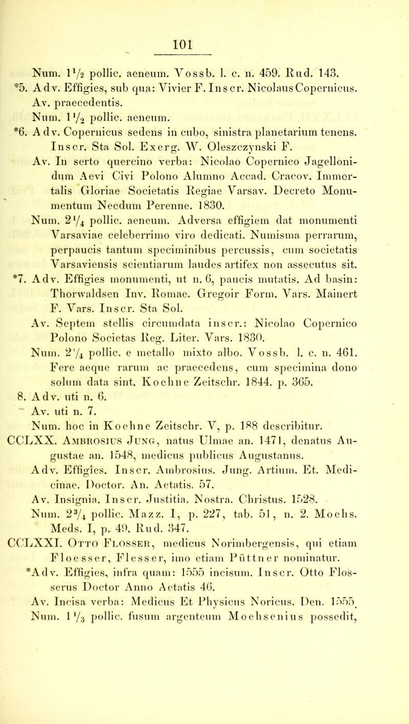 Num. 1^/2 pollic. aeneum. Vossb. 1. c. n. 459. Rud. 143. Adv. Effigies, sub qua; Vivier F. Ins cr. NicolausCopernicus, Av. praecedentis. Num. 1 Yo pollic. aeneum. *6. A dv. Copernicus sedens incubo, sinistra planetarium tenens. Inscr. Sta Sol. Exerg. W. Oleszczynski F. Av. In serto quercino verba: Nicolao Copernico Jagelloni- dum Aevi Civi Polono Alumno Accad. Cracov. Immor- talis Gloriae Societatis Regiae Varsav. Decreto Monu- mentum Necdum Perenne. 1830. Num. 2'/4 pollic. aeneum. Adversa effigiem dat monumenti Varsaviae celeberrimo viro dedicati. Numisma perrarum, perpaucis tantum speciminibus percussis, cum societatis Varsaviensis scientiarum laudes artifex non assecutus sit. *7. Adv. Effigies monumenti, ut n. 6, paucis mutatis. Ad basin: Thorwaldsen Inv. Romae. Gregoir Form. Vars. Mainert F. Vars. Inscr. Sta Sol. Av. Septem stellis circumdata inscr.: Nicolao Copernico Polono Societas Reg. Liter. Vars. 1830. Num. 274 pollic. e metallo mixto albo. Vossb. 1. c. n. 461. Fere aeque rarum ac praecedens, cum specimina dono solum data sint. Koehne Zeitscbr. 1844. p. 365. 8. Adv. uti n. 6. Av. uti n. 7. Num. hoc in Koehne Zeitscbr. V, p. 188 describitur. CCLXX. Ambrosius Junc;, natus Ulmae an. 1471, denatus Au- gustae an. 1548, medicus publicus Augustanus. Adv. Effigies. Inscr. Ambrosius. Jung. Artium. Et. Medi- cinae. Doctor. An. Aetatis. 57. Av. Insignia. Inscr. Justitia. Nostra. Christus. 1528. Num. 2^4 pollic. Mazz. I, p. 227, tab. 51, n. 2. Moehs. Meds. I, p. 49. Rud. 347. CCLXXI. Otto Flosser, medicus Norimbergensis, qui etiam Floesser, Flesser, imo etiam Puttner nominatur. *Adv. Effigies, infra quam: 15.55 incisum. Inscr. Otto Flos- serus Doctor Anno Aetatis 46. Av. Incisa verba: Medicus Et Physicus Noricus. Deu. 1555^ Num. 0/3 pollic. fusum argenteum Moehsenius possedit.