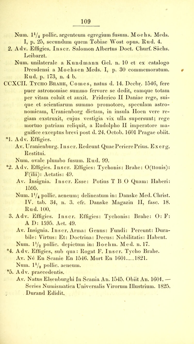 Niim. P/4 pollic. argenteum egregium fusum. Moehs. Meds. I, p. 25, secundum quem Tobiae Wost opus. Rud. 4. 2. Adv. Effigies. Inscr. Salomon Albertus Doct. Cburf. Sachs. Leibarzt. Num. unilaterale a Kundmann Gei. n. 10 et ex catalogo Dresdensi a Moehs en Meds. I, p. 30 commemoratum. t Rud. p. 173, n. 4 b. CCXCII. Tycho Brahe, Comes, natus d. 14. Decbr. 1546, fere puer astronomiae summo fervore se dedit, eainque totam per vitam coluit et auxit. Friderico II Daniae rege, sui- que et scientiarum summo promotore, speculam astro- nomicam, Uranienborg dictam, in insula Hoen vere re- giam exstruxit, cujus vestigia vix ulla supersunt; rege mortuo patriam reliquit, a Rudolpho II imperatore ma- gnifice exceptus brevi post d. 24. Octob. 1601 Pragae obiit. *1. Adv. Effigies. Av. Uranienburg. Inscr. Redeunt Quae Periere Prius. Exerg. Restitui. Num. ovale plumbo fusum. Rud. 99. *2. Adv. Effigies. Inscr. Effigies: Tychonis: Brahe: O(ttonis): F(ilii): Aetatis: 49. Av. Insignia. Inscr. Esse: Potius T B O Quam: Haberi: 1595. Num. 1 Yi pollic. aeneum; delineatum in: Danske Med. Christ. IV. tab. 34, n. 3. cfr. Danske Magazin II, fasc. 18. Rud. 100. 3. Adv. Effigies. Inscr. Effigies: Tychonis: Brahe: O: E: A D: 1595. Aet. 49. Av. Insignia. Inscr. Arma: Genus: Fundi: Pereunt: Dura- bile: Virtus: Et: Doctrina: Decus: Nobilitatis: Habent. Num. IY2 pollic. depictum in: Boehm. Med. n. 17. *4. Adv. Effigies, sub qua: Rogat F. Inscr. Tycho Brahe. Av. Ne En Scanie En 1546. Mort En 1601.—1821. Num. D/2 pollic. aeneum. ’*'5. Adv. praecedentis. Av. Natus Elsenburghi In Scania An. 1545. Obiit An. 1601. — Series Numismatica Universalis Virorum Illustrium. 1825. , Durand Edidit.