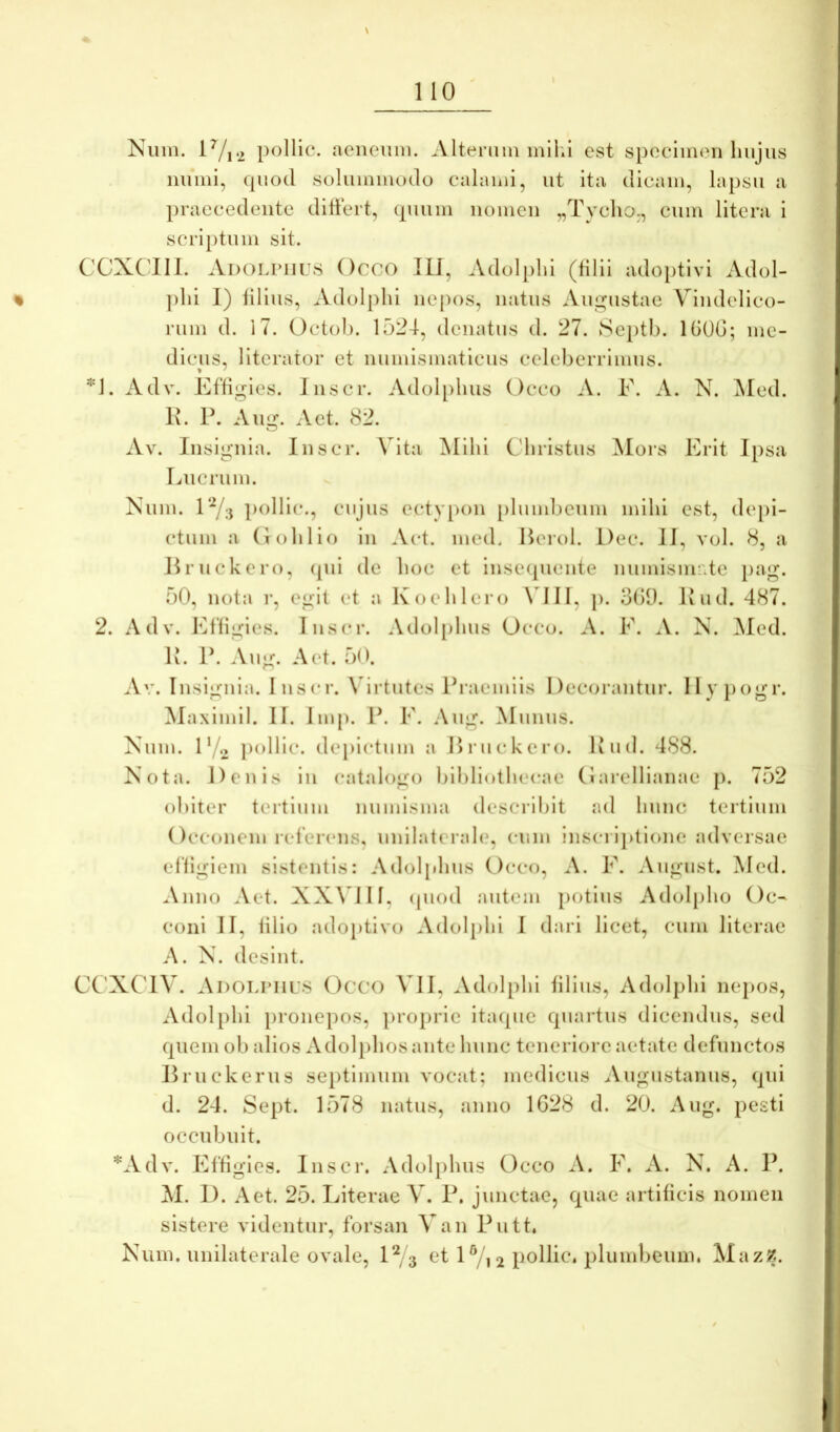 Nuiii. lVi2 pollic. aeiienin. Altenim mil.i est spocimcii liiijus miiiii, quod solummodo calami, ut ita dicam, lapsu a praecedente ditfert, quum nomen „Tyclio,, cum litera i scriptum sit. CCXCdII. Ai)OLriii;8 Occo IU, Adolpld (filii adoptivi Adol- ])lii J) filius, Adolpld nepos, natus Aupjiistae Vindelico- rum d. 17. Octol). 1524, dcnatus d. 27. Septb. IGOG; me- dicus, llterator et numismaticus celeberrimus. Adv. Effigies. I nscr. Adol[)luis Occo A. E. A. N. ^led. 2. 1\. P. Aug. A et. 82. Av. Insignia. Inscr. Vita Mihi Christus ^lors Erit Ipsa Lucrum. Num. lY;j poHic., cujus ectvpon [)lumbenm mihi est, depi- ctum a (lohlio in Act. mcd. Heroi. I)ec. II, vol. 8, a Hruckero, (pd de hoc et insecpiente nundsm-'.te pag. 50, nota r, egit et a Koehlero \UII, p. 3()9. Pud. 487. Adv. Effigies. Inscr. Adol[)hus Occo. A. F. A. N. ^led. li. P. Aug. A et. 50. .\v. Insignia. Inscr. \drtutes Praemiis Decorantur. lly pogr. Maximil. II. Imp. P. F. .\ug. Munus. Xum. F/o pollic. depictum a Hruckero. Kud. 4S8. Nota. Denis in catalogo bibliothecae (1 ai’ellianae p. 752 obiter tertium numisma (lescril)it ad Ininc tertium Occonem referens, unilaterah», cum inscriptione adversae effigiem sistentis: Adoljdius Occo, A. F. August. Med. Anno Aet. XX\UII, ipiod autem potius Adolpho Oc- coni II, filio adoptivo Adolpld I dari licet, cum literae A. N. desint. CC'XCIV. Adolpiics Occo ^UI, Adolpld filius, Adolpld nepos, Adolpld pronepos, pro})rle itaque quartus dicendus, sed quem ob alios Adolphosante hunc teneriore aetate defunctos Hruckerns septimum vocjit; medicus Augustanus, qid d. 24. Sept. 1578 natus, anno 1G28 d. 20. Aug. pesti occubuit. *Adv. Effigies. Insci’. Adolphus Occo A. F. A. N. A. P. M. D. Aet. 25. Literae V. P. junetae, quae artificis nomen sistere videntur, forsan Van Putt.