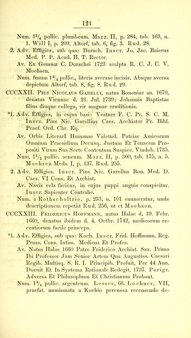 1. Will I, p. 209. Altorf, tab. 6, fig. 3. Rud. 28. 2. Adv. Effigies, sub qufi: Dorsch. Inscr. Jo. Jac. Baierus Med. P. P. Acad. H. T. Rector. Av. Ex Gemma' C. Dorschei 1723 scalpta R. C. J. C. Y. Moehsen. Num. fusum 1 ^/4 pollic., literis aversae incisis. Absque aversa depictum Altorf, tab. 8, fig. 8. Rud. 29. CCCXXII. Pius Nicolaus Garelli, natus Bononiae an. 1670, denatus Viennae d. 21. Jul. 1739; Joliannis Baptistae filius diuque collega, vir magnae eruditionis. *1. Adv. iffigies, iii cujus basi: Yestner F. C. Pr. S. C. M. Inscr. Pius Nic. Garelliu3 Caes. Archiater Pr. Bibi. Praef. Ord. Chr. Eq. Av. Orbis LiterarI Humanae Yaletud. Patriae Amicorum Omnium Praesidium DecuSq. Justum Et Tenacem Pro- positi Virum Sua Sorte Contentum Suspice. Vindob. 1735. Num. H/2 pollic. aeneum. Mazz. II, p. 300, tab. 175, n. 5. Moehsen Meds. I, p. 137. Rud. 255. 2. Adv. Effigies. Inscr. Pius Nic. Garellus Bon. Med. D. Caes. VI Cous. Et Archiat. Av. Navis vela faciens, in cujus puppi anguis conspicitur. Inscr. Sapienter Contrahe. Num. a Rothsc holtzio, p. 233, n. 101 enumeratur, unde descriptionem repetiit Rud. 256, ut et Moehsen. CCCXXIII. Fridericus IIoffmann, natus Ilalae d. 19. Febr. 1660, denatus ibidem d. 4. Octbr. 1742, medicorum re- centiorum facile princeps. *1. Adv. Effigies, sub qua: Koch. Inscr. Frid. HofPmann. Reg. Pruss. Cons. Intim. Medicus Et Profes. Av. Natus Halae 1660 Patre Friderico Archiat. Sax. Primo Ibi Professor Jam Senior Artem Qua Augustiss. Caesari Regib. Multisq. S. R. I. Principib. Profuit, Per 44 Ann. Docuit Et In Systema Rationale Redegit. 1737. Perigr. Adversa Et Philosophum Et Christianum Probant. Num. H/g pollic. argenteum. Lesser, 66. Lo cliner, VII, praefat. numismata a Kochio percussa recensendo de-