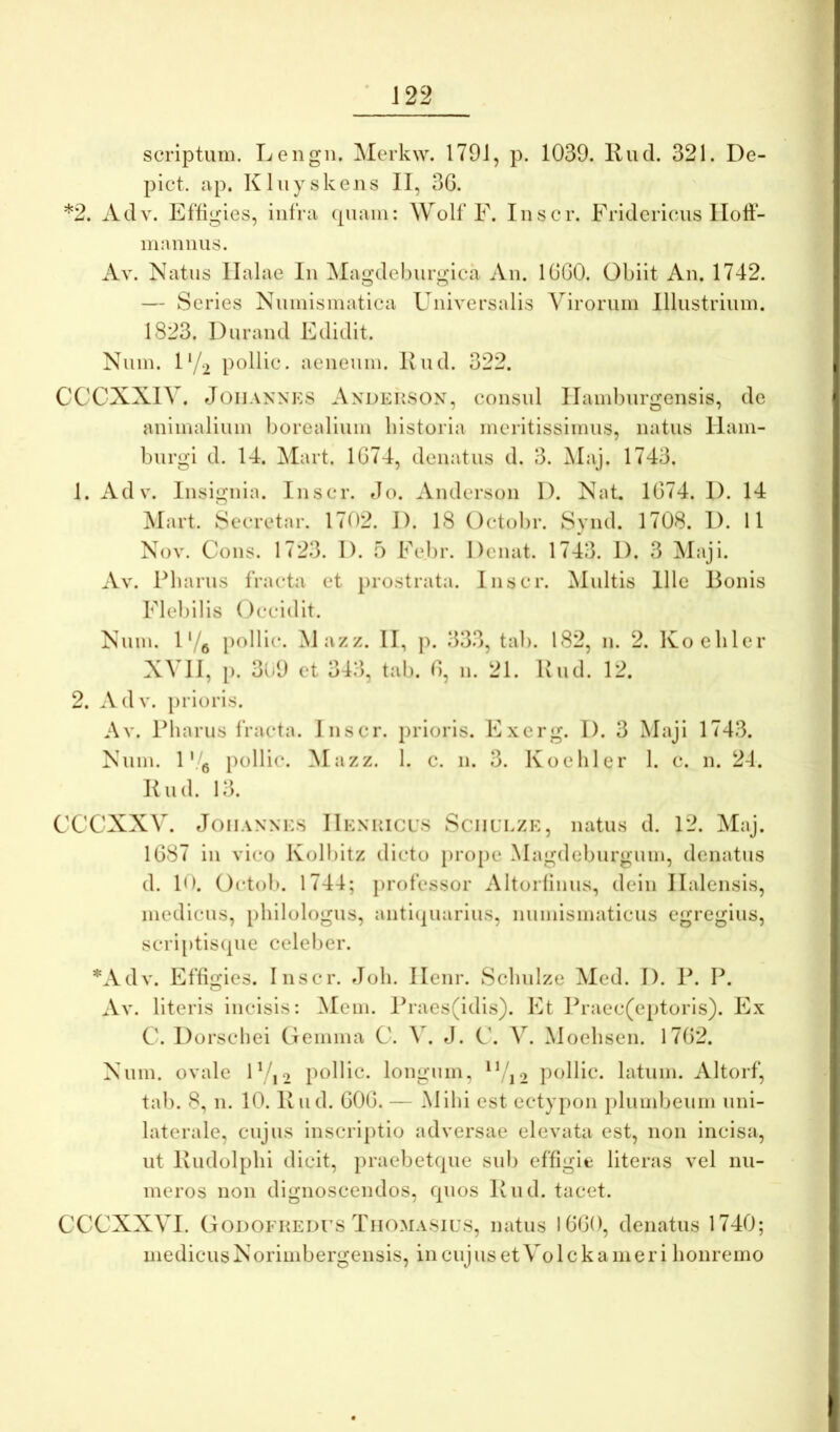 scriptum. Lengn. Merk\v. 1791, p. 1039. liud. 321. De- pict. ap. Kluyskens II, 36. *2. Adv. Effigies, infra (piam: Wolf F. Iiiscr. Fridcricus Ilolf- maniius. Av. Natus Ilalae In Magdeburgica An. 1660. Obiit An. 1742. — Series Nnmismatica Universalis Virorum Illustrium. 1823. Dnrand Edidit. Nnm. Vj.y pollic. aeneum. Knd. 322. CCCXXIV. J(3iiANNKS Axdehsox, consul Ilambnrgensis, de animalium borealinm historia meritissimus, natus Ilain- burgi d. 14. Mart. 1674, denatus d. 3. Alaj. 1743. 1. Adv. Insignia. Iiiscr. Jo. Anderson 1). Nat. 1674. 1). 14 ^lart. Sccretar. 17t)2. 1). 18 Octobr. Synd. 1708. 1). 11 Nov. Cons. 1723. 1). f) Eebr. Denat. 1743. 1). 3 Maji. Av. Pharus fracta et prostrata. Inscr. Multis Ille Ponis Flebilis ()ccidit. Nuin. 1 Ve pollic. Mazz. II, }). 333, tab. 182, n. 2. Kochlcr XVII, [). 309 et 343, tab. 6, n. 21. Uud. 12. 2. Adv. prioris. Av. Pharus fracta. Inscr. prioris. Exerg. I). 3 Maji 1743. Num. 1 V'g pollic. Mazz. 1. c. n. 3. Koehler 1. c. n. 24. Kud. 13. CCCXXV. JoiiANNES IIenuicus Sciiulzk, natus d. 12. Maj. 1687 in vico Kolbitz dicto prope Magdeburgum, denatus d. 10. Octob. 1744; professor Altorlinus, dein Ilalensis, medicus, philologus, anti(piarius, nuinismaticus egregius, scri[)tis(jue celel)er. *Adv. Effigies. Inscr. Joh. Ilenr. Schulze Med. I). P. P. Av. literis incisis: ^lein. Ih‘aes(idis). Et Praec(c[)toris). Ex C. Dorschei O emina C. J. V. Moehsen. 1762. Num. ovale F/,-2 pollic. longum, pollic. latum. Altorf, tab. 8, 11. 10. Iviid. 606. — Mihi est ectypon plumbeum uni- laterale, cujus inscriptio adversae elevata est, non incisa, ut Ivudolphi dicit, praebetcpie sub effigie literas vel nu- meros non dignoscendos, rpios Pud. tacet. CCCXXVI. GoDOFiiEDrs Tiiomasius, natus 1660, denatus 1740; medicus Norimbergeiisis, in cuj us et Vo 1 c k a m e r i honremo