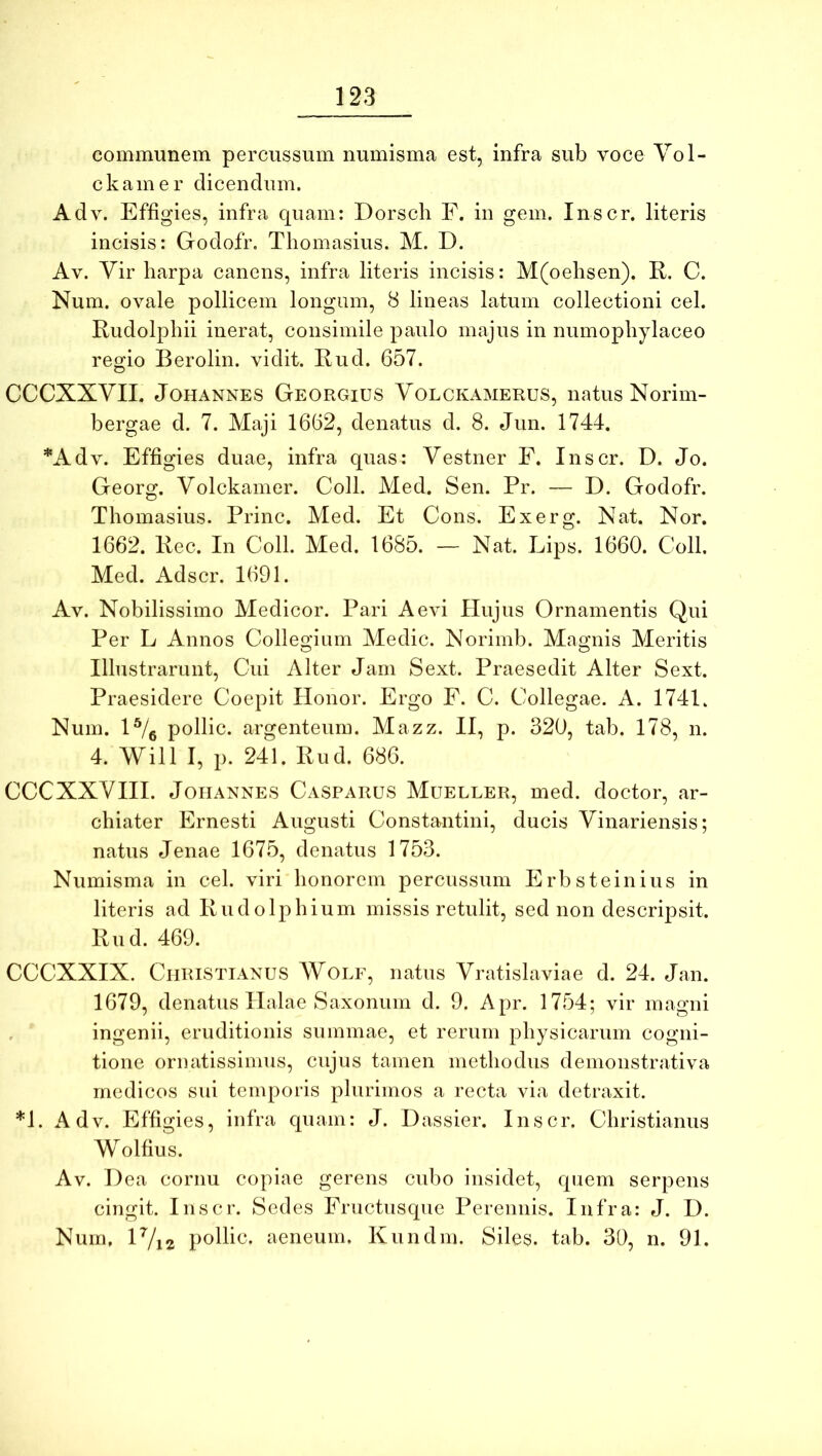 communem percussum numisma est, infra sub voce Yol- ckam e r dicendum. Adv. Effigies, infra quam: Dorsch F. in gem. Inscr. literis incisis: Godofr. Tliomasius. M. D. Av. Vir liarpa canens, infra literis incisis: M(oelisen). R. C. Num. ovale pollicem longam, 8 lineas latum collectioni cel. Rudolphii inerat, consimile paulo majus in numopliylaceo regio Berolin. vidit. Rud. 657. CCCXXYIL JoHANNES Georgius Yolckamerus, natus Norim- bergae d. 7. Maji 1662, denatus d. 8. Jun. 1744. *Adv. Effigies duae, infra quas: Yestner F. Inscr. D. Jo. Georg. Volckamer. Coli. Med. Sen. Pr. — D. Godofr. Thomasius. Prine. Med. Et Cons. Exerg. Nat. Nor. 1662. Rec. In Coli. Med. 1685. — Nat. Lips. 1660. Coli. Med. Adser. 1691. Av. Nobilissimo Medicor. Pari Aevi Hujus Ornamentis Qui Per L Annos Collegium Medie. Norimb. Magnis Meritis Illustrarunt, Cui Alter Jam Sext. Praesedit Alter Sext. Praesidere Coepit Honor. Ergo F. C. Collegae. A. 1741. Num. 1% pollic. argenteum. Mazz. II, p. 320, tab. 178, n. 4. Will I, p. 241. Rud. 686. CCCXXYHI. JoiiANNES Casparus Mueller, med. doctor, ar- chiater Ernesti Augusti Constantini, ducis Yinariensis; natus Jenae 1675, denatus 1753. Numisma in cel. viri honorem percussum Erbsteinius in literis ad Rudolphium missis retulit, sed non descripsit. Rud. 469. CCCXXIX. Christianus Wolf, natus Yratislaviae d. 24. Jan. 1679, denatus Halae Saxonum d. 9. Apr. 1754; vir magni , ingenii, eruditionis summae, et rerum physicarum cogni- tione ornatissimus, cujus tamen methodus demonstrativa medicos sui temporis plurimos a recta via detraxit. *1. Adv. Effigies, infra quam: J. Dassier. Inscr. Christianus Wolfius. Av. Dea cornu copiae gerens cubo insidet, quem serpens cingit. Inscr. Sedes Eructusque Perennis. Infra: J. D. Num, H/i2 pollic. aeneum. Kundm. Siles, tab. 30, n. 91.