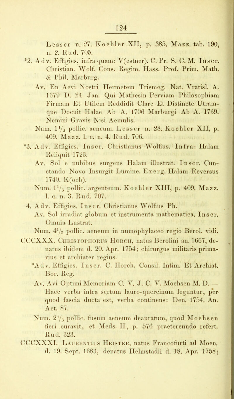 *2. Lesser ii. 27. Koeliler XII, p. 385. Mazz. tab. 190, n. 2. Iviul. 705. Adv. Effigies, infra quam: Y(estner). C. Pr. S. C. M. Inscr. Christian. Wolf. Cous. Kegiin. llass. Prof. Priin. Math. Fbil. Marbiirg. Av. En Aevi Nostri ITermetem Trisineg. Nat. Vratisl. A. 1G79 T). 24 Jan. (Jni Mathesin Perviam Philosophiam Eirmam Et Utilem Peddidit Clare Et Distincte Utrain- qne Docuit llalae Al) A. 1706 Marhnrgi Ah A. 1739. Nemini Gravis Nisi Aemulis. Num. 1 V‘i pollic. aeneum. Lesser n. 28. Koehler XII, p. 409. Mazz. 1. c. n. 4. Pud. 706. *3. Adv. PIffigies. Inscr. Cdiristianns Wolfins. Infra: Ilalam Peliquit 1723. Av. Sol e nnhihns snrgens Ilalam illustrat. Inscr. Cun- ctando Novo Insurgit Liiniine. Exerg. Ilalam Peversus 1740. Iv(och). Num. 1‘/3 pollic. argenteum. Koehler XIII, p. 409. Mazz. 1. c. n. 3. liud. 707. 4. Adv. Effigies. Inscr. Christianus AVolfius Ph. O Av. Sol irradiat glohiim et instrumenta mathematica. Inscr. Omnia Lustrat. Num. 4Y‘/ pollic. aeneum in numophylaceo regio Perol. vidi. C'CCXXX. CiiHiSTOriiOKUS IIokch, natus Berolini an. 1667, de- natus ibidem d. 20. Apr. 1754; chirurgus militaris prima- rius et archiater regius. *Adv. Effigies. Inscr. C. llorch. Consil. Intim. Et Archiat. Por. Peg. Av. Avi Optimi Memoriam C. V. J. C. V. Moehsen M. D. — Haec verba intra sertum lauro-quercinum leguntur, per quod fascia ducta est, verba continens: Den. 1754. An. A et. 87. Num. 2Y3 pollic. fusum aeneum deauratum, quod Aloehsen fieri curavit, et Meds. II, p. 576 praetereundo refert. Pud. 323. CCCXXXI. Laurentius IIeister, natus Francofurti ad Moen. d. 19. Sept. 1683, denatus Ilelmstadii d. 18. Apr. 1758;