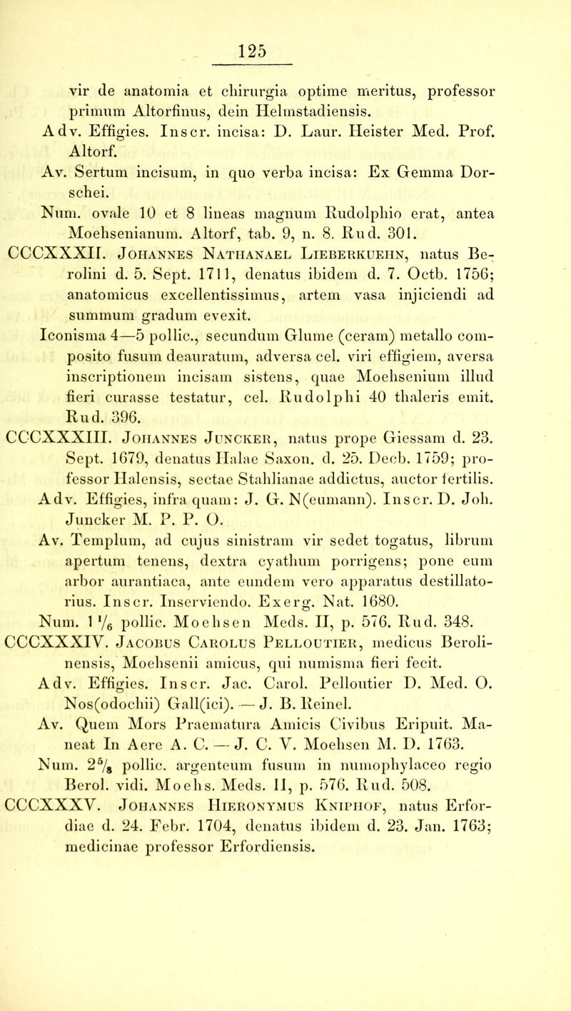 vir de anatomia et chirurgia optime irieritus, professor primum Altorfiiius, dein Helmstadiensis. Adv. Effigies. Inscr. incisa: D. Laur. Heister Med. Prof. Altorf. Av. Sertum incisum, in quo verba incisa: Ex Gemma Dor- schei. Num. ovale 10 et 8 lineas magnum Rudolpliio erat, antea Moehsenianum. Altorf, tab. 9, n. 8. Rud. 301. CCCXXXir. JoHANNES Nathanael Lieberkuehn, natus Be- rolini d. 5. Sept. 1711, denatus ibidem d. 7. Octb. 1756; anatomicus excellentissimus, artem vasa injiciendi ad summum gradum evexit. Iconisma 4—5 pollic., secundum Glume (ceram) metallo com- posito fusum deauratum, adversa cel. viri effigiem, aversa inscriptionem incisam sistens, quae Moelisenium illud fieri curasse testatur, cel. Rudo Iphi 40 thaleris emit. Rud. 396. CCCXXXIII. JoiiANNES JuNCKER, natus prope Giessam d. 23. Sept. 1679, denatus Halae Saxon, d. 25. Decb. 1759; pro- fessor Halensis, sectae Stahlianae addictus, auctor fertilis. Adv. Effigies, infra quam: J. G. N(eumann). Inscr. D. Joh. Juncker M. P. P. O. Av. Templum, ad cujus sinistram vir sedet togatus, librum apertum tenens, dextra cyathum porrigens; pone eum arbor aurantiaca, ante eundem vero apparatus destillato- rius. Inscr. Inserviendo. Exerg. Nat. 1680. Num. 1 Yg pollic. Moehsen Meds. II, p. 576. Rud. 348. CCCXXXIV. Jacorus Carolus Pelloutier, medicus Beroli- nensis, Moehsenii amicus, qui numisma fieri fecit. Adv. Effigies. Inscr. Jac. Carol. Pelloutier D. Med. O. Nos(odochii) Gall(ici). — J. B. Reinel. Av. Quem Mors Praematura Amicis Civibus Eripuit. Ma- neat In Aere A. C. — J. C. Y. Moehsen AI. D. 1763. Num. 2% pollic. argenteum fusum in numophylaceo regio Berol. vidi. Moehs. Meds. 11, p. 576. Rud. 508. CCCXXXV. JoHANNES Hieronymus Kniphof, natus Erfor- diae d. 24. Febr. 1704, denatus ibidem d. 23. Jan. 1763; medicinae professor Erfordiensis.