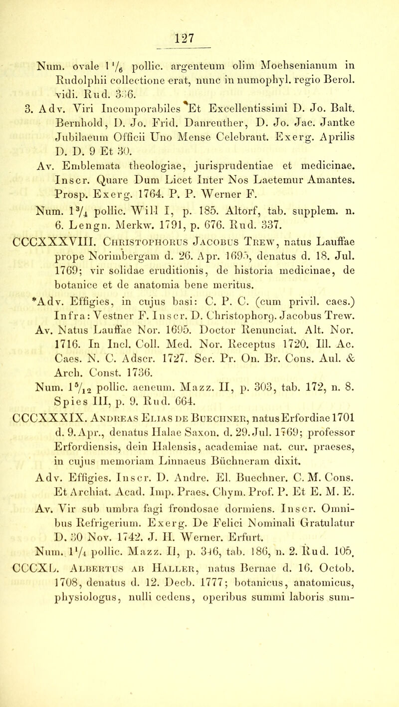 Num. ovale 1 '/e pollic. argenteum olim Moehsenianum in Kudolphii collectione erat, nunc in numophyl. regio Berol. vidi. Rud. d-j6. 3. Adv. Viri Incomporabiles Et Excellentissimi D. Jo. Balt, Bernliold, I). Jo. Frid. Danreuther, D. Jo. Jac. Jantke Jubilaeum Officii Uno Mense Celebrant. Exerg. Aprilis D. D. 9 Et 30. Av. Emblemata theologiae, jurisprudentiae et medicinae. Inscr. Quare Dum Licet Inter Nos Laetemur Amantes. Prosp. Exerg. 1764. P. P. Werner F. Num. U/j: pollic. Wil-1 I, p. 185. Altorf, tab. supplem. n. 6. Lengn. Merkw. 1791, p. 676. Rud. 337. CCCXXXVIII. CriEiSTOPHORUS Jacobus Trew, natus Lauffae prope Norimbergam d. 26. Apr. 169'), denatus d. 18. Jul. 1769; vir solidae eruditionis, de historia medicinae, de botanice et de anatomia bene meritus. *Adv. Effigies, in cujus basi: C. P. C. (cum privil. caes.) Infra: Vestner F. Inscr. D. Christophorg. Jacobus Trew. Av. Natus Laufi:7ie Nor. 1695. Doctor Renunciat. Alt. Nor. 1716. In Incl. Coli. Med. Nor. Receptus 1720. 111. Ac. Caes. N. C. Adscr. 1727. Ser. Pr. On. Br. Cons. Aul. & Arch. Const. 1736. Num. U/i2 pollic. aeneum. Alazz. II, p. 303, tab. 172, n. 8. Spies 111, p. 9. Rud. 664. CCCXXXIX. Andreas Elias de Buechner, natusErfordiae 1701 d. 9. Apr., denatus Ilalae Saxon, d. 29. Jul. 1769; professor Erfordiensis, dein Ilalensis, academiae nat. cur, praeses, in cujus memoriam Linnaeus Buchneram dixit. Adv. Effigies. Inscr. D. Andre. EI. Buechner. C. M. Cons. Et Archiat. Acad. Imp. Praes. Chym. Prof. P. Et E. M. E. Av. Vir sub umbra fagi frondosae dormiens. Inscr. Omni- bus Refrigerium. Exerg. De Felici Nominali Gratulatur D. 30 Nov. 1742. J. II. Werner. Erfurt. Num. D/t pollic. Mazz. Ii, p. 3-l6, tab. 186, n. 2. Rud. 105. CCCXL. Albertus ab Haller, natus Bernae d. 16. Octob. 1708, denatus d. 12. Decb. 1777; botanicus, anatomicus, physiologiis, nulli cedens, operibus summi laboris sum-