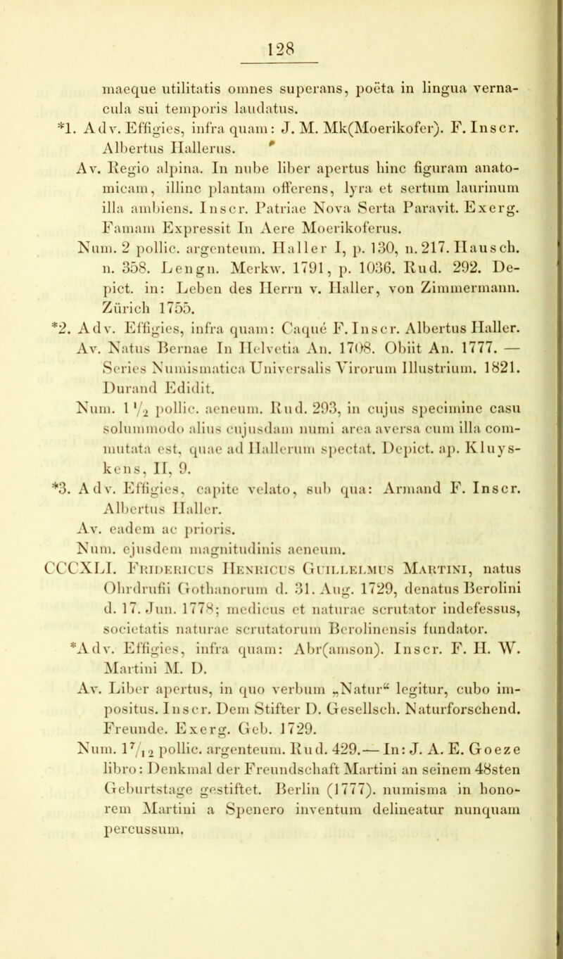 inaeque utilitatis omnes superans, poeta in lingua verna- cula sui temporis laudatus. Adv. Effigies, infra quam: J. M. Mk(Moerikofer). F. Inscr. Albertus Ilallerus. ^ Av. Itegio alpina. In nube liber apertus hinc figuram anato- micam, illinc plantam offerens, lyra et sertum laurinum illa ambiens. Inscr. Patriae Nova Serta Paravit. Exerg. Famam Expressit Iu Aere Moerikoferus. Num. 2 pollIc. argenteum. Ilaller I, p. 130, n. 217. Ilauscb. 11. 358. Lengn. Merkw. 1791, p. 1036. Kud. 292. De- pict. in: Leben des Ilerrn v. Ilaller, von Zimmermann. Zurich 1755. *2. Adv. Effigies, infra quam: Caque E. Inscr. Albertus Ilaller. Av. Natus Pernae In Helvetia An. 17()8. Obiit An. 1777. — Series Numismatica Universalis Virorum Illustrium, 1821. Durand Edidit. Num. 1'/2 pollic. aeneum. Uiul. 293, in cujus specimine casu solummodo alius cujusdam iiumi area aversa cum illa com- mutata est, quae ad llallerum sjiectat. Deplet, ap. Kluys- keiis, II, 9. *3. Adv. Effigies, capite velato, sui) qua: Armand E. Inscr. Albertus Ilaller. Av. eadem ac prioris. Num. ejusdem magnitudinis aeneum. CCCXLI. EiiiDKRicus IIenhicus Gi illklmus Mautini, natus Obrdrufii (Totbanorum d. 31.Aim. 1729, denatus Perolini d. 17. Jun. 1778; medicus et naturae scrutator indefessus, societatis naturae scrutatorum Pcrolinensis fundator. *Adv. Effigies, infra quam: Abr(amson). Inscr. F. II. W. ^lartini M. I). Av. Liber apertus, in quo verbum „Natur“ legitur, cubo im- positus. Inscr. Dem Stifter 1). Gesellscli. Naturforschend. Freunde. E xerg. Geb. 1729. Num. U, , 2 pollic. argenteum. Kud. 429.— In: J. A. E. Goeze libro: Denkmal der Freundschaft Martini an seinem 48sten Geburtstage gestiftet. Perlin (1777). numisma in hono- rem Martini a Spenero inventum delineatur nunquam percussum.