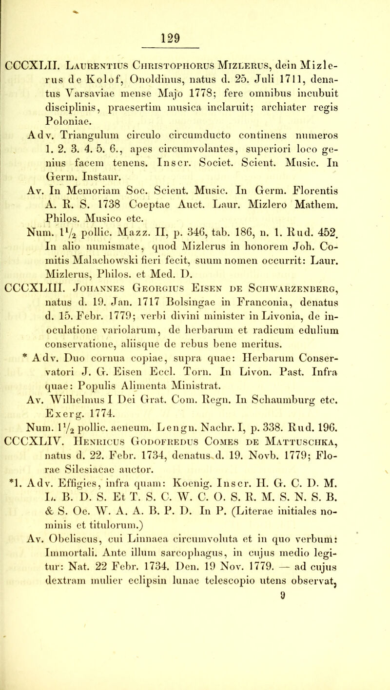 CCCXLII. Laurentius Christophorus Mizlerus, dein Mizle- rus de Kolof, Onoldinus, natus d. 25. Juli 1711, dena- tus Varsaviae mense Majo 1778; fere omnibus incubuit disciplinis, praesertim musica inclaruit; archiater regis Poloniae. Adv. Triangulum circulo circumducto continens numeros 1. 2. 3. 4. 5. 6., apes circumvolantes, superiori loco ge- nius facem tenens. Inscr. Societ. Scient. Mnsic. In Germ. Instaur. Av. In Memoriam Soc. Scient. Music. In Germ. Florentis A. K. S. 1738 Coeptae Auct. Laur. Mizlero Mathem. Philos. Musico etc. Num. IV2 pollic. Mazz. II, p. 346, tab. 186, n. 1. Pud. 452, In alio numismate, cpiod Mizlerus in honorem Joh. Co- mitis Malacliowski fieri fecit, suum nomen occurrit: Laur. Mizlerus, Philos. et Med. I). CCCXLIII. JoiIANNES Georgius Eisen de Sciiwarzenberg, natus d. 19. Jan. 1717 Bolsingae in Franconia, denatus d. 15. Febr. 1779; verbi divini minister in Livonia, de in- oculatione variolarum, de herbarum et radicum edulium conservatione, aliiscpie de rebus bene meritus. * Adv. Duo cornua copiae, supra quae: Herbarum Conser- vatori J. G. Eisen Eccl. Toni. In Livon. Past. Infra quae: Populis Alunenta Ministrat. Av. Wilhelmus I Dei Grat. Com. Pegn. In Schaumburg etc. Exerg. 1774. Num. IY2 pollic. aeneum. Lengn. Nachr. I, p. 338. Pud. 196. CCCXLIV. IIenricus Godofredus Comes de Mattuschka, natus d. 22. Febr. 1734, denatus d. 19. Novb. 1779; Flo- rae Silesiacae auctor. *1. Adv. Effigies, infra quam: Koenig. Inscr. II. G. C. I). M. I;. B. D. s. Et T. S. C. W. C. O. S. P. M. S. N. S. B. & S. Oe. W. A. A. B. P. D. In P. (Literae initiales no- minis et titulorum.) Av. Obeliscus, cui Linnaea circumvoluta et in quo verbum: Immortali. Ante illum sarcophagus, in cujus medio legi- tur: Nat. 22 Febr. 1734. Den. 19 Nov. 1779. — ad cujus dextram mulier eclipsin lunae telescopio utens observatj 9