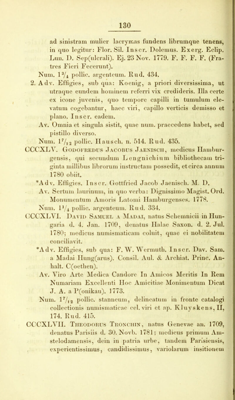 ad sinistram mulier lacrymas fundens librumque tenens, in quo legitur: Flor. Sil. Inscr. Dolemus. Exerg. Eclip. Lun. I). Sep(ulcrali). Ej. 23 Nov. 1779. F. F. F. F. (Fra- tres Fieri Fecerunt). Num. 1^4 pollic. argenteum. Rud. 434. 2. Adv. Effigies, sub qua: Koenig, a priori diversissima, ut utraque eundem hominem referri vix credideris. Illa certe ex icone juvenis, quo tempore capilli in tumulum ele- vatum cogebantur, haec viri, capillo verticis demisso et plano. Inscr. eadem. Av. Omnia et singula sistit, quae num. praecedens habet, sed pistillo diverso. Num. lVi2 podic. Ilausch. n. 514. Rud. 435. CCCXLV. Godofredus Jacobus Jaeniscii, medicus Ilambur- gensis, qui secundum licnguichium bibliothecam tri- ginta millibus librorum instructam possedit, et circa aunum 1780 obiit. *Adv. Effigies. Inscr. (lottfried Jacob Jaenisch. M. I). Av. Sertum laurinum, in quo verba: Dignissimo Magist. Ord. Monumentum Amoris l./atomi 1 lamburgenses. 1778. Nnm. D/4 pollic. argenteum. Rud. 334. OCCXLVl. Davii) Samuel a ^Iadai, natus Schemnicii in Ilun- garia d. 4. Jan. 1700, denatus llalae Saxon, d. 2. Jul. 1780; medicus numismaticam coluit, quae ei nobilitatem conciliavit. *Adv. Effigies, sub qua: F. W. M errnuth. Inscr. Dav. Sam. a Madai Ilung(arus). Consil. Aul. Sl Archiat. Prine. An- halt. C(oethen). Av. Viro Arte Medica Candore In Amicos Meritis In Rem Numariam Excellenti lloc Amicitiae Monimentum Dicat J. A. a P(onikau). 1773. Num. IV12 podic. stanneum, delineatum in fronte catalogi collectionis numismaticae cel. viri et ap. K1 uyskens, II, 174. Rud. 415. CCCXLVII. Theodorus Tronchin, natus Genevae an. 1709, denatus Parisiis d. 30. Novb. 1781; medicus primum Am- stelodamensis, dein in patria urbe, tandem Parisiensis, experientissimus, candidissimus, variolarum insitionem