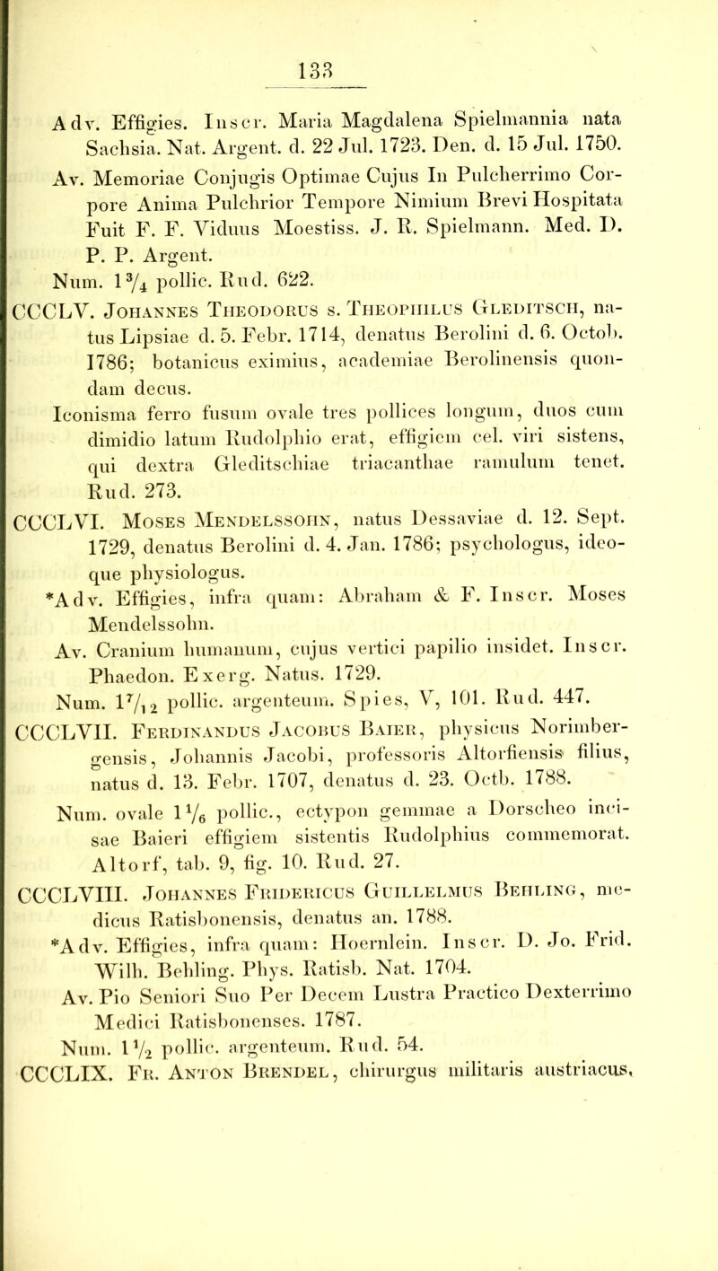 138 Adv. Effigies. Iiiscr. Maria Magdalena Spielmannia nata Sachsia. Nat. Argent. d. 22 Jul. 1723. Den. d. lo Jul. 1750. Av. Memoriae Conjugis Optimae Cujus In Pulcherrimo Cor- pore Anima Pulchrior Tempore Nimium Brevi Hospitata Fuit F. F. Viduus Moestiss. J. P. Spielmann. Med. I). P. P. Argent. Num. 1^4 pollic. Pud. 622. CCCEV. JoHANNES Theodorus s. Theopiiilus Ctleditsch, na- tus Lipsiae d. 5. Febr. 1714, denatus Berolini d. 6. Octoh. 1786; botanicus eximius, academiae Berolinensis quon- dam decus. Iconisma ferro fusum ovale tres pollices longum, duos cum dimidio latum Pudolphio erat, effigiem cel. viri sistens, qui dextra Gleditschiae triacanthae ramulum tenet. Pud. 273. CCCLVI. Moses Mendelssohn, natus Dessaviae d. 12. Sept. 1729, denatus Berolini d. 4. Jan. 1786; psychologus, ideo- que physiologiis. *Adv. Effigies, infra quam: Abraham & F. Inscr. Moses Mendelssohn. Av. Cranium hiimanuin, cujus vertici papilio insidet. Inscr. Phaedon. Exerg. Natus. 1729. Num. lVi2 pollic. argenteum. Spies, V, 101. Pud. 447. CCCLVII. Ferdtnandus Jacobus Baier, physicus Norimber- «Teiisis, Johannis Jacobi, professoris Altorfiensis' filius, natus d. 13. Felir. 1707, denatus d. 23. Octb. 1788. Num. ovale iVe pollic., ectypon gemmae a Dorscheo inci- sae Baieri effigiem sistentis Pudolphiiis commemorat. Altorf, tab. 9, fig. 10. Pud. 27. CCCLVIII. Johannes Fridericus Guielelmus Behling, me- dicus Patisbonensis, denatus an. 1788. *Adv. Effigies, infra quam; Hoernlein. Inscr. I). Jo. Irid. Wilh. Behling. Phys. Patisb. Nat. 1704. Av. Pio Seniori Suo Per Decem Lustra Practico Dexterrimo Medici Patisbonenses. 1787. Num. IV2 pollic. argeuteum. Pud. 54. CCCLIX. Fr. An j 'ON Brendel, chirurgus militaris austriacus,