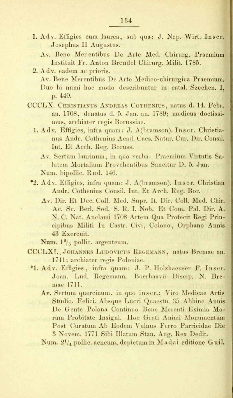 1. Adv. Effigies cum laurea, sub qua: J. Nep. Wirt. Inscr. Joseplius II Augustus. Av. Bene Mer entibus De Arte Med. Cliirurg. Praemium Instituit Fi’. Anton Brendel Cliirurg. Milit. 1785. 2. Adv. eadem ac prioris. Av. Bene Merentibus De Arte Medico-cbirurgica Praemium. Duo bi numi boc modo describuntur in catal. Szechen. I, p. 440. CCC'EX. Christianus Andreas Cotiienius, natus d. 14. Febr. an. 1708, dcnatus d. 5. dan. an. 1789; medicus doctissi- mus, arcbiatcr regis l^orussiae. 1. Adv. Effigies, infra (piam: J. A(l)ramson). Inscr. Cbristia- nus Andr. Cotbenius Acad. Caes. Natur. Cur. Dir. Consil. Int. Et Arcb. Beg. Boruss. Av. Sertum laurinum, in cpio veiFa: Praemium Virtutis Sa- lutem ^Mortalium Provebentibiis Sancitur D. 5. Jan. Num. bipollic. Bud. 14(5. *2, Adv. Effigies, infra (piam: d. A(bramson). Inscr. Cbristian Andr. Cotbenius Consil. Int. Et Arcb. Beg. Bor. Av. Dir. Et Dec. Coli. Med. Siipr. It. Dir. Coli. Med. Cbir. Ac. Sc. Berl. Sod. S. B. 1. Nob. Et Com. Pal. Dir. A. N. C. Nat. Anclanii 1708 Artem Qna Profecit Begi Prin- cipibus Militi In Castr. C4vi, Colono, Orpbano Annis 43 Exercuit. Num. 1^/3 pollic. argenteum. CC('DXI.. doiiANNES LuDOViers Begemann, natus Breniae an. 1711; arcbiater regis Poloniae. *1. Adv. Effigies, infra (piam: d. P. Ilolzbaeuser F. Inscr. doan. Lud. Begemann. Hoerbaavii Discip. N. Bre- mae 1711. Av. Sertum (piercinum, in cpio inscr.: Viro ^ledicae Artis Studio. Felici. Abs(pie Lucri (Juaestu. 35 Abbinc Annis De Gente Polona Continuo Bene ^Merenti Eximia Mo- rum Probitate Insigni. IIoc Grati Animi iMonumentum Post Curatum Ab Eodem Vulnus Ferro Parricidae Die 3 Novem. 1771 Sibi Illatum Stan. Aug. Bex Dedit. Num. 2Y^ pollic. aeneum, depictum in Madai editione Guil.