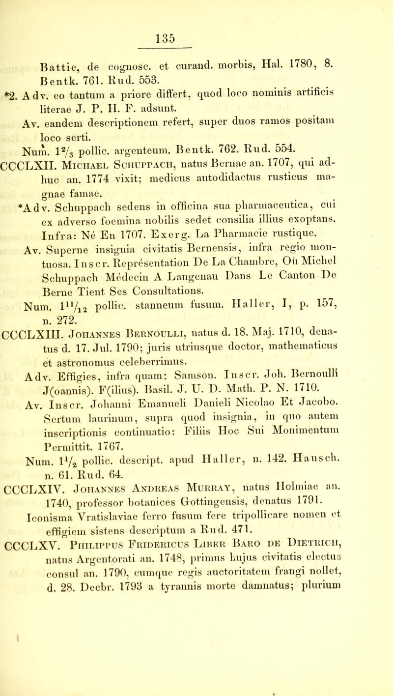 Battie, de cognosc. et curand. morbis, Hal. 1780, 8. Bentk. 761. Riid. 553. *2. Adv. eo tantum a priore differt, quod loco nominis artificis literae J. P. H. F. adsunt. Av. eandem descriptionem refert, super duos ramos positam loco serti. Num. P/s pollic. argenteum. Bentk. 762. Rud. 554. CCCLXII. Michael Schuppach, natus Bernae an. 1707, qui ad- huc an. 1774 vixit; medicus autodidactus rusticus ma- gnae famae. ’*‘Adv. Scliuppacli sedens in officina sua pharmaceutica, cui ex adverso foemina nobilis sedet consilia illius exoptans. Infra: Ne En 1707. Exerg. La Pharmacie rustique. Av. Superne insignia civitatis Bernensis, infra regio mon- tuosa. Inscr. Representation De La Chambre, Ou Michel Schuppach Medecin A Langenau Dans Le Canton De Berne Tient Ses Consultations. Num. DVi2 stanneum fusum. Haller, I, p. 157, n. 272. CCCLXin. JOHANNES Bernoulli, natus d. 18. Alaj. 1710, dena- tus d. 17. Jul. 1790; juris utriusque doctor, mathematicus et astronomiis celeberrimus. Adv. Effigies, infra quam: Samson. Inscr. Joh. Bernoulli J(oannis). F(ilius). Basii. J. U. D. Math. P. N. 1710. Av. Inscr. Johanni Emanueli Danieli Nicolao Et Jacobo. Sertum laurinum, supra quod insignia, in quo autem inscriptionis continuatio: Filiis Hoc Sui JVIonimentum Permittit. 1767. Num. IV2 pollic. descript. apud Haller, n. 142. Hausch. n. 61. Rud. 64. CCCLXIV. JoiiAKNES Andreas Murray, natus Holmiae an. 1740, professor botanices Gottingensis, denatus 1791. Iconisma Vratislaviae ferro fusum fere tripollicare nomen et effigiem sistens descriptum a Rud. 471. CCCLXV. Philippus Fridericus Liber Baro de Dietricii, natus Argentorati an. 1748, primus hujus civitatis electus consul an. 1790, cumque regis auctoritatem frangi nollet, d. 28. Decbr. 1793 a tyrannis morte damnatus; plurium